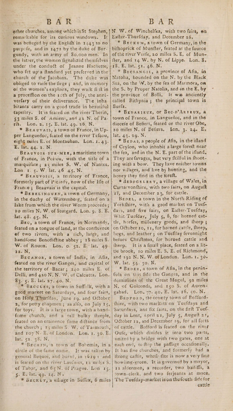 other churches, among whichisSt Stephen, remarkable for its curious windaws. It purpofe, and in 1472 by the duke of Bur- gundy, with an army of 80,coo men. In the latter, the women fignalized themfelves under the conduct of Jeanne Hachette, who fet up’a ftandard yet preferved in the church of the Jacobins, The duke was obliged to raife the fiege ; and, in memory of the women’s exploits, they wajk firft in a proceffion on the roth of fuly, the anni- verfary of their deliverance. The inha- bitants carry on a good trade in beautiful tapefiry. It is feaied on the river Therin, 53 miles S. of Amiens, and 42 N. of Pa- ris. Lon. 2,15. E. lat. 49. 26. N. * Bzauvats, a town ot France, in Up- per Languedoc, feated on the river Tefcou, eight miles E. ot Montauban. Lon. 1. 43. E. lat. 44. 2. N. BEAUVOIR-SUR-MER, aMaritime town of France, in Poitou, with the title of a marquifate; 25 miles S$. W. of Nantes. Lon. 1. 5. W. Jat. 46 45. N. * Beauvosis, a teiritory of France, formerly part of Picardy, now of the Ifle of France ; Beauvais is the capital. * BeseLinGcueEn, a town of Germany, in the duchy of Wirtemberg, feated on a lake from which the river Worm proceeds ; to miles N. W. of Stutgard. Lon. g. 8. E. Jat. 48.45. N. Bec, atown of France, in Normandy, feated on a tongue of land, at the confluence eof two rivers, with a rich, large, and handfome Benediétine abbey ; 18 miles S. W. of Rouen. Lon. o. 52. E. Jat. 49. az. N. Becanor, a town of India, in Afia, feated on the river Ganges, and capital of the territory of ~Bacar; 440 miles E. of Delli, and 420 N.N. W. of Calcutta. Lon. $3. 5. E. lat. 27. 40. N. * BECCLES, a town in Soffolk, with a good market on Saturdays, and four fairs, on Holy. Thurfday, June 29, and October 2, for petty chapmen ; asalfo, on July 15, for toys. It is a large town, with a band- fome church, and a tall bulky fteeple, feated on aneminence fome diftance from the church; 15 miles S. W. of Yarmouth, and 107 N. E.of London. Lon. 1. 30. E. Mate 52.30. Ee. * Becurn, -a town of Bohemia, in a circle of the fame name. It was taken by general Bequoi, and burnt, in 1619: and is feated on the river Laufnics, 12 miles S. of Tabor, and 65N. of Prague. Lon 15. g. E.iat.q9. 14. N. * Beckty, a viliage in Suffex, 6 miles \ NW. of Winchelfea, with two fairs, on Eafter-Thurfday, and December 26. * Beckum, atown of Germany, in the bifhoprick of Munfter, feated at the fource of thé river Verfe, 20 miles S. E, of Mune fter, and 14 W. by N. of Lippe. Lon, 8. pn é ' * BecsaNGIL, a province of Afia, in Natolia, bounded on the N. by the Black Sea, on the \W, by the fea of Marmora, on the S. by Proper Natolia, and on the E. by the province of Bolli, it was anciently called Bithynia ; the principal town is Burfa. * eer oe or Bec-p’Arteux, a town of France, in Languedoc, and in the diocete of Befiers, feated on the river Obe, 20 miles N. of Befiers, Lon. 3. 24. E. lat, 43. 29. N. “ Bepas, a people of Afia, in the ifland of Ceylon, who inbabit a large foredt near the fea, andinthe N. E. part of the ifland, They arefavages, but very fkilful in fhoot- ing witha bow. They lave neither towns nor villages, and live by hunting, and the honey they find in the foreft. : * BEpDGELERT, a Village of Wales, in Carnarvonthire, with two fairs, on Auguft 1%, and December 23, for cattle. Bene, a town in the North-Riding of Yorkfhire, with a. good market on Tuef- days, and five fairs, on Eafter-Tuefday, Whit-Tuefday, July 5, 6, for horned cat- tle, horfes, millenery goods, and fheep ; on O&amp;tober 1o, 11, for horned cattle, fheep, hogs, and leather ; on Tuefday fevennight before Chriftmas, for horned cattle and fheep. It is a fmall place, feated on a lit- the brook, ro miles &amp;. S. E. of Richmond, and 192 N.N. W. of London. iy 1. 300 W. lat, 54. 30. N, * Beper, a town of Afia, in tie penin- fula on this fide the Ganges, and in the dominioas of the Great Mogul, 92 miles N. of Golconds, and 150 S. of Auren- gabad. Lon. 77. 40. E. lat. 16. 50. N. Breprorp, the county town of Bedford- fhire, with two marketS on Tuefdays and and f—ix fairs, on the firft Tuef- day in Lent, Aprilar, July 5, Auguft 21, Oober 12, and December 19, for all forts of cattle. Bedford is feated on the river Oufe, which divides it into two parts, united by a bridge with two gates, one at each end, to ftop the paffage occafionally. It has five churches, and formerly had a {trong caftie, whof {ite is now a very fine bowling-green, it is governed by a mayor, 12 aldermen, a recorder, two bailiffs, a town-clerk, and two ferjeants at mace, The Tuefday-market is on the fouth- fide for cattle