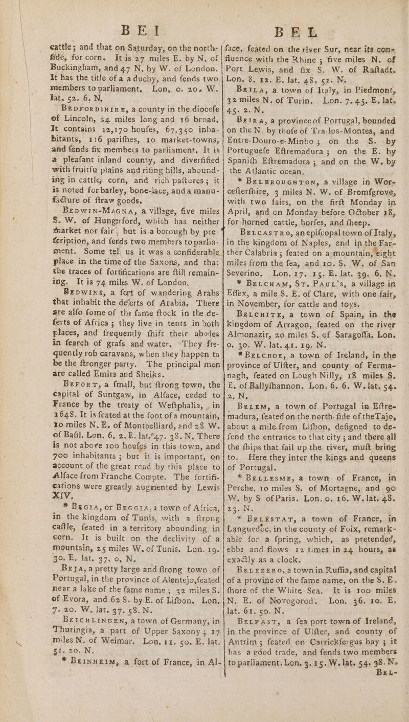 B Ez! fide, forcorn. Itis 27 miles E. by N, of Buckingham, and 47 N, by W: of London, Xt has the title of a aduchy, and fends two members to parliament, Tat. 52. 6. N, _ BEprorpsuire, a county in the diocefe of Lincoln, 24 miles long and 16 broad. Jt contains 12,170 houfes, 67,350 inha- bitants, 116 parifhes, 10 market-towns, Lon, o. 20.4 W. BEL fluence with the Rhine ; five miles N. of Port Lewis, and fix S. W. of Raftadt. Lon. 8. 12. E. lat. 48, 52- N, _ Beira, a town of Italy, in Piedmont, 32 miles N. of Turin, 45. 2. N, Berra, a province of Portugal, bounded on the N. by thofe of Tra-los-Montes, and — Entre-Douro-e-Minho ; on the S. by Lon. 7.45. E. lat. a pleafant inland county, and diverfified with fruitfu, plains and rifting hills, abound- ing in cattle corn, and rich paftares; it is noted forbarley, bone-lace, anda manu- facture of ftraw goods. Bepwin-Macna, a village, five miles S. W. of Hungerford, which has neither market nor fair, but is a borough by pre- f<cription, and fends two members to parlia- ment. Some tell us it was a confiderable_ place in the time of the Saxons, and that the traces of fortifications are ftill remain- ing. It is 74 miles W. of London, Brpwtins, a fort of wandering Arabs that inhabit the deferts of Arabia, There are alfo fome of the fame ftock in the de- fexts of Africa ; they live in tents in both places, and frequently fhift their abodes in fearch of grafs and water. °They frte- quently rob caravans, when they happen to be the ftronger party. The principal men are called Emirs and Sheiks. Berort, a fmall, but trong town, the capital of Suntgaw, in Alface, ceded to France by the treaty of Weftphalia, . in 1648, It is feated at the foot of a mountain, of Bafil. Lon. 6, 2. E. lat.47. 38.N, There is not above 100 houfes in this town, and 700 inhabitants ; but it is important, on account of the great read by this place to Alface from Franche Compte. The fortifi- cations were greatly augmented by Lewis XIV, * Becia, or Beccra,a town of Africa, in the kingdom of Tunis, with a ftrong caftle, feated in a territory abounding in corn. It is built on the declivity of a mountain, 25 miles W, of Tunis. Lon. 1g. 30. E. lat. 37,0, N, Brya,a pretty large and Rrong town of Portugal, in the province of Alentejo,feated near a lake of the fame name; 32 miles S. of Evora, and 62S. by E. of Lifbon. Lon. 7+ 20. W, lat. 37. 58. N. Br1cuLincen, a town of Germany, in Thuringia, a part of Upper Saxony ; 17 miles N. of Weimar. Lon, 11. 50, E. lat. gi. 20. N. * Berinneim, a fort of France, in Al- Spanith Eftremadura ; and on the W. by the Atlantic ocean, * BELEROUGHTON, a village in Wor- cefterfhire, 3 miles N. W. of Bromfgrove, with two fairs, on the firft Monday in April, and on Monday before Oftober 38, for horned cattle, horfes, and theep. BetcastTRo, anepifcopal town of Italy, in the kingdom of Naples, and in the Far- ther Calabria ; feated on a mountain, eight miles from the fea, and 10. S. W. of San Severino. Lon. 17. 15. E. lat. 39. 6. N. * BeLcuamM, St. Paut’s, a village in Effex, a mile S. E. of Clare, with one fair, in November, for cattle and toys. BsLcuHITE, a town of Spain, in th kingdom of Arragon, feated on the river Almonazir, 20 miles S. of Saragoffa. Lon. oO. 30. W. lat. 41.19. N. *Bercuor, a town of Ireland, in the province of Ulfter, and county of Ferma- — nagh, feated on Lough Nilly, 18 miles. S. E. of Ballyfhannon. Lon, 6. 6. W. lat. 54. 2, N, BeLemM, a town of Portugal in Eftree madura, feated on the north. fide of theTajo, about a mile.from Lifbon, defigned to de- fend the entrance to that city ; and there all the fhips that fail up the river, muft bring to. Here they inter the kings and queens of Portugal. : * BELLESME, a town of France, in Perche, 10 miles S, of Mortagne, and go W. by S. of Paris. Lon. o. 16. W. lat. 48. 22 5N * BELESTAT, a town of France, in Languedoc, in the county of Foix, remark- able for a fpring, which, as pretended, ebbs and flows 12 times in 24 hours, as exactly as a clock. Berezero,atownin Ruffia, and capital of a provinc of the fame name, on the S. E. fhore of the White Sea. It is 100 miles N. E. of Novogorod. Lon, 36. 10. E. lat. 61. 50. N. f Berrast, a fea port townof Ireland, in the province of Ulfter, and county of Antrim ; feated on Carrickfergus bay 5 it has a géod trade, and fends two members to parliament, Lon, 3.15. Welate 54 -. EL-