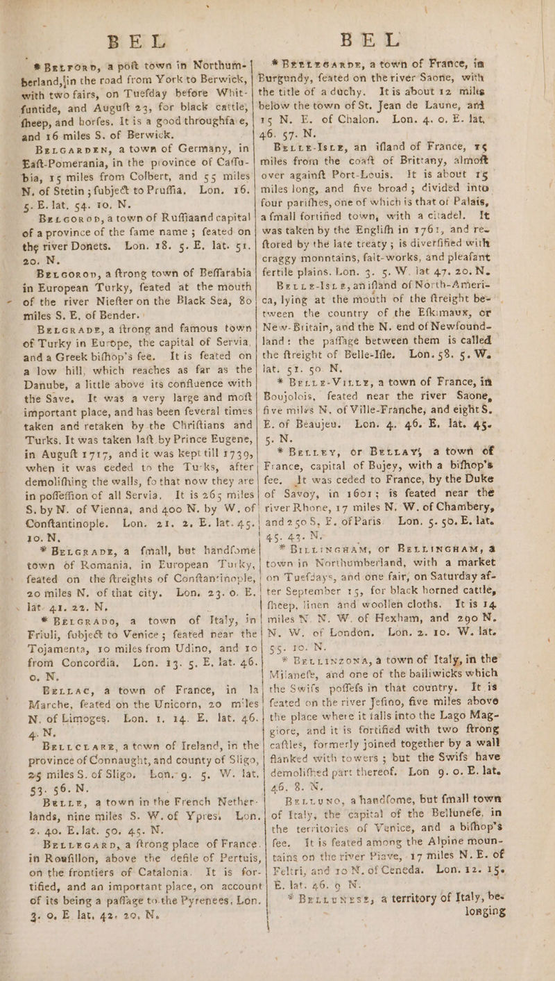 BE L * BeitFrorn, a poit town in Northum- berland, tin the road from York to Berwick, with two fairs, on Tuefday before Whit- funtide, and Auguft 23, for black cattle, fheep, and horfes. It is a good eee €, and 16 miles S. of Berwick. BELGARDEN, a town of Germany, in Eaft-Pomerania, in the province of Caffu- N, of Stetin ; fubject to Prufia, 5. E. lat. 54. 10, N. Bet coropn,atown of Ruffiaand capital of a province a the fame name ; feated on the river Donets. Lon. 18. 5. E. lat. 51. 20. N. Bercoron, a ftrong town of Beffarabia in European Turky, feated at the mouth of the river Niefter on the Black Sea, 80 miles S. E, of Bender. | Bercrapg, a ftrong and famous town of Turky in Europe, the capital of Servia, and a Greek bifhop’s fee. It is feated on a low hill, which reaches as far as the Danube, a little above its confluence with the Save, It was avery large and moft important place, and has been feveral times taken and retaken by the Chriftians and Turks. It was taken laft_by Prince Eugene, in Auguft 1717, and ic was kept till 1739, when it was ceded to the Turks, after Lon. FS: in poffeffion of all Servia, It is 265 miles S. by N. of Vienna, and 400 N. by? W, of | Conftantinople. Lon. 21. 2. E. lat. 45. 10. N, * Bercrapeg, a fmall, but handfome town of Romania, in European Turky, feated on the ftreights of Conftantinople, | 20 miles N. of that city. Lon. 23.0. E. . lat- 41. 22. N. * BELGRADO, a town of Tealy, in Friuli, fubjeé to Venice ; feated near the Tojamenta, ro miles fod Udino, and ro from Concordia, Lon. 13. 5, E, lat. 46. o. N. BeLrrac, a town of France, in 1a) Marche, feated on the Unicorn, 20 miles N. of Limoges. Lon. 1. 14. E, lat. 46. 4. N, BerrcrareE, atown of Ireland, in the province of Connaught, and county of Sligo, %§ miles S. of Sligo, Long. 5. W. lat, 53. 56. N. Bette, atown in the French Nether- lands, nine miles S. W.of Ypres. Lon. %. Ro. Eviat. go; 45. N, Bervecarp, a ftrong place of France. in Rowfillon, above the defile of Pertuis, on the frontiers of Catalonia. It is for- tified, and an important place, on account of its being a paflage to the Pyrenees. Lon. 3. 0. E. lat, 42. 20, Ne BE. L *Bertrearne, a town of France, ia Burgundy, feated on the river Saone, with the title of aduchy. Itis about 12 miles below the town of St, Jean de Laune, and 15 N. E. of Chalon. Lon. 4. 0. E. fat, 46. §7..N. Brerre-Isce, an ifland of France, r§ miles froma the coaft of Brittany, almoft over againft Port-Louis. It is about 1§_ miles long, and five broad; divided into four parifhes, one of which is that of Palais, afmall fortified town, with acitadel. It was taken by the Englifh in 1761, and ree ftored by the late treaty ; is diverfified with craggy monntains, falt-works, and pleafant fertile plains. Lon. 3. 5. W. lat 47. 20.N. Berre-Isre#,an ifland of North-Ameri- ca, lying at the mouth of the ftreight be= tween the country of the Efkimaux, or New-Britain, and the N. end of Newfound- land: the paffage between them is called the ftreight of Belle-Ifle. Lon.53. 5. Wa lat. ¢x. 50. N. * Berre-Visxx, a town of France, in Bovjolois, feated near the river Saone, five miles N, of Ville-Franche, and eight S. E. of Beaujeu. Lon. 4. 46. EB, lat. 45. 5. N. * BeLirey, or Betray, a town of At was ceded to France, by the Duke of Savoy, in 1601; is feated near the river Rhone, 17 miles N. W. of Chambery, | and 250, F. of Paris. Lon. 5.50. E, lat. bag. 43. Nu * BInLiNGHAM, or BELLINGHAM, @ town in Northumberland, with a market on Tuefdays, and one fair, on Saturday af- ter September 15, for black horned cattle, fheep, linen and’ ‘Wodlieh cloths. Itis 74 | miles N. N. W. of Hexham, and 290 N. N. W. of London, Lon. 2. 10. W. lat. 55. ro.'N. * BELLINZONA, a town of Italy, in the Milanefe, and one of the bailiwicks which the Swifs poffefs in that country. It is feated on the river Jefino, five miles above the place where it falls into the Lago Mag- giore, and it is fortified with two ftrong caftles, panel ws joined together by a wall flanked with towers ; but the Swifs have demolithed part thereof. Lon 9g. 0. E. lat. 46, 3. N. Betuuno, ahandfome, but fmall town of Italy, the capital of the Bellunefe, in the territories of Venice, and a bifhop’s fee. It is feated among the Alpine moun- taing on the river Piave, 17 miles N. E. of Feltri, and ro N. of Ceneda. Lon. 12. 15. E; fat: 26,°5 . Britos est, a territory of Italy, bes longing ae