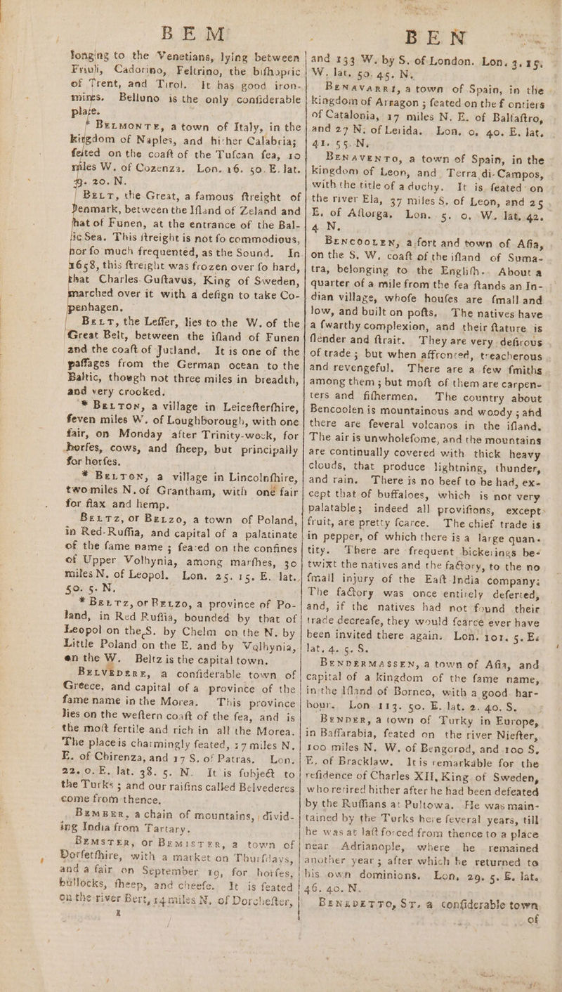 Friuli, Cadorino, Feltrino, the bifhopric of Trent, and Tirol. ‘it has good iron- mines. Belluno is the only confiderable pla. BELMONTE, a town of Italy, in the kitgdom of Naples, and hither Calabria; feited onthe coaft of the Tufcan fea, 10 tles W. of Cozenza. Lon. 16. 50. E. lat. - 20.N. | Bert, the Great, a famous ftreight of enmark, between the Ifland of Zeland and at of Funen, at the entrance of the Bal- i¢ Sea. This ftreight is not fo commodious, por fo much frequented, as the Sound. In kat Charles. Guftavus, King of Sweden, rched over it with a defign to take Co- enhagen, Bert, the Leffer, ties to the W. of the ‘Great Belt, between the ifland of Funen and the coaftof Jutland. It is one of the paffages from the German ocean to the Baltic, thowgh not three miles in breadth, and very crooked. “* Berton, a village in Leicefterthire, feven miles W. of Loughborough, with one fair, on Monday after Trinity-weck, for horfes, cows, and fheep, but principally for horfes. * Berron, a village in Lincolnfhire, twomiles N.of Grantham, with oné fair for flax and hemp. | Bexrz, or Berzo, a town of Poland, in Red-Ruffia, and capital of a palatinate of the fame name ; feared on the confines ef Upper Volhynia, among marthes, 30 males N. of Leopol. Lon. 25.15. E. lat., 50. 5. N, * Betrz, or Beyzo, a province of Po- land, in Red Ruftia, bounded by that of Leopol on the S. by Chelm on the N. by Little Poland on the E. and by Valhynia, enthe W. Beltz is the capital town. Betveperr, a confiderable town of Greece, and capital of a province of the fame name inthe Morea. This province Jies on the weftern coaft of the fea, ang as the moft fertile and rich in all the Morea. ‘The placeis charmingly feated, 17miles N. E. of Chirenza, and 17S. of Patras. Lon. 22.0.E. lat. 38.5. N. It is fubje&amp; to the Turks 5 and our raifins called Belvederes come from thence, Bamber, achain of mountains, ; divid- ing India from Tartary. BEMSTER, or Bemister, a town of Dorfetthire, with a market on Thurfays, and a fair on September 19, for horfes, bullocks, theep, and cheefe. It is feated onthe river Bert, r4miles N. of Dorchefter, z Rives and 333 W. by S. of London. Lon. 3.15. W, lat. 50.45. Ni Benavarri, a town of Spain, in the Kingdom of Arnagon ; feated on the f ontiers of Catalonia, 17 miles N. E. of Baltaftro, and 27 N, of Lesida. Lon, o, go. E. lat. 41. 55. N, Benavento, a town of Spain, in the kingdom of Leon, and Terra di-Campos, . with the title of aduchy. It is. feated: on the river Ela, 37 miles §, of Leon, and 25 E, of Aflorga, Lon. 5. 0, W. lat. 42. 4.N, Brencoo.en, a fort and town of Afia, on the S, W. coaft of the ifland of Suma- tra, belonging to the Englith.. About a quarter of a mile from the fea ftands an In- dian village, whofe houfes are {mall and low, and built on pofts, The natives have a {warthy complexion, and their ftature. is flender and ftrait. They are very defirous of trade ; but when affronted, treacherous and revengeful. There are a few fmiths among them ; but moft of them are carpen- ters and fifhermen, The country about Bencoolen is mountainous and woody ; ahd there are fevyeral volcanos in the ifland. The air is unwholefome, and the mountains are continually covered with thick heavy clouds, that produce lightning, thunder, and rain. There is no beef to be had, ex- cept that of buffaloes, which is not very palatable; indeed all proviftons, except» fruit, are pretty fcarce. The chief trade is in pepper, of which there is a large quan. tity. There are frequent bickerings be- twixt the natives and the faGory, to the no fmall injury of the Eatt-India dompany; The factory was once entirely deferted, and, if the natives had not found their trace decreafe, they would foarce ever have been invited there again. Lon. 101, 5. E« late Awn5. Ss ; BENDERMASSEN, a town of Afia, and capital of a kingdom of the fame name, inthe Ifland of Borneo, with a good. har- bour, Lon. 113. so. BE. lat. 2.40.8. ‘Benper, a town of Turky in Europe, in Baffarabia, feated on the river Niefter, roo miles N. W, of Bengorod, and.1oo S, ¥E, of Bracklaw. Itis remarkable for the refidence of Charles XII, King of Sweden, whorerired hither after he had been defeated by the Ruffians at Pultowa. He was main- tained by the Turks here feveral years, till he was at laftforced from thence to a place near Adrianople, where he remained another year; after which he returned to bis own dominions. Lon, 29. 5. E. lat. 46. 40. N. BENKDETTO, ST. @ confiderable town | of