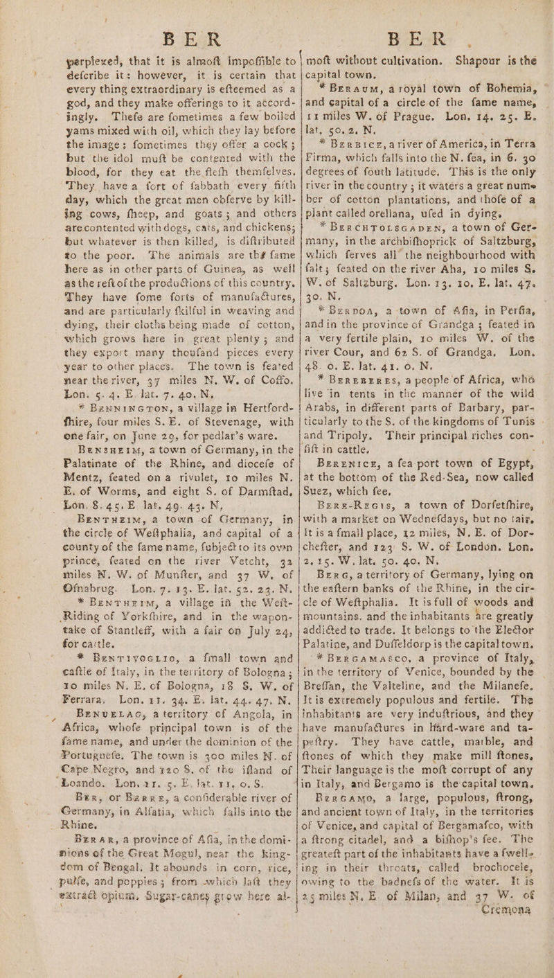 perplexed, that it is almoft impoffible to defcribe it: however, it is certain that every thing extraordinary is efteemed as a god, and they make offerings to it, accord- ingly. Thefe are fometimes a few boiled yams mixed with oi], which they lay before but the idol muft be contented with the blood, for they eat the ficth themfelves. They havea fort of fabbath every fifth day, which the great men obferve by kill- ing cows, fheep, and goats; and others arecontented with dogs, cats, and chickens; but whatever is then killed, is diftributed to the poor. The animals are th# fame here as in other parts. of Guinea, as well as the reftof the productions of this country. They have fome forts of manufactures, and are particularly {kilful in weaving and dying, their cloths being made of cotton, which grows here in great plenty; and they export many thoufand pieces every year to other places. The town is feated near the river, 37 miles N. W. of Coffo. Lon. 5. 4. E, lat. 7. 4o,.N. * BeNNING TON, a Village in Hertford- Thire, four miles S.E. of Stevenage, with one fair, on June 29, for pediar’s ware. BeNsHEIM, a town of Germany, in the Palatinate of the Rhine, and diccefe of Mentz, feated ona rivulet, ro miles N. E. of Worms, and eight S. of Darmftad. Lon. 8.45,.E. lat. 49. 43. N, _ Benruzim, a town -of Germany, in the circle of Weftphalia, and capital of a county of the fame name, fubjectro its ovan prince, feated on the river Vetcht, 32 miles N. W. of Munfter, and 37 W, of Ofpabrug. Lon. 7. 133. E. lat. 52. 23. N. * Bentruerm, a village if the Weit- Riding of Yorkfbire, and in the wapon- take of Stantleff, with a fair on July 24, for cartle. * Bentivecrio, a fmall town and caftlé of Italy, in the territory of Bologna ; ro miles N. E. of Bologna, 18 S, W. of Ferrara, Lon. a1. 94, Ey lat. 44.47. N. BENUELAG, aterritory of Angola, in Africa, whofe principal town is of the fame name, and under the dominion of the Portuguefe, The town is 300 miles N. of Cape Negro, and 420 8. of the ifland of Loando., Lon. 11.5. E. Jat. 11,0. 8. Ber, or Berne, a confiderable river of Germany, in Alfatia, which falls into the Rhine. t | Berar, a province of Afia, inthe domi- ions of the Great Mogul, near the king- dom of Bengal. It abounds in corn, rice, _ palfe, and poppies 5 from -which laft they extract opium, Sugar-canes grow here al- moft without cultivation. capital town. * BERAUM, a royal town of Bohemia, - and ¢apital of a circle of the fame name, rr miles W. of Prague. Lon, 14. 25. E. lat, 50.2. N. Firma, which falls into the N. fea, in 6. 30 degrees of fouth latitude. This is the only . river in the country ; it waters a great nume ber of cotton plantations, and thofe of a plant called oreliana, ufed in dying, * BeERCHTOLSGADEN, a town of Gere many, inthe afchbifhoprick of Saltzburg, which ferves all the neighbourhood with falt; feated on the river Aha, ro miles §. W.of Saltzburg. Lon. 13. 10, E, lat. 47. 30. N. * Berpoa, a town of Afia, in Perfia, andin the province of Grandga ; feated in a very fertile plain, 10 miles W. of the river Cour, and 62 S. of Grandga, Lon. 48. 0. E. lat 41. 6.N. * BeEREBERES, a people of Africa, who live in tents in the manner of the wild Arabs, in different parts of Barbary, par- ticularly to the S. of the kingdoms of Tunis | and Tripoly. Their principal riches con- — fift in cattle. Berenice, a fea-port town of Perel, at the bottom of the Red-Sea, now called Suez, which fee, Bere-Recis, a town of Dorfethhire, with a market on Wednefdays, but no tair, It is a fmall place, 12 miles, N. E. of Dor- chefter, and 123° S. W. of London. Lon. 2,25. W. lat, so. 40, N; Bere, aterritory of Germany, lying on a eaftern banks of the Rhine, in the cir- eof Weftphalia. It is full of woods and mountains. and the inhabitants are greatly addi&amp;ted to trade. It belongs to the Ele€tor Palatine, and Duffeldorp is the capital town. '* BeERGAMASCO, a province of Italy, in the territory of Venice, bounded by the Breffan, the Valteline, and the Milanefe. It is extremely populous and fertile. The inhabitan's are very induftrious, and they have manufa¢tures -in Hard-ware and ta- peftry. They have cattle, marble, and ftones of which they make mill ftones, Their language is the moft corrupt of any in Italy, and Bergamo is the capital town. Bercamo, a large, populous, ftrong, and ancient town of Italy, in the territories of Venice, and capital of Bergamafco, with a ftrong citadel, and a bifhop's fee. The greateft part of the inhabitants have a fwell- ing in their throats, called brochocele, owing to the badnefs of the water. It is ag miles N, E. of Milan, and 37 W. of Cremona Shapour is the
