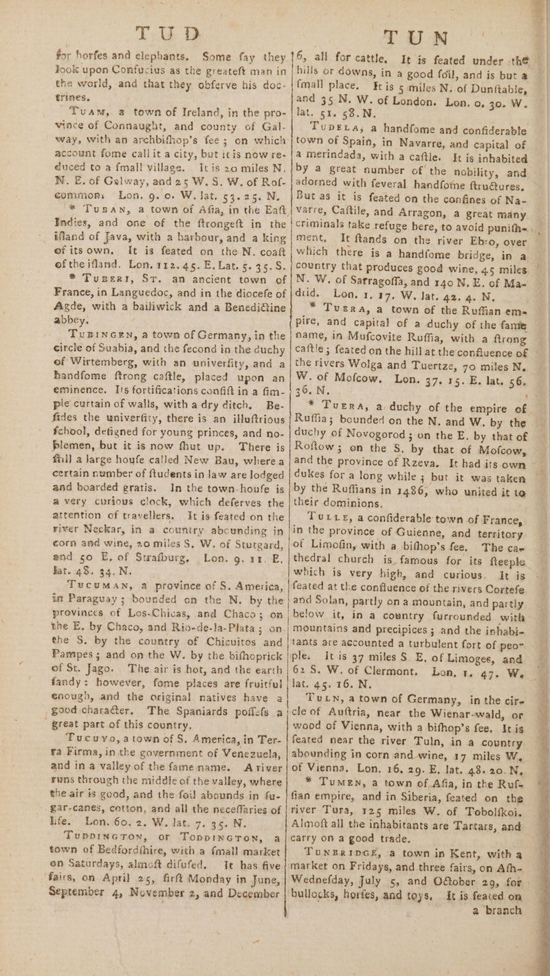 TU D for horfes and elephants. Some fay they ook upon Confucius as the greateft man in the world, and that they obferve his doc- trines. Tuam,. a town of Ireland, in the pro- wince of Connaught, and county of Gal- way, with an archbifhop’s fee; on which account fome callit a city, but itis now re- duced to a fmall village. Itis 20 miles N. WNW. E. of Galway, and25 W.S. W. of Rof- commons Lon, 9. 0. W. Jat. 53.25. N. Indies, and one of the ftrongeft in the ifland of Java, with a harbour, and a king ofitsown, It is feated on the N. coaft ofthe ifland. Lon. 112.45. E. Lat. 5. 35.S. * Tuperiy, ST. an ancient town of France, in Languedoc, and in the diocefe of abbey. TuBINGEN, a town of Germany, in the circle of Suabia, and the fecond in the duchy of Wirtemberg, with an univerfity, and a handfome ftrong caftle, placed upon an eminence. I's fortifications confift in a fim- ple curtain of walls, with adry ditch. Be- fides the univerfity, there is an illuftrious fchool, detigned for young princes, and no- plemen, but it is now fthut up. There is fill a Jarge houfe called New Bau, wherea certain number of ftudents in law are lodged and boarded gratis. In the town-houfe is avery curious clock, which deferves the attention of travellers, It is feated on the river Neckar, in a country abcunding in corn and wine, 20 miles S, W. of Stutgard, and 50 E, of Swafburg, Lon. g. 11. E. fat. 48. 34, N. Tucuman, a province of S. America, int Paraguay ; bounded on the N. by the provinces of Los-Chicas, and Chaco; on the S. by the country of Chicuitos and Pampes ; and on the W. by the bifhoprick of St. Jago. The air is hot, and the earth fandy: however, fome places are fruitful enough, and the original natives have a , good character. The Spaniards poffefs a ' great part of this country, Tucuyo,atown of S, America, in Ter- ra Firma, inthe government of Venezuela, and in a valley of the fame name. Ariver suns through the middle of the valley, where gar-canes, cotton, and all the necefflaries of life. Lon. 60. 2. W. lat. 7. 35. N. TuppinctTon, or Toppincron, a town of Bedfordthire, with a fmall market on Saturdays, almoft difufed. Ie has five ‘fairs, on April 25, firft Monday in June, September 4, November 2, and December oe 6, all for cattle, hills or downs, in a good foil, and is but a (mall place. Et is 5 miles N. of Dunftable, and 35 N. W. of London. Lon. o, 30. W. lat, si. 68.N. ' TubeLa; a handfome and confiderable town of Spain, in Navarre, and capital of a merindada, with a caftle. by a great number of the nobility, and adorned with feveral handfome ftru@ures, But as it is feated on the confines of Na- a great many ment, which there is a handfome bridge, in a country that produces good wine, 45 miles N. W. of Sarragoffa, and 140 N.E. of Ma- did. Lon. 1.17, W. lat. 42.4. N, * Tuetra, a town of the Ruffian em- name, in Mufcovite Ruffia, with a ftrong the rivers Wolga and Tuertze, 70 miles N. W. of Mofcow. Lon. 37. 15. E. lat. 56, 35.N. . : duchy of Novogorod; on the E. by that of RofRow ; on the S. by that of Mofcow, dukes for a long while ; but it was taken by the Roffians in 1486, who united it te their dominions, | Torte, a confiderable town of France, in the province of Guienne, and territory ot Limofiny with a bifhop’s fee. The cae thedral church is. famous for its fteeple which is very high, and curious. It is feated at the confluence of the rivers Cortefe and Solan, partly on a mountain, and partly below it, in a country furrounded with mountains and precipices ; and the inhabi- tants are accounted a turbulent fort of peo- ple. itis 37 miles S. E, of Limoges, and 62 S. W. of Clermont. Lon, 1. 47. W. lat. 45. 16. N, Tutn, a town of Germany, in the cir- cle of Auftria, near the Wienar-wald, or wood of Vienna, with a bifhop’s fee, Iris feated near the river Tuln, in a country abounding in corn and-wine, 17 miles W, of Vienna, Lon. 16, 29. E, lat. 48.20. N, * TuMEN, a town of,Afia, in the Ruf- fian empire, and in Siberia, feated on the river Tura, 125 miles W. of Tobolfkoi. Almoft all the inhabitants are Tartars, and carry on a good trade. TUNBRIDGE, a town in Kent, witha market on Fridays, and three fairs, on Ath- bullocks, horfes, and toys. &amp;t is feaced on a branch