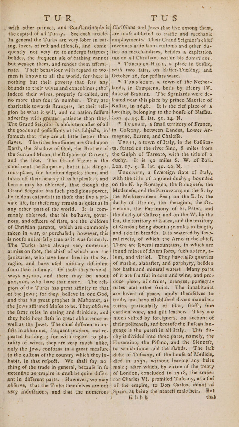 Trit RK. . with other princes, and Ganfiantingele | is the capital of all Turky. See each article. Ia general the Turks are very fober in eat- ing, lovers of reft and idlenefs, and confe- quently not very fit to undergo fatigues ; befides, the frequent ufe of bathing cannot but weaken them, and render them effemi- mate. Their behaviour with regard to wo- men is Known to all the world, for there is mothing but their poverty that fets any _ bounds to their wives and concubines 5 tho” indeed their wives, properly fo called, are mo more than fourin number. They are charitable towards ftrangers, let their reli- gion be what it will, and no nation fuffers. adverfity with greater patience than they. The Grand Seignior is abfolute mafter of all the goods and pofféffions of his fubjects, in formuch that they are all little better than Giaves. The titles he affumes are God upon Earth, the Shadow of God, the Brother of the Sun and Moon, the Difpofer of Crowns, and the like, The Grand Vizier is the chief next the Emperor, but it is a dange- rous piace, for he often depofes them, and takes off their heads juft as he pleafes ; and here it may be obferved, that though the Grand Seignior has fuch prodigious power, he feldom extends it to thofe that live a pri- vate life, for thefe may remain as quiet as in any other part of the world. It is com- _ monly obferved, that his bathaws, gover- nors, and officers of ftate, are the children of Chriftian parents, which are commonly taken in war, or purchafed ; however, this is not fo univerfally true as it was formerly. The Turks have always very numerous armies on foot, the chief of which are the §janizaries, whp have been bred in the Se- raglio, and bave ufed military difcipline from their infancy. Of thefe they have al Ways 25,000, and there may be about $00,000, who have that name. The reli- gion of the Turks has great affinity to that. _of the Jews; for they believe in one God, and that his great prophet is Mahomet, as the Jews afarmed Mofes to be. They obferve the fame rules in eating and drinking, and they hold hogs fiefh in great abhorrence as wellas the Jews. The chief difference con- fifts in ablutions, frequent prayers, and re- peated bathings 5 for with regard to plu- rality of wives, they are very much alike, only the Jews conform in a great meafure to the cuftom of the country which they ine habit, in that refpe&amp;t. We fhall fay no- thing of the trade in general, becaufe in fo extenfive an-empire it mutt be quite differ- ent in differeat parts. However, we may obferve, that the Turks themfelves are not very induftrious, and that the numerous TUS Chriftians and Jews that live among them, are moft addi@ed to traffic and mechanic employments. Their Grand Seignior’s chief revenues arife from cuftoms and other du- ties on merchandizes, befides a capitation tax on all Chriftians within bis dominions. * Turners -Hitr, a place in Sufex, with two fairs, on Eafter-Tuefday, and OGober 16, for pedlars ware. * Turnwout, a town of the Nether. lands, in Campiena, built by Henry 1¥, duke of Brabant. The Spaniards were de- feated near this place by prince Maurice of Nafiau, in 1648. It is the cief place of a lordfhip, belonging to the houfe of Naffau. Lon. 4. 45. E. lat. 51. 24. N. * Tursany, a {mall territory of France, in Gafcony, between Landes, Lower Ar- magnac, Bearne, and Chaloffe. Turss, a town of Italy, in the Bafilica- ta, feated on the river Sino, 8 miles from the Gulph of Tarento, with the title of a duchy. It is so miles S, W. of Bari. Lon. 17. 5. E, lat. 40. 20. N. Tuscany, a fovereign fiate of Italy, with the title of a grand duchy; bounded on the N. by Romagna, the Bolognefe, the Modenefe, and the Parmezan 3 on the S, by the Mediterranean Sea; on che E, by the duchy of Urbino, the Perugino, the Or- .vietano, the Patrimony of St, Peter, and the duthy of Caftro; and on the W. by the fea, the territory of Lucca, and the territory of Genoa; being about 150 miles in length, and 160 in breadth. lt is watered by feve- ral rivers, of which the Arno is the chief, There are feveral mountains, in wkich are found mines of divers forts, fuch as iron, a- | lum, and vitriol. They have_alfo quarries | of marble, alabafter, and porphyry, befides hot baths and minéral waters. Many parts of it are fruitful in corn and wine, and proe duce plenty of citrons, oranges, pomegra= nates and other fruits. The inhabitants are lovers of peace, apply themfelves to trade, and have eftablifhed divers manufac- tories, particularly of filks, ftuffs, fine earthen ware, and gilt leather. They are much vifited by foreigners, on account of their politenefs, and becaufe the Tufcan lan- guage is the pureftin all Italy. This du~ chy is divided into three parts, namely, the Florentino, the Pifano, and the Siennefe, to whieh fome add the iflahds. The laft duke of Tufcany, of the houfe of Medicis, died in 1737, without leaving any heirs - male; after which, by virtue of the treaty of London, concluded in 1718, the empe- ror Cliarles VJ. promifed Tufcany, asa fief of the empire, to Don Carlos, infant of Spain, as being the neareft male heir, But fibhh thas