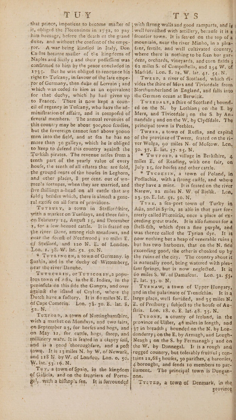 TUY @ T ys | yor. A war being kindled in Italy, Don Carlos became mafter of the kingdoms of Naples and Sicily ; and their poffeffion was confirmed to him by the peace concluded in 1735- But he was obliged to renounce his yight to Tufcany, in favour of the late empe- _ For of Germany, then duke of Lorrain ; ; and which was ceded to him as an equivalent for that duchy, which he had given up to France. There is now Kept a coun- cil of regency in Tufcany, who baye the ad- miniftration of affairs, and is compofed of Yeveral members. The annual revenues of this country may be about 300,000 {cudies, but the fovereign cannot fend above 30000 men into the field, and at fea he has no more than 30 galleys, which he is obliged to keep to defend this country againft the . ‘Turkifh pirates, The revenue arifes from a tenth part.of the yearly yalue of every : houfe, the tenth ofall eftates that are fold, the ground-rents of the houfes in Leghorn, and other places, 8 per cent. out of wo- men’s fortunes, when they are married, and five fhillings a-head on all cattle that are fold; befides which, there is almoft a gene- ra! uci on all forts of provifions. Torsur ¥, a town’ ia Staffordthire, with a market on Puefdays, and three fairs, _ on February 14, Auguft 15, and December : x; for a few horned cattle. Itis feated on the river Dove, sal rich meadows, and mear the foreft of Needwood 3; 20 miles E, of Stafford, and 120 N, E. of London. Lon, 1. 38. W. lat. 52. 50, N. — ¥ Turirncen, a town of Germany. in Suahia, and in the duchy of Wittemberg, near the river Danube. ' Turvcvrin, orTuticor IN, a popu- lous town of Afia, imthe E. Indies, in the peninfula Gn this fide the Ganges, and over again the ifland of Ceylon, where the Dutch have.a faGtory.. Itis 6o miles N. E, of Cape Comorin. Lon, 78. 30. E. lat. 8, 520N; Tuxrorn, a town of secbaiessialled with g market on Mondays, and two fairs, on September 23, for horfes and hogs, and on May 12, for cattle, hogs, theep, and millinery ware, It is featedin a clayey foil, sand is’ a good ‘thoroughfare, and a pott town, It ig 13 miles N. by W. of Newark, and 118 Ny. by W. of London. Lon. o, 50. W. lat.'53.16.N. “Tuy, a town of Spain, in the kingdom | of Galicia, and on the frontiers of Portu- gl). owyith 2 biter afee, Itis ahr se eee anens: fant, fertile, and well cultivated country, whitte there is nothing to be feen bur gar- | dens, orchards, vineyards, and corn fields ; 4 62 miles S. of Compoftella, and 254 W. of | Madrid, Lon. 8,12, W. lat. a1. 54. N. TweeDb, a river of Scotland, which di- vides the fhire of Mers and Tiviordale from Northumberland in England, and falls inte” the German ocean at Berwick. TWEEDALE, a fhire of Scotland ; bound- ed on the N. by Lothian; on the E. by | Mers, and Tiviotdale ; on ‘ti S. by An- | nandale ; and on the Ww, by Clydfdale. The principal town is Peebles. Tweer, a town of Ruffia, and capital of the province of Tweer, feated onthe ri. ver Wolga, go miles N. of Mofcow, Len, 30. 37. E. lat. 57. 26. N. : * Twyrorp, a village in Berkfhire, 4 miles E, of Reading, with one fair, on July 15, for horfes and other cattle. * Tycoxzin, a town of Poland, in Podlachia, witha flrong caftle, and where they have a mint. Itis feated on the river Narew, 22 miles N. W. of Bielfk. Lon, 23.50. E.lateee, bo Tyre, a fea-port town of Turky in- Afia, and in Syria, as alfo in that part for-_ merly called Phoenicia, once a place of exe ceeding great trade. Itis alfo famous fora thell-fith, which dyes a fine purple, and was tliente called the Tyrian dye, It ig now nothing but a heap of venerable ruins ; i but has two harbours, that on the N. fide exceeding good, the otheris choaked up by- the ruins of the city. The country about it is naturally good, being watered with pleat. fant fprings, but is now neglected. It ig 60 miles S, W. of Damafcus, Lon, 32, 550 E, lat. 33.0. N, ' Tyanaw, a town of Upper Hungary, and inthe palatinate of Trentfchin. It isa_ large place, well fortified, and 35 miles Ne ©, of Pretburg ; fubje&amp; to the houfe of Au- ftria. Lon. 18. 0. E. lat. 48. 35. N. Mi TVRONE, a county of Ireland, in the - province of Ulfter, 46 miles in length, and — 37 in breadth 5 bounded on the N. by Lon-— donderry; on the E. by Armagh, and Lough- ] Neagh 5 on the S. by Fermanagh 5 3 and on ~ the W. by Donnegal. It is a rough and rugged country, but tolerably fruitful ; con= — tains 12,683 houfes, 30 parifhes, 4 baronies, © 4 |4 boroughs, and fends 10 members to par- — liament. rae principal town is Dugan non. TyeTEp, a town of Singles in the 4 provineg