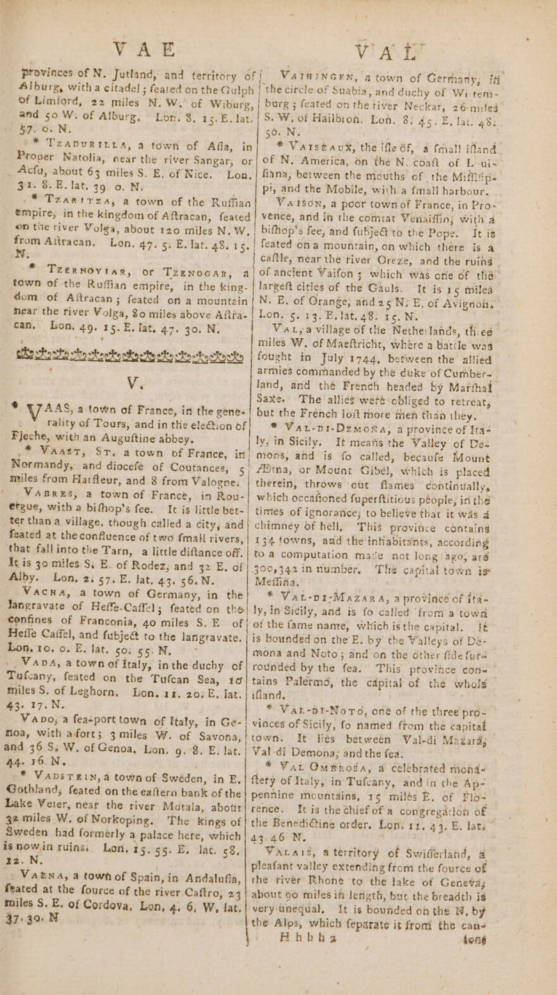  VAE VaTHINGEN, a town of Gerrhany; fH Suabia, and duchy of Wi-temi- feated on the tiver Neckar, 26-mileg 57. 0.N. »* Tzapuritra, a town of Afia, in Proper Natolia, near the river Sangar, or Acfu, about 63 miles S. E, of Nice. Lon. 31. 8.E. lat. 99. o. N. * Tzanirzay, a town of the Ruffian SO. INS r * Vatstaux, the ifle Sf, 4 cial! ifland. of N, America, on the N, coaft of Loui- fiana, between the mouths of. the MiMsp- pi, and the Mobile, with a fmall harbour. Valson, a poor townof France, in Pro- from Aitracan, N. * Tzernoytar, or TZENOGAR, dom of Aftracan; caftle, near the river Oreze, and the rving It is 15 miles can, Lon. 49. 15.E. fat. 47. 30. N. a vtowto vty otootho coal elty Ste ttookteks Ve il VAas, a town of France, in the gene- . * vrality of Tours, and in the ele@tion of Fjeche, with an Auguftine abbey. * Waaer, Sr, Normandy, and diocefé of Coutances, 5 miles from Harfleur, and 8 from Valogne, VABRES, a town of France, in Rou- etgue, with a bifhop’s fee. It js little bet- ter than a village, though called a city, and feated at the confluence of two {mall rivers, that fallinto the Tarn, a little diftance off, It is 30 miles S$; E. of Rodez, and 42 E. of Alby. Lon, 2: 57. E. lat, 43. 56.N. Vacna, a town of Germany, in the Jangravate of Heffe-Caffel; feated on the confines of Franconia, 40 miles S. E_ of Heffe Caffel, and fubje@ to the lanigravate. _. Van4, a town of Italy, inthe duchy of Tafcany, feated on the Tufcan Sea, 10 miles S. of Leghorn. Lon. 14. 20: E, lat. 43. 17.N. Vano; a feasport town of Italy, in Ge- Moa, with afort; 3miles W. of Savona, and 36 Ss W. of Genoa, Lon, g.°8. E. lat. 44. 36.N, ; * VapsTein, 4 town of Swéden, in E. Gothland, feated on the eaftern bank of the Lake Veter, near the river Matala, abotit 32 miles W. of Norkoping. The kings of Sweden had formerly a palace here, which isnowin ruins, Lon. 15, 55. E. lat. 58, 1z.N. : _ Vatna, a town of Spain, in Andalufia, feated at the fource of the river Caftro, 23 miles S. E. of Cordova, Lon, 4, 6, W, lat. 37:39. N 3 Vatya village of the Nethe:lands, th.ee miles W. of Maeftricht, whére a battle wag fought in July 1744, between the allied armies commanded by the duke of Cumber- | land, and thé French headed by Marthal Saxe. The allies weté obliged to retreat, but the French loft more men than they, * Var-p1-Dimonka, a province of Ita- ly, in Sicily. It meafis the Valley of Dee therein, throws ‘out flames continually, which occafioned fuperftitious people; in the times of ignorance; to believe that it wds a chimney of héll, This proviice containg 134 towns, and the inHabitants, according to a computation mace not long ‘ago, aré Ths capital town is Mefhiiia. relies * Vat-p1-Mazara, a provincé of ita- ly, in Sicily, and is fo called from a town of the fame name, which isthe capital. ft is bounded on the'E: by the Walleys of Dé- mona and Noto; and on the other fide turd rounded by the fea. This province con | tains Paletmd, the capital of the whold ifland,. ocean go ee * Var-br-Noro, oné of the three pro- vinces of Sicily, fo named from the capital town. It Hes between Wal-di- Madara, Val-di Demona; and the fea. * War OmBroga, a celebrated monde ftety of Italy, in Tufcany, and in the Ap- pennine mcuntdins, 1§ milés E. of Flo= rence. It is the thief of'a congregation of the Benedi€tine order. Lon: 11, 44. BE. lata ~ 43:46 N, Wick Varais, a territory of Swiffertahd, a pleafant valley extending from the fource of the river Rhone to the lake of Geneva; about go miles if Jerizth, but the breadth ig very unequal. It is bounded on the W, by the Alps, which feparate it from the cans Hhhha Song ¢