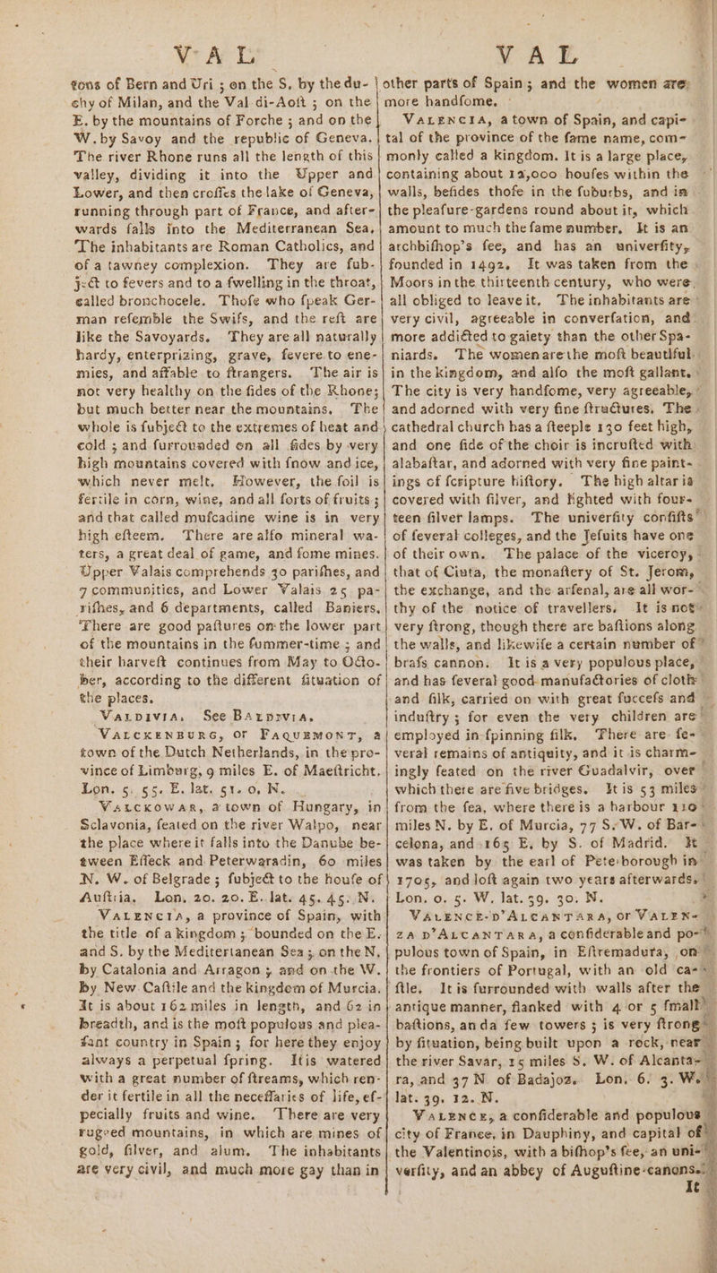 c¢hy of Milan, and the Val di-Aott ; on the E. by the mountains of Forche ; and on the W.by Savoy and the republic of Geneva. The river Rhone runs all the length of this valley, dividing it into the Upper and Lower, and then croffes the lake of Geneva, running through part of France, and after- wards falls into the Mediterranean Sea, The inhabitants are Roman Catholics, and of a tawney complexion. They are fub- j<ct to fevers and to a fwelling in the throat, called bronchocele. Thofe who fpeak Ger- roan referble the Swifs, and the reft are like the Savoyards. They are all naturally hardy, enterprizing, grave, fevere.to ene- mies, and affable to ftrangers. The air is mot very healthy on. the fides of the Rhone; but much better near the mountains, ‘The whole is fubject to the extremes of heat and cold ; and furrounded on all fides by very high mountains covered with fnow and ice, which never melt. However, the foil is fercile in corn, wine, and all forts of fruits; and that called mufcadine wine is in very high efteem., ‘There are alfo mineral wa- ters, a great deal of game, and fome mines. Upper Valais comprehends 30 parifhes, and g communities, and Lower Valais 25 pa- rifhes, and 6 departments, called Baniers, ‘There are good paftures om the lower part of the mountains in the fummer-time ; and their harveft continues from May to O&amp;o- ber, according to the different fituation of the places. Vaxupivia, See Barprvia, VALCKENBURG, OF FaquEMonT, a town of the Dutch Netherlands, in the pro- vince of Limburg, g miles E. of Maettricht. Lon. 6: 55¢:E. lat, 62:0) Men, VatcKkowar, atown of Hungary, in Sclavonia, feated on the river Walpo, near the place where it falls into the Danube be- tween Effeck and. Peterwaradin, 60 miles N. W. of Belgrade ; fubje&amp; to the houfe of Auftiia, Lon, 20. 20. E.. Jat. 45. 45.,N. VALENCIA, a province of Spain, with the title of a kingdom ; bounded on the E. and S. by the Meditertanean Sea ;. onthe N, by Catalonia and Arragon 3 and onthe W. by New Caftile and the kingdom of Murcia. dt is about 162 miles in length, and G2 in breadth, and is the moft populous and plea- fant country in Spain; for here they. enjoy always a perpetual fpring. Itis watered der it fertile in all the neceffarics of life, ef- pecially fruits and wine. ‘There are very rugeed mountains, in which are mines of gold, filver, and alum. The inhabitants are very civil, and much more gay than in Nc tet ne anna remnant more handfome, ° VALENCIA, a town of Shade and capi- tal of the province of the fame name, com= monly called a kingdom. It is a large place, containing about 12,000 houfes within the walls, befides thofe in the fuburbs, and in - the pleafure-gardens round about it, which amount to much thefame number, It is an archbifhop’s fee, and has an univerfity, founded in 1492. It was taken from the . Moors inthe thirteenth century, who were. all obliged to leaveit, The inhabitants are: very civil, agreeable in converfation, and. more addiéted to gaiety than the other Spa- niards. The womenarethe mof beautiful. in the kingdom, and alfo the moft gallant. » The city is very handfome, very agreeable, © and adorned with very fine ftructures, The - cathedral church has a fteeple 130 feet high, and one fide of the choir is incrufted with: ings cf fcripture hiftory. The high altaria covered with filver, and Kghted with four- teen filver lamps. of feveral colleges, and the Tefuits have one of theirown. The palace of the viceroy, - that of Ciuta, the monaftery of St. Jerom, the exchange, and the arfenal, are all wor- . thy of the notice of travellers. It is not’ very ftrong, though there are baftions along the walls, and likewife a certain number of ” brafs cannon. It is a very populous place, © and has feveral good: manufadtories of cloth: and filk, carried on with great fuccefs and — induftry ; for even the very children are employed in-fpinning filk, ‘here are fe-- veral remains of antiquity, and it is charm-_ ingly feated on the river Guadalvir, over which there are five bridges. tis 53 miles from the fea, where there is a harbour 110° — miles N. by E, of Murcia, 77 SW. of Bar-* celona, and. 165 E, by S. of Madrid. Ht was taken by the earl of Pete borough in 4705, and loft again two years afterwards.” Ton. 0..5- WW, lat..39. 30; N, i VALENCE-D’ALCANTARA, Or VALEN= | za D’ALCANTARA, a confiderable and po-” pulous town of Spain, in Eftremaduta, om the frontiers of Portugal, with an old cass ‘ftle. Itis furrounded with walls after the — antique manner, flanked with 4 or 5 fmall) baftions, anda few towers 3 is very ftrong by fituation, being built upon a reck, near Be the river Savar, 15 miles S. W. of Alcanta> lat. 39. 32. N. ‘ VaLence, a confiderable and populous — city of France, in Dauphiny, and capital of! the Valentinois, with a bifhop’s fee, an uni- verfity, and an abbey of Auguftine- ai : C= %