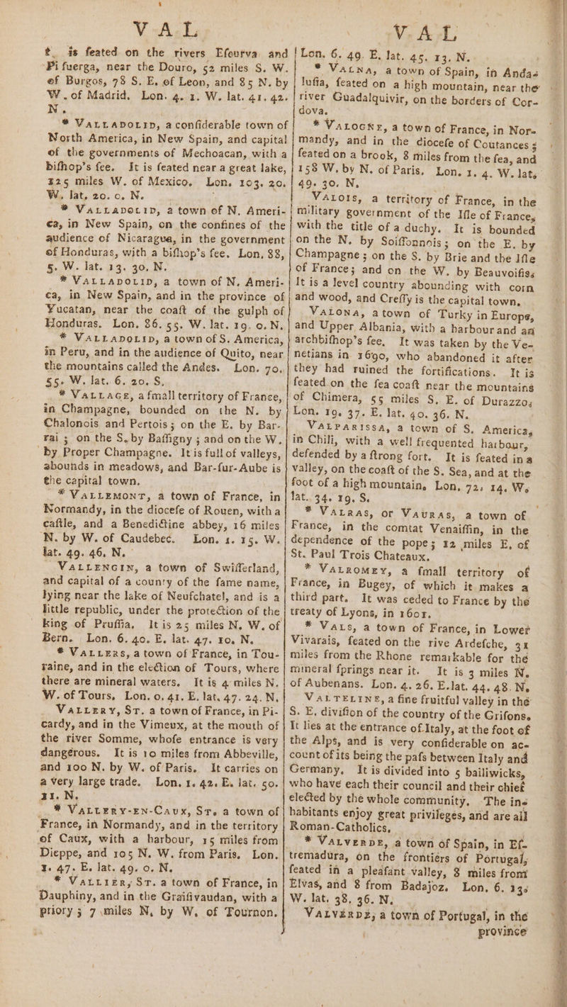 t is feated on the rivers Efeurva and ‘Pi fuerga, near the Douro, 52 miles S. W. ef Burgos, 78 S. E, of Leon, and 85 N. by W.of Madrid. Lon. 4. 1. W. lat. 41. 42. N. * VaLLADOLrD, aconfiderable town of North America, in New Spain, and capital of the governments of Mechoacan, with a bifhop’s fee. It is feated near a great lake, B25 miles W. of Mexico, Lon. 103. 20. W, lat, 20. 0. N. ; * VaLLapotip, 2 town of N, Ameri- ea, in New Spain, on the confines of the audience of Nicaragua, in the government of Honduras, with a bifhop’s fee. Lon, 88, 5. W. lat. 13. 30. N, * VALLADOLID, a town of N, Ameri- ca, in New Spain, and in the province of Yucatan, near the coaft of the gulph of Honduras. Lon. 86.55. W. lat. 19, 0. N. * VALLADOLID, a town of S. America, in Peru, and in the audience of Quito, near the mountains called the Andes. Lon. 7o., 5» W. lat. 6. 20. S, . * VaLLaGe, afmali territory of France, in Champagne, bounded on the N. by Chalonois and Pertois; on the E. by Bar- rai; on the S.by Baffigny ; and onthe W. by Proper Champagne. It is full of valleys, zbounds in meadows, and Bar-fur- Aube is the capital town, _* VaLiLEMont, a town of France, in Normandy, in the diocefe of Rouen, witha cafile, and a Benedictine abbey, 16 miles N. by W. of Caudebec. Lon. s. 15. W. fat. 49. 46, N. _ VaLrenctin, a town of Swilferland, and capital of a county of the fame name, lying near the lake of Neufchatel, and is a little republic, under the protection of the _ King of Pruffia, itis 25 miles N. W. of Bern. Lon. 6. 40. E. lat. 47. 10. N. ® VaLvexs, a town of France, in Tou- raine, and in the eletion of Tours, where there are mineral waters, It is 4 miles N. W. of Tours, Lon. o. 41. E. lat. 47. 24. N, Vatrery, Sr. a town of France, in Pi- cardy, and in the Vimeux, at the mouth of the river Somme, whofe entrance is very dangerous. It is 10 miles from Abbeville, and 100 N. by W. of Paris. It carries on a very large trade. Lon. 1. 42. E. lat. 50. a1.N. . * Vaturry-En-Caux, Sr. a town of France, in Normandy, and in the territory of Caux, with a harbour, 15 miles from Dieppe, and 105, N. W. from Paris, Lon. 3. 47. E. lat. 49. 0. N. * Vatrier, St. a town of France, in Dauphiny, and in the Graifivaudan, with a priory 3 7 miles N, by W, of Tournon. [Lon, 6. 49. E. lat. as, 13. N. * Vatna, a town of Spain, in Andas lufia, feated on a high mountain, near the river Guadalquivir, on the borders of Cor- dova. * VaLocne, a town of France, in Nore mandy, and in the diocefe of Coutances ¢ feated on a brook, 8 miles from the fea, and 49. 30. N, pes Vatots, a territory of France, in the military government of the Ile of France, with the title of a duchy. It is bounded on the N. by Soiffonnais; on the E. by Champagne ; on the S. by Brie and the Ifle of France; and on the W. by Beauvoifiss It is a level country abounding with com and wood, and Creffy is the capital town, Vatona, atown of Turky in Europe, and Upper Albania, with a harbourand aa archbifhop’s fee. It was taken by the Ve- néetians in 1690, who abandoned it after they had ruined the fortifications. Tt is feated on the fea coaft near the mountaing of Chimera, 55 miles S. E. of Durazzo; Lon. 19. 37. E. lat. go. 36. N. VALPARISSA, a town of S. America, in Chili, with a well! frequented harbour, defended by aftrong fort. It is feated ina valley, on the coat of the S. Sea, and at the foot of a high mountain, Lon, 723 14. We fat..34. 19, S. France, in the comtat Venaiffin, in the dependence of the pope; 12 miles E, of St. Paul Trois Chateaux. . * VALROMEY, a fmall. territory of France, in Bugey, of which it makes a third part. It was ceded to France by the treaty of Lyons, in 1607. * Vaus, a town of France, in Lower Vivarais, feated on the rive Ardefche, 31 miles from the Rhone remarkable for the mineral fprings near it. It is 3 miles N. of Aubenans. Lon. 4. 26. E. lat. 44.48.N, VALTELINS, a fine fruitful valley in thé S. E, divifion of the country of the Grifonse It lies at the entrance of Italy, at the foot of the Alps, and is very confiderable on ac- count of its being the pafs between Italy and Germany, It is divided into 5 bailiwicks, who have each their council and their chief elected by the whole community, -The ine habitants enjoy great privileges, and are ail Roman-Catholics, ) * VaLverbE, a town of Spain, in Ef- tremadura, on the frontiérs of Portugal, feated in a pleafant valley, 8 miles from Elvas, and 8 from Badajoz. Lon, 6. 135 W. lat. 38, 36. N, . VALVERDE; a town of Portugal, in the | province’