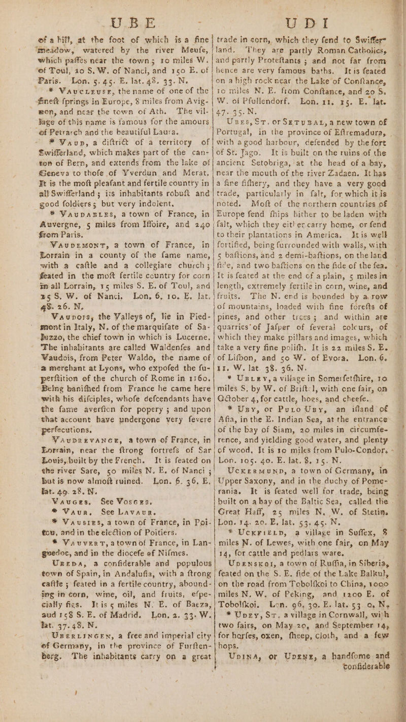 DUBE of a hifl, at the foot of which is a fine ‘meadow, watered by the river Meufe, | which pattes neat the town; ro miles W. ‘ef Toul, 10 S, W. of Nanci, and 150 E. of ‘Paris. Lon. 5.45. E. lat. 43. 33. Ne * Waucieuse, the name of one of the fineft fprings in Europe, 8 miles from Avig- / mon, and near the town of Ath. The vil- Sage of this name is famous for the amours ef Petrarch and the beautiful Laura. ' ® Vaup, a diftri&amp; of a territory of Swifferland, which makes part of the can- tom of Bern, and extends from the lake of Geneva to thofe of Yverdun and Merat, ¥t is the moft pleafant and fertile country in all Swifferland; irs inhabitants robuf&amp; and good foldierss but very indolent, * YauDABLES, a town of France, in Auvergne, 5 miles. from Iffoire, and 240 €rom Paris. VauDEMONT, a town of France, in Lorrain in a county of the fame name, with a caftle and a collegiate church ; feated in the moft fertile ccuntry for corn im. all Lorrain, 15 miles S. E. of Toul, and 35S. W. of Nanci. Lon, 6, 10, E, lat. qs. 26. N. Vaupors, the Valleys of, lie in Pied- mont in Italy, N. of the marquifate of Sa- Buzzo, the chief town in which is Lucerne. The inhabitants are called Waldenfes and Waudois, from Peter Waldo, the name of @ merchant at Lyons, who expofed the fu- perftition of the church of Rome in 1160. ~Belng banithed from France he came here with his difciples, whofe defcendants have the fame averfion for popery ; and upon that account have undergone very fevere perfecutions, VAUDREVANGE, atown of France, in Louis, built by the French. It is feated on the river Sare, 50 miles N. E. of Nanci ;' but is now almoft ruined. Lon. 6. 36, E, Fat. 49. 28. N. Vauces, See Vosces, * Vaur. See Lavaur. * Vausies, a town of France, in Poi- tou, andin the eledtion of Poitiers. * Vauvert,atownof France, in Lan- guedoc, and in the diocefe of Nifmes. Urepa, a confiderable and populous town of Spain, in Andalufia, with a ftrong caftle ; feated in a fertile country, abound- ing in corn, wine, oil, and fruits, efpe- cially figs. Y¥tiss mites N. E. of Baeza, aud 1c S. E. of Madrid. Lon, 2. 33. W. Tat. 37.48. N. UBERLINGEN, a free and imperial city of Germany, in the province of Furften- berg. The inhabitants carry on a great lm Ny a pS UDI trade in corn, which they fend to Swiffer land. They are partly Roman Catholics, and partly Proteftants ; and not far from hence are very famous baths. Itis feated on ahigh rock near the Lake of Conflance, so miles N. E. from Conftance, and 20 S. W. of Pfullendorf. Lon. 11, 35. E. “Tate 47-35.N. Unes,Sr. orSrETuyBAL, a new town of with a good harbour, defended by the fort of St. Jago. It is built on the ruins of the ancient Setobriga, at the head of a bay, near the mouth of the river Zadaen. It has a fine fifhery, and they have a very good trade, particularly in fale, for which itis noted. Moft of the northern countries of Europe fend fhips hither to be laden with falt, which they either carry home, or fend to their plantations in America. tis well fortified, being furrounded with walls, with 5 baftions, and 2 demi-baftions, on the land fice, and two baftions on the fide of the fea. length, extremely fertile in corn, wine, and fruits, The N. end is bounded by a row pines, and other trees; and within are quarries’ of Jafper of feveral colcurs, of which they make pillars and images, which take a very fine polifh, It is 22 miles S. E. of Lifbon, and 50 W. of Evora. Lon, 6. 1x, W. lat. 38. 36. N. ‘ * Uspcey,a village in Somerfetfhire, 10 miles S, by W. of Briftcl, with one fair, on Gober 4, for cattle, hogs, and cheefe. * Usy, or Puro Usy, an ifland’ of Afia, inthe E. Indian Sea, at the entrance of the bay of Siam, 20 miles in citcumfe- rence, and yielding good water, and plenty Lon. 105. 4o. E. lat. $, 15. N. UckermMuND, a town of Germany, in rania.s It is feated well for trade, being Great Haff, 25 miles N. W. of Stetin. Lon. 14. 20. E,-lat. 53.45. N. * UcxFiktp, a village in Suffex, % miles N. of Lewes, with one fair, on May 14, for cattle and pedlars ware. Upensxal, a town of Ruffia, in Siberia, on the road from Tobol{koi to China, 1oeo miles N. W. of Peking, and 1200 E. of Tobolfkoi. Lon. 96, 30. E. lat. 53. a. Ne * Upery, Sr. a village in Cornwall, wiih two fairs, on May 20, and September 14, for harfes, oxen, fheep, cloth, and a few hops. - tonfiderable