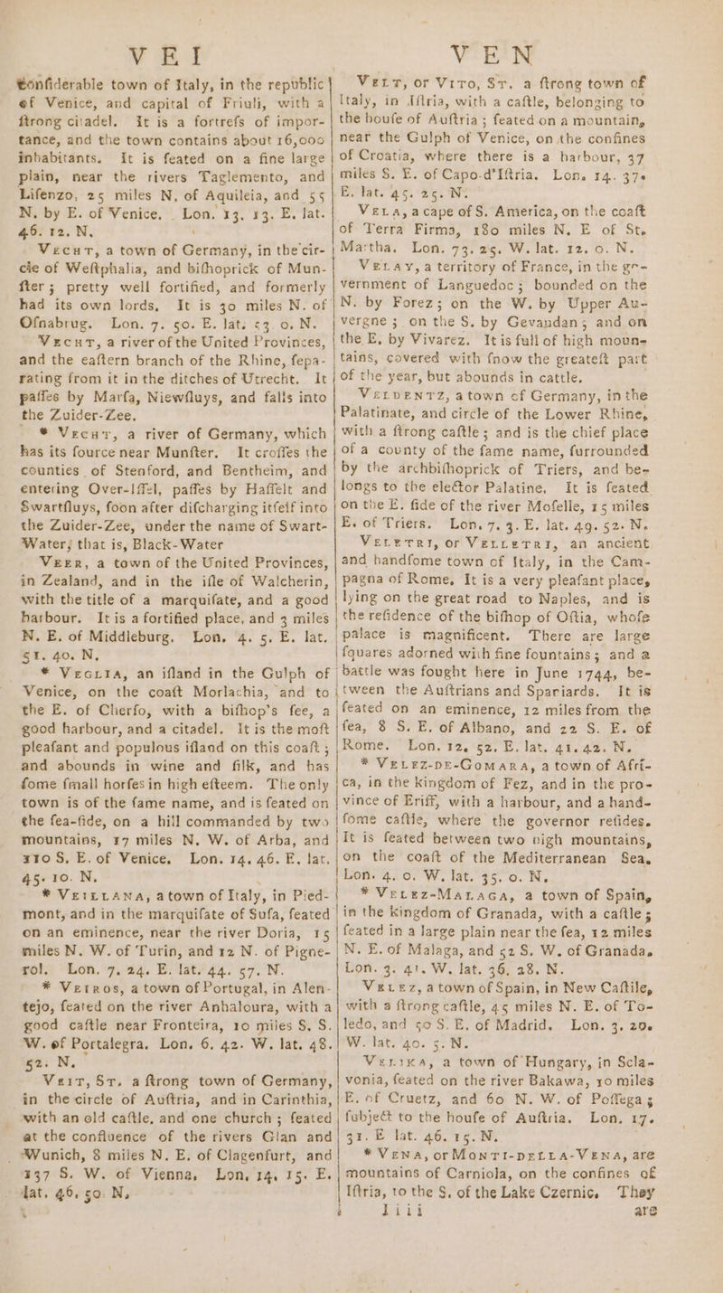 ¥ EI €onfiderable town of Italy, in the republic @f Venice, and capital of Friuli, with a ftrong citadel. It is a fortrefs of impor- tance, and the town contains about 16,000 inhabitants. It is feated on a fine large piain, near the rivers Taglemento, and Lifenzo, 25 miles N, of Aquileia, and 55 N, by E. of Venice. _ Lon. 13, 13. E. Jat. 46. 12. N, VecutT, a town of Germany, in the cir- cle of Weltphalia, and bifhoprick of Mun- fter; pretty well fortified, and formerly had its own lords, It is 30 miles N. of Ofnabrug. Lon. 7. 50. E. lat: <3. 0. N. Vecut, a river of the United Provinces, and the eaftern branch of the Rhine, fepa- rating from it inthe ditches of Utrecht. It paffes by Marfa, Niewfluys, and falls into the Zuider-Zee. / © Vecur, a river of Germany, which has its fource near Munfter, It croffes the counties of Stenford, and Bentheim, and entering Over-Iffl, paffes by Haffelt and Swartfluys, foon after difcharging itfeif into the Zuider-Zee, under the name of Swart- Water, that is, Black- Water VEER, a town of the United Provinces, in Zealand, and in the ifle of Walcherin, with the title of a marquifate, and a good harbour. It is a fortified place, and 3 miles N. E. of Middleburg. Lon. 4. 5. E. lat. §1. 40. N, VEN Vert, or Vito, Sr. a ftrong town of Italy, in Iflria, with a caftle, belonging to the houfe of Auftria; feated on a mountain, near the Gulph of Venice, on the confines of Croatia, where there is a harbour, 37 miles $. E. of Capo-d’Iftria. Lon. 14. 376 Be lat. 45.26. Ne Vera, acape of S. America, on the coaft of Terra Firma, 180 miles N. E of St. Martha. Lon. 73. 25. W. lat. 12. 0. N. VELAy,a territory of France, in the gr- vernment of Languedoc; bounded on the N. by Forez; on the W. by Upper Au- vergne ;.on the S. by Gevandan; and on the E, by Vivarez. Itis fullof high moun- | tains, covered with fnow the greateft part of the year, but abounds in cattle. VeLvENTZ, atown of Germany, inthe Palatinate, and circle of the Lower Rhine, with a ftrong caftle; and is the chief place of a covnty of the fame name, furrounded by the archbifhoprick of Triets, and be-~ longs to the eleCtor Palatine. It is feated. on the E. fide of the river Mofelle, 15 miles E. of Triers. Lon. 7, 3. E. lat. 49. 52. Ne VELEeTRI, or VELLeTRI, an ancient and handfome town of Italy, in the Cam- pagna of Rome, It is a very pleafant place, lying on the great road to Naples, and is the refidence of the bifhop of Oftia, whofe palace is magnificent. There are large | fquares adorned with fine fountains; and a Venice, on the coaft Morlachia, and to the E. of Cherfo, with a bifhop’s fee, a good harbour, and a citadel. It is the moft pleafant and populous ifland on this coaft , and abounds in wine and filk, and has fome frnall horfesin high efteem. The only town is of the fame name, and is feated on the fea-fide, on a hill commanded by two mountains, 17 miles N. W. of Arba, and x10 S, E. of Venice. Lon. 14. 46. FE, lar. 45.10.N, * Verrrana, atown of Italy, in Pied- mont, and in the marquifate of Sufa, feated on an eminence, near the river Doria, 15 miles N. W. of Turin, and 12 N. of Pigne- rol. Lon. 7, 24. E. lat. 44. 57. N. * Vetros, a town of Portugal, in Alen- tejo, feated on the river Anhaloura, with a good caftle near Fronteira, 10 miles §, S. W. of Portalegra, Lon. 6, 42. W. lat. 48. 52. N, Veit, Sr. a ftrong town of Germany, in the circle of Auftria, and in Carinthia, with an old caftle. and one church; feated at the confluence of the rivers Glan and _ Wunich, 8 miles N. E. of Clagenfurt, and 337 S. W. of Vienna, Lon, 14. 15. E. dat. 46,50. N, 7 [tween the Auftrians and Spaniards. It is feated on an eminence, 12 miles from the fea, 8 S. E. of Albano, and 22 S. E. of Rome. Lon. 12, 52, E. lat. 41.42. N. * VeLez-pe-Gomara, a town of Afri- ca, in the kingdom of Fez, and in the pro- vince of Eriff, with a harbour, and a hand- |fome caftie, where the governor refides. It is feated between two vigh mountains, on the coaft of the Mediterranean Sea. Lon. 4. 0. W, lat. 35. 0. N, * Verez-MataGa, a town of Spain, lin the kingdom of Granada, with a caftle feated in a large plain near the fea, 12 miles N. E. of Malaga, and 52 S. W. of Granada. Lon. 3. 41. W. lat. 36, 28. N. VELEz, a town of Spain, in New Caftile, with a {trong caftle, 45 miles N. E. of To- ledo, and 50S. E, of Madrid. Lon. 3. 29. W. lat. 40. 5. N. VerrKa, a town of Hungary, in Scla- vonia, feated on the river Bakawa, ro miles E, of Cruetz, and 60 N. W. of Poffega; | fubjeét to the houfe of Auftria. Lon, 17. gr. E lat. 46. 15.N. . * Vena, orMonTI-DELLA-VENA, are mountains of Carniola, on the confines of Iftria, to the §. of the Lake Czernic, They ‘ ery are