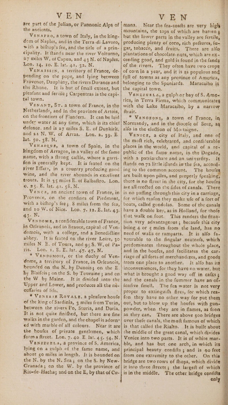 are part of the Julian, or Pannonic Alps of the ancients, VENAFRO, a town of Italy, in the king- dom of Naples, and in the Terra-di-Lavoro, with a bifhop’s fee, and the title of a prin- Cipality. It ftands near the river Volturno, 27 miles W, of Capua, and 43 N. of Naples, Lon. 14. 10. E, lat. 41, 32, N. VENAISSIN, a territory of France, de- pending on the pope, and lying between Provence, Dauphiny, the rivers Durance and the Rhone, It is but of fmall extent, but picafant and feriile ; Carpentras is the capi- tal town. ' Venant, ST. a town of France, in the Netherlands, and in the province of Artois, on the frontiers of Flanders, It can be laid under water at any time, which is its chief defence, and is 27 miles $, E. of Dunkirk, and 22 N. W, of Arras, Lon. 2. 39. E lat. 50. 28. N, VeENasque, a town of Spain, in the Kingdom of Arragon, ina valley of the fame mame, with a ftrong caftle, where a garri- fon is generally kept. It is feated on the river Effara, in a country producing good wine, and the river abounds in excellent ‘ trouts. It is 35 miles E. of Balbaftro, Lon. ©, 25. E. lat. 41. 58. N. VeNnce, an ancient town of France, in Provence, on the confines of Piedmoat, with a bifhop’s fee; 8 miles from the fea, and 10 W.of Nice. Lon. 7. 12. E. lat. 43. 43... | VenpomeE, aconfiderable town of France, in Orleanois, and in Beauce, capital of Ven- domois, with a college, and a BenediGine abbey. It is feated on the river Loire, 30 miles N. E. of Tours, and 95S. W, of Pao ris. Lon. 3, 8. E. lat. 47. 47, N. * Venpomotis, or the duchy of Ven- dome, a teriitory of France, in Orleanois, bounded on the N, by Dunois; on the E. by Blaifois; on the §. by Touraine ; and on the W by Maine. It is divided into the Upper and Lower, and produces all the ne- ceffaries of life, | * Venrrie Royaceg, a pleafure houfe of the king of Sardinia, 3 miles from Turin, between the rivers Po, Sturia, and Doria. It is not guite finifhed, but there are fine walks in the garden, and the chapel is adorn- ed with marble of all colours. Near it are the houfes of private gentlemen, which forma ftreet. Lon. 7. 40. E. lat. 45. 54. N. VENEZUELA, a province of S, America, Jying on a gulpb of the fame name, and about 50 miles in length. It is bounded on the N. by the N. Sea; on the S. by New- Granada; on the W. by the province of Rioede-Hacha; and on the E, by that of Cu- ; a aie Se ree ee en ee eR rE a ae ED eT a \ mana. Near the fea-coafts are very high mountains, the tops of which are barren 5 but the lower parts in the valley are fertile, producing plenty of corn, rich pafiures, fu- gar, tobacco, and fruits. There are alfo plantations of chocolate-nyts, which are ex- of the rivers. They often have two crops of corn in a year, and it is as populous and full of towns as any province of America, belonging to the Spaniards. the capital town, VENEZUELA, a guiphor bay of S. Ame« rica, in Terra Firma, which communicates with the Lake Maracaibo, by a narrow ftrait. . : * VENGEOoNS, a town of France, in Normandy, and in the diocefe of Seez, ag alfo in the election of Mortaigne. VeNiIcE, a city of Italy, and one of the moft rich, celebrated, and confiderable places in the world, and capital of a res with a patriarchate and an univerfity. It ing to the common account. The houfe there is no fireet in the city, for the houfes are all ere€&amp;ted on the fides of canals. There is no paffing through this city in a carriage, for which reafon they make ufe of a fort of boats, called gondolas. Some of the canals have a double key, as in Holland, for thofe that walk on foot. tion very advantageous ; becaufe this city being 4 or 5 miles from the land, has no need of walis or ramparts. It is alfo fa- vourable to the fingular neatnefs, which predominates throughout the whole place, and in the houfes, and facilitates the car- riage of all forts of merchandizes, and goods trom one place to another. It alfo has its what is brought a good way off in catks 3 fenfive fmell, The fea water is not very proper to extinguifh fires, for which rea- fon they have no other way for put them out, but to blow up the houfes with gun- powder, when they are in flames, as foon as they can. There are above 500 bridges is that called the Rialto. ithe middle of the great canal, which divides from one extremity to the other. is in the middle,