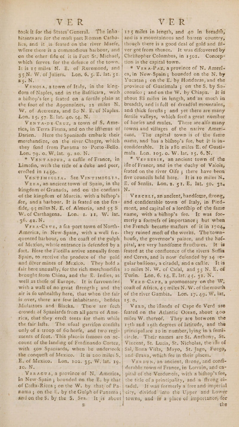 ~~ VER VER took it for the States°General. The inha- | 125 miles in length, and 40 in breadth, bitants are for the moft part Roman Catho- | and is a mountainous and barren country, lics, and it .is feated on the river Maefe, | though there is a good deal of gold and file wliere there is a commodious harbour, and | ver gotfrom thence, It was difcovered by on the other fide of it is Fort St, Michael, | Chriftopher Columbus, in 1502. Concep- which ferves for the defence of the town, | tion is the capital town. It is rs miles N. E. of Ruremond, and} * Vera-Paz, a province of N, Ameri- 35.N. W. of Juliers. Lon, 6.5. E. lat. 5:.|ca,in New-Spain; bounded on the N, by 25. N. Yucatan ; 3 on the E. by Hondoras, and the Venosa, atown of Italy, in the king- | province of Guatimala ; on the S. by So- dom of Naples, and in the Bafilicata, with | conufeo ; andonthe W. by Chiapa. It is a bifhop’s fee ; feated on a fertile plain at | about 38 miles in length, and as much in the foot of the Appennines, 12 miles N. breadth, and is full of dreadful mountains, W. of Acerenza, and 80 N. E. of Naples, | and thick forefts; and yet there are many Lon. 15. 57. E. lat. 40. 54. Nv fertile valleys, which feed a great number Venta-pe-Cruz, atown of S, Ame-j of horfes and mules, There are alfo many rica, in Terra Firma, and on the ifthmus of | towns and villages of the native Amerie Darien. Here the Spaniards embark their; cans, The capital town is of the fame merchandize, on the river Chagre, which | name, and has a bifhop’s fee, but it is in they fend from Panama to Porto-Bello. | confiderable. Itis 180 miles E. of Guati- Lon. 79. 0. W. lat. 9. 20. N. mala. Lon. 103.0. W. lat. 15. 6.N. * VentTapour, a caftle of France, in * VersBeriz, an ancient town of the Limofin, with the title of a duke and peer, | ifleof France, and in the duchy of Valois, erected in 1459. feated on the river Oife ; there have been VeENTIMiGtra. See VINTIMIGLT4, | five councils held here. Itis 10 miles Ne Vera, an ancient town of Spain, in the | E. of Senlis. Lon, 2. 51. E. lat. 50. 320 kingdem of Granada, and on the confines | N. of the kingdom of Murcia, with a bifhop’s Vercety, an ancient, handfome, ftrong, fee, anda harbour. It is feated on the fea-| and confiderable town of Italy, in Pied- fide, 95 miles N. E, of Almeria, and 5§ S. | mont, and capital of a lordfhip of the fame W.of Carthagena. Lon. 1. 11, W. lat.) name, with a bifhop’s fee. It was fore Verra-Cruz, a fea-port town of North-| the French became matters of it in 1704, America, in New-Spain, with a well fre- | they ruined moft of the works. The town- guented harbour, on the coaft of the gulph| houfe, the governor’s palace, and the hof- of Mexico, whofe entrance is defended by a} pital, are very handfome ftru@tures. It is fort. Here the Flotilla arrive annually from | feated at the confluence of the rivers Seffia Spain, to receive the produce of the gold! and Cerva, and is now defended by 14 re- and filver mines of Mexico, They hoid al gular baftions, acitadel, andacafile. Itis fair here annually, for the rich merchandifes| 10 miles N. W. of Cafal, and 35 N. E. of brought from China, and the E. Indies, as} Turin. Lon, 6. 14. E. lat. 45. 31. N. well as thofe of Europe, It is furrounded Vero-Careg, a promontory onthe W, with a wall of no great ftrength; and the} coaft of Africa, 45 miles N. W. of themouth air is fo unhealthy here, that when the fair} of the river Gambia. Lon. 17. 49. W. lat, is over, there are few inhabitants, befides| 15. 0. Mulattoes and Blacks. There are fuch{| Vern, the iflands of Cape de Verd ate crowds of Spaniards from all parts of Ame-| feated on the Atlantic Ocean, about 400 rica, that they ereét tents for them while | miles W. thereof. They are between the the fair lafts. The ufual garrifon confifts| 13th and roth degrees of latitude, and the only of a troop of 6ohorfe, and two regi-| principalare 10 in number, lying in a femi- ments of foot. This placeis famous on ac-| circle. Their names are St. Anthony, St, count of the landing of Ferdinando Cortez, | Vincent, St. Lucia, St. Nicholas, the ifle of with soe Spaniards, when he undertook | Sal, Bona Vifta, Mayo, St. Jago, Fuego, the conqueft of Mexico. It is 200 miles S.| and-Brava, which fee in their places. E. of Mexico. Lon, 102. 35, W. lat. 19. Verpwn, an ancient, ftrong, and confi- 1o. N. derable town of France, in Lorrain, and ca- VeraGua, a province of N, America, | pital of the Verdunois, with a bifhop’ 8 fee, in New- Spain ; bounded on the E. by that | the title of a principality, and a ftrong ci- of Cofta-Ricca ; ; onthe W. by that of Pa-|tadel, It was formerly a free and imperial mama; onthe E. by the Gulph of Panama ; city, divided ‘into the Upper and Lower andonthe S. by the S, Sea. It is about] towns, and is a place of importance, for