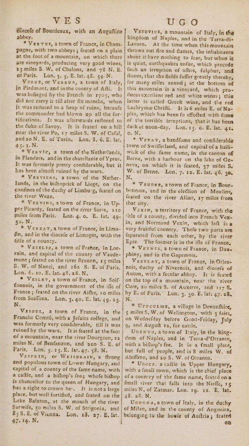 VES @iecefe of Bourdeaux, with an Auguftine abbey. * Vertus, a town of France, in Cham- p2gne, with two abbeys ; feated on a plain at the foot of a mountain, on which there are vineyards, producing very good wines, 15 miles S. W, of Chalons, and 78 N.E, of Paris. Lon. 3. 5. E. lat. 48. 54.N. Verve, or VerruA, a town of Italy, in Piedmont, and inthe county of Afi, It was befieged by the French in 1705, who did not carry it till after Gx months, when jt was reduced to a heap of ruins, becaufe the commander had blown yp all the for- tifications. It was afterwards reftored to the duke of Savoy, It is feated on a hill near the river Po, 17 miles S, W. of Cafal, and2oN.E, of Turin. Lon, 8, 6, E. lat, 45.3.N. * Vervic, a town of the Netherlands, in Flanders, andin the chatellanie of Ypres. _ Et was formerly pretty confiderable, but it has been almoft ruined by the wars. * Verviers, atown of the Nether- lands, in the bithoprick of Liege, on the confines of the duchy of Limburg, feated on the river Weze. * Vervins, atown of France, in Up- per Picardy, feated on the river Serre, 110 miles from Paris. Lon. 4,0. E, lat. 49. 50.N, * Verzat,atown of France, in Limo- fin, and in the diocefe of Limoges, with the title of a county. * Veseriz,a town of Frafce, in Lor- rain, and capital of the county of Vaude- mont ; feated on the river Brenon, 15 miles &amp;. W. of Nanci, and 162 S. E. of Paris, Lon. 6. 10. E. lat. 48.26.N, * Vestey, a town of France, in Soif- fonnois, in the government of the ifle of France ; feated on the river Aifhe, 10 miles from Soiffons. Lon, 3. 40. E. lat. q9. 2. N. Vesout, a town of France, in the was formerly very confiderable, till it was ruined by the wars, It is feated at the foot of a mountain, near the river Dourgeon, 22 miles N. of Benfanzon, and 200 S. E. of Paris, Lon, 5.15, E. lat. 47. 38. N. Vesprin, or Wetsprain, a ftrong and populous town of Lower Hungary, and Capital of a county of the fame name, with a caftle, and a bifhop’s fee; whofe bifhop is chancellor to the queen of Hungary, and has aright tocrown her. It is nota large place, but well fortified, and feated on the Lake Balaton, at the mouth of the river Sarwife, 50 miles S. W. of Strigonia, and $3S.E. of Vienna, Lon, 18. 27. E, lat. 47.14.N, UGO Vesuvius, a mountain of Italy, in the Kingdom of Naples, and in the Terra-di- Lavoro. At the time when this mountain throws out fire and flames, the inhabitants about it have nothing to fear, but when it is quiet, earthquakes enfue, which precede fuch an irruption of athes, fulpbur, and ftones, that the fields fuffer greatly thereby, for many miles round; at the bottom of this mountain is a vineyard, which pro- duces excellent red and white wines; this latter is catled Greek wine, and the red Lachrymez Chrifti. It is6 miles E. of Na- ples, which has been fo affe€ted with fome of the terrible irruptions, that it has been dark at noon-day. Lon, 15. 0. E, lat. 41. o. N. * Vevay, ahandfome and confiderable town of Swifferland, and capital of a baifi- wick of the fame name, in the canton of Berne, with a harbour on the lake of Ge- neva, on which it is feated, 37 miles Ss W. of Berne. Lon, 7. 12. E. lat. 46, 30. N, * Veupre, atown of France, in Bour- bonnois, and in the ele€tion of Moulins, feated on the river Allier, 17 miles from that city. S Vexrn, a territory of France, with the title of a county, divided into French Vex= in, and Normand Vexin, which laft isa very fruitful country, Thefe two parts are feparated from each other, by the river Epte. The former is in the ifle of France, * VeywNes, a town of France, in Dau- phiny, and in the Gapemois. . VezELay, a town of France, in Orlea= nois, duchy of Nivernois, and diocefe of Autun, witha fecular abbey. It is feated on the top of a mountain, near the river Cure, 20 miles S, of Auxerre, and 117 S. by E. of Paris, Lon. 3. 50. E. lat. 47. 28. N. * Urrcutme, a village in Devonfhire, 5 miles S,W. of Wellington, with 3 fairs, on Wednefday before Gcod-Friday, july g, aod Auguft 12, for cattle. Ucewnro, atown of Italy, in the king- com of Naples, and in Terra-d’Otranto, with a bifhop’s fee. It is a fmall place, but full of people, and is 8 miles W. of Aleffano, and 20 S. W. of Otranto. . * Ucocz, acaftle in Upper Hungary, with a fmall town, which is the chief place ofa country of the fame name, feated ona fmall river that falls into the Nieffe, 15 miles N, of Zatmar. Lon. 19. 12. E, lat. 48. 28. N, Ucocna,a town of Italy, in the duchy of Milan, and in the county of Angueira, belonging to the houwfe of Auftria; feated On
