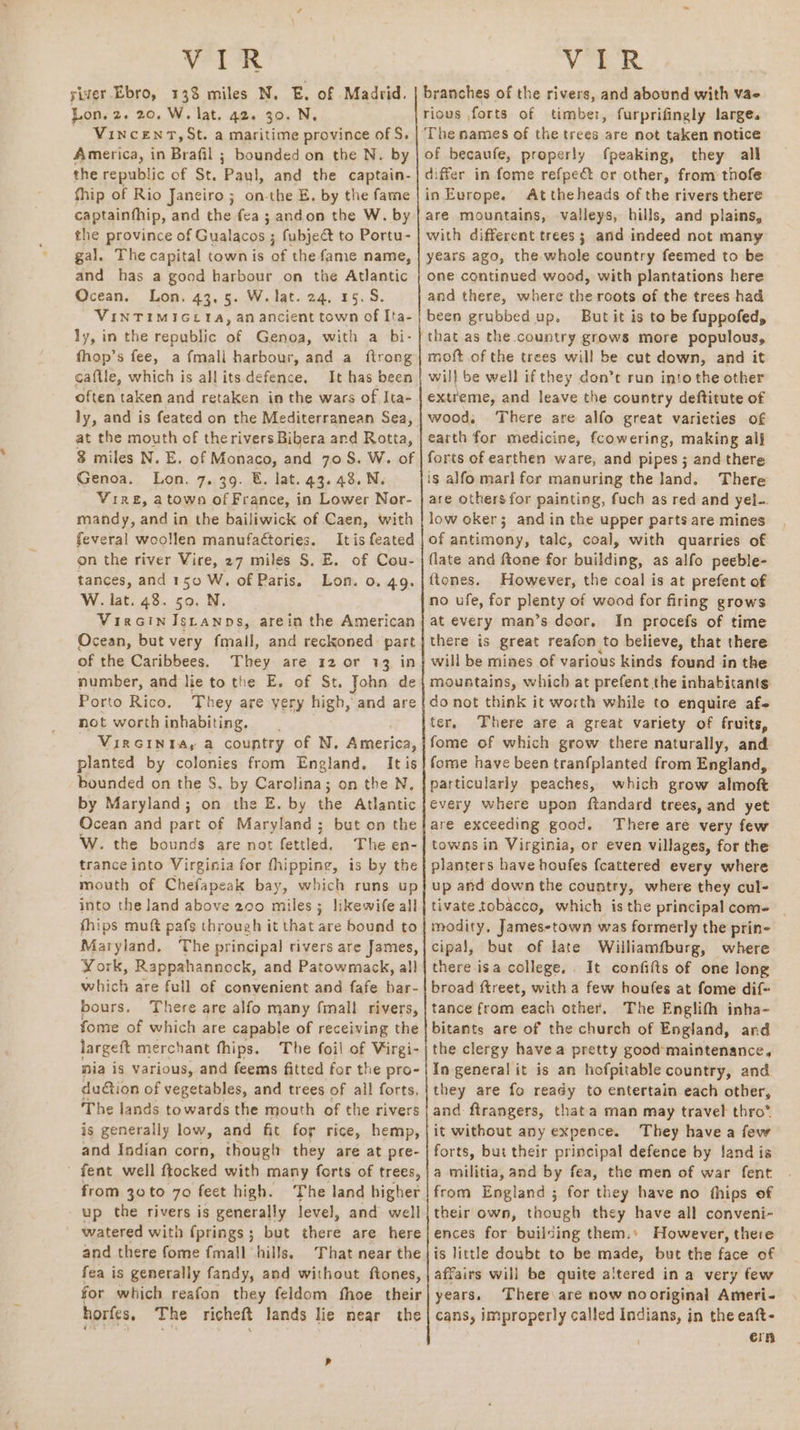 Vea. VIR siver Ebro, 133 miles N. E. of Madrid, Lon. 2. 20. W. lat. 42. 30. N. — VincenrT,St. a maritime province of S. America, in Brafil ; bounded on the N. by the republic of St. Pauk and the captain- thip of Rio Janeiro; on-the E. by the fame captainfhip, and the fea ; andon the W. by the province of Gualacos ; fubject to Portu- gal. The capital town is of the fame name, and has a good harbour on the Atlantic Ocean. Lon. 43.5. W. lat. 24, 15.5. VINTIMIGETA, an ancient town of Ita- ly, in the republic ag Genoa, with a bi- fhop’s fee, a fmall harbour, and a ftrong caftle, which is allits defence. It has been often taken and retaken in the wars of Ita- ly, and is feated on the Mediterranean Sea, at the mouth of therivers Bibera ard Rotta, 3 miles N. E. of Monaco, and 70S. W. of Genoa. Lon. 7. 39. &amp;. lat. 43. 48. N. Vire, atown of France, in Lower Nor- mandy, and in the bailiwick of Caen, with feveral woollen manufa¢tories. Itis feated on the river Vire, 27 miles S, E. of Cou- tances, and 150 W. of Paris, Lon. 0. 49. W. lat. 48. 50. N. VirGinIstanps, arein the American Ocean, but very fmall, and reckoned part of the Caribbees. They are 12 or 13 in number, and lie to the E. of St. John de Porto Rico. hey are yery high, and are not worthinhabiting, VIRGINIA, a country of N, America, planted by colonies from England. It is bounded on the S. by Carolina; on the N, by Maryland; on the E. by the Atlantic Ocean and part of Maryland; but on the W. the bounds are not fettled. The en- trance into Virginia for fhipping, is by the mouth of Chefapeak bay, which runs up into the land above 200 miles; likewife all fhips muft pafs through it that are bound to Maryland, ‘The principal rivers are James, York, Rappahannock, and Patowmack, all which are full of convenient and fafe har- bours, There are alfo many fmall rivers, fome of which are capable of receiving the largeft merchant fhips. The foil of Virgi- nia is various, and feems fitted for the pro- dution of vegetables, and trees of all forts, The lands towards the mouth of the rivers is generally low, and fit for rice, hemp, and Indian corn, thougt they are at pre- - fent well ftocked with many forts of trees, from 30 to 70 feet high. The land higher up the rivers is generally level, and well watered with fprings ; but there are here and there fome fmall hills. That near the fea is generally fandy, and without ftones, for which reafon they feldom fhoe their horfes, The richeft lands lie near the branches of the rivers, and abound with vae rious forts of timber, furprifingly large. ‘The names of the trees are not taken notice of becaufe, properly fpeaking, they all differ in fome refpe&amp; or other, from thofe in Europe. At theheads of the rivers there are mountains, valleys, hills, and plains, with different trees; and indeed not many years ago, the whole country feemed to be one continued wood, with plantations here and there, where the roots of the trees had been grubbed up. But it is to be fuppofed, that as the country grows more populous, moft of the trees will be cut down, and it will be well ifthey don’t run into the other extreme, and leave the country deftitute of wood, There are alfo great varieties of earth for medicine, fcowering, making al} forts of earthen ware, and pipes ; and there is alfo marl for manuring the land. There are others for painting, fuch as red and yel-. low oker; and in the upper parts are mines of antimony, talc, coal, with quarries of flate and ftone for building, as alfo peeble- ftones. However, the coal is at prefent of no ufe, for plenty of wood for firing grows at every man’s door, In procefs of time there is great reafon to believe, that there will be mines of various kinds found in the mountains, which at prefent the inhabitants do not think it worth while to enquire af- ter, There are a great variety of fruits, fome of which grow there naturally, and fome have been tranfplanted from England, particularly peaches, which grow almoft every where upon ftandard trees, and yet are exceeding good. There are very few towns in Virginia, or even villages, for the planters have houfes fcattered every where up and down the country, where they cul- tivate tobacco, which isthe principal com- | modity, James-town was formerly the prin- cipal, but of late Williamfburg, where there isa college, . It confifts of one long broad ftreet, with a few houfes at fome dif- tance from each other. The Englith inha~ bitants are of the church of England, and the clergy havea pretty good maintenance, In general it is an hofpitable country, and they are fo ready to entertain each other, and ftrangers, that a man may travel thro”. it without any expence. They havea few forts, but their principal defence by land is a militia, and by fea, the men of war fent from England ; for they have no fhips of their own, though they have all conveni- ences for building them.» However, there is little doubt to be made, but the face of affairs will be quite altered in a very few years. There are now nooriginal Ameri- cans, improperly called Indians, in the eaft- ern