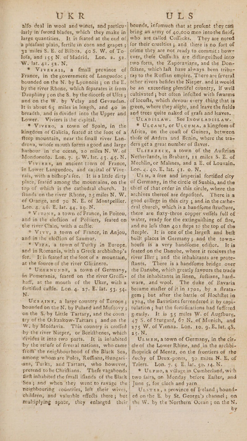 UKR alfo deal in wool and wines, and particu- Jarly in fword blades, which they make in large quantities, a pleafant plain, fertile in corn and grapes ; 32 miles S. E. of Bilboa, 40S. W. of To- ofa, and 155 N. of Madrid, Lon. 2. 52. W. Jat. 42.52. N, * Viverais, a fmall province cf France, in the government of Languedoc ; bounded on the N. by Lyonnois ; on the E. by the river Rhone, which feparates it from Dauphiny ; on the S. by the diocefe of Ufes ; and on the W. by Velay and Gevaudan. It is about 65 miles in length, and 4o in breadth, and is divided into the Upper and Lower. Viviers is the capital. * Vivero, a town of Spain, in the kingdom of Galicia, feated at the foot of a ftcep mountain, near the fmall river Lan- drova, whofe mouth forms a good and large’ harbour in the ocean, 20 miles N. W. of Mondonedo. Lon. 7. 5. W. Jat. 43. 45. N. Viviers, an ancient town of France, in Lower Languedoc, and capital of Vive- rais, with a bifhop’s fee. It isa little dirty place, featéd among the mountains, on the top of which is the cathedral church. It ftands onthe river Rhone, 25 miles N. W. of Oran age, and 7c N. E. of Montpellier. Lon. 4. 46. E, Jat. 44. 29.N. * Vivone, a town of France, in Poitou, and in the ele€tion ef Poitiers, feated on the river Clain, with a caftle. * Vivy, a town of France, in Anjou, and in the eleCtion of Saumur. _ ¥°Viza, a town of Turky in Europe, and in Romania, with a Greek archbifhop’s fee.” It is feated at the foot of a mountain, at the fource of the river Glicinero. * UKERNUNDE, a town of Germany, in Pomerania, feated on the river Groffe- haff, at the mouth of the Uker, with a fortified caftle. Lon. 4. 27. E. lat. 53. 54. N. UxRraINne, a large country of Europe; bounded on the N. by Poland and Mufcovy ; on the S. by Little Tartary, and the coun: try of the Ockzakow-Tartars ; andon the W. by Moldavia. This country is croffed by the river Nieper, or Borifthenes, which divides it into two parts. It is inhabited by the refufe of feveral nations, who came from the neighbourhood of the Black Sea, among whomare Poles, Ruffians, Aungari- sans, Tuiks, and Tartars, who however, pretend tobe Chriftians. Thefe vagabonds U LS bounds, infomuch that at prefent they cart bring an army of 40,000 men into the field, who are called Coffacks, They are noted for their cruelties ; and there is no fort of crime they are not ready to commit: how- ever, thefe Coffacks are diftinguifhed into two forts, the Zaporavians, and the Don- fkrans, which laft have always. been tribu- tay to the Ruffian empire. There are feveral other rivers befides the Nieper, and it would be an exceeding plentiful country, if well cultivated ; but often infefled with fwarms of locufts, which devour every thing that is green, where they alight, and leave the fields and trees quite naked of grafs and leaves. . ~Uranisraw. See INOWLADISLAWe * Utcamt, or Utcuma, a kingdom of Africa, on the coaft of Guinea, between thofe of Ardres and Benin, where the tra- ders geta great number of flaves. ULierBecx, a town of the Aufirian Netherlands, in Brabant, 11 miles S. E, of Mechlin, or Malines, and 2 E, of Louvain, Lon. q. 40. E. lat. gr. o. N. (Ui, a free and imperial fortified city of Germany, in the circle of Suabia, and the chief of that order in this circle, where the archives thereof are depofited. Thereis a good college in this city ; and.in the cathe- dral church, which is a handfome ftru@ure, there are fixty-three copper’ veffels full of water, ready for the extinguifhing of fire, and no lefs than gor fteps to the top of the fteeple. It is one of the largeft and beft built places in Germany ; and the town- houfe is a very handfome. edifice. It is feated on the Danuhe, where it receives the river Iller ; and the inhabitants are prote= ftants. There is a handfome bridge over the Danube, which greatly favours the trade of the inhabitants in linen, fuftians, hard- ware, and wool. The duke of Bavaria became mafter of it in 1702, by a firata- gem ; but after the battle of Hochftet in 1704, the Bavarians furrendered it by Ccapi- tulation ; but the fortifications had fuffered gieatly. It is 35 miles W. of Augfburg, 47 S. of Stutgard, 67 N, of Munich, and 275 W. of Vienna. Lon, to, g.E. lat. ss 25.N Uiuen, a town of Germany, i in the cire cle of the Lower Rhine, and in the archbi- fhoprick of Mentz, on the frontiers of the duchy of Deux-ponts, 30 miles N. E, of Tyiers. Lon. 9. 5. HE, Jat. 50. 14. * Urpuno,a village in Cornett with Sea; and when they went to ravage the neighbouring countries, left their wives, children, and valuable effects there ; but multiplying apace, they enlarged j gape 5, for cloth and yarn Urster, a province of Ireland ; bound ed on the g, by St. George’s channel; on the W. by the Northern Ocean ; on the N, by