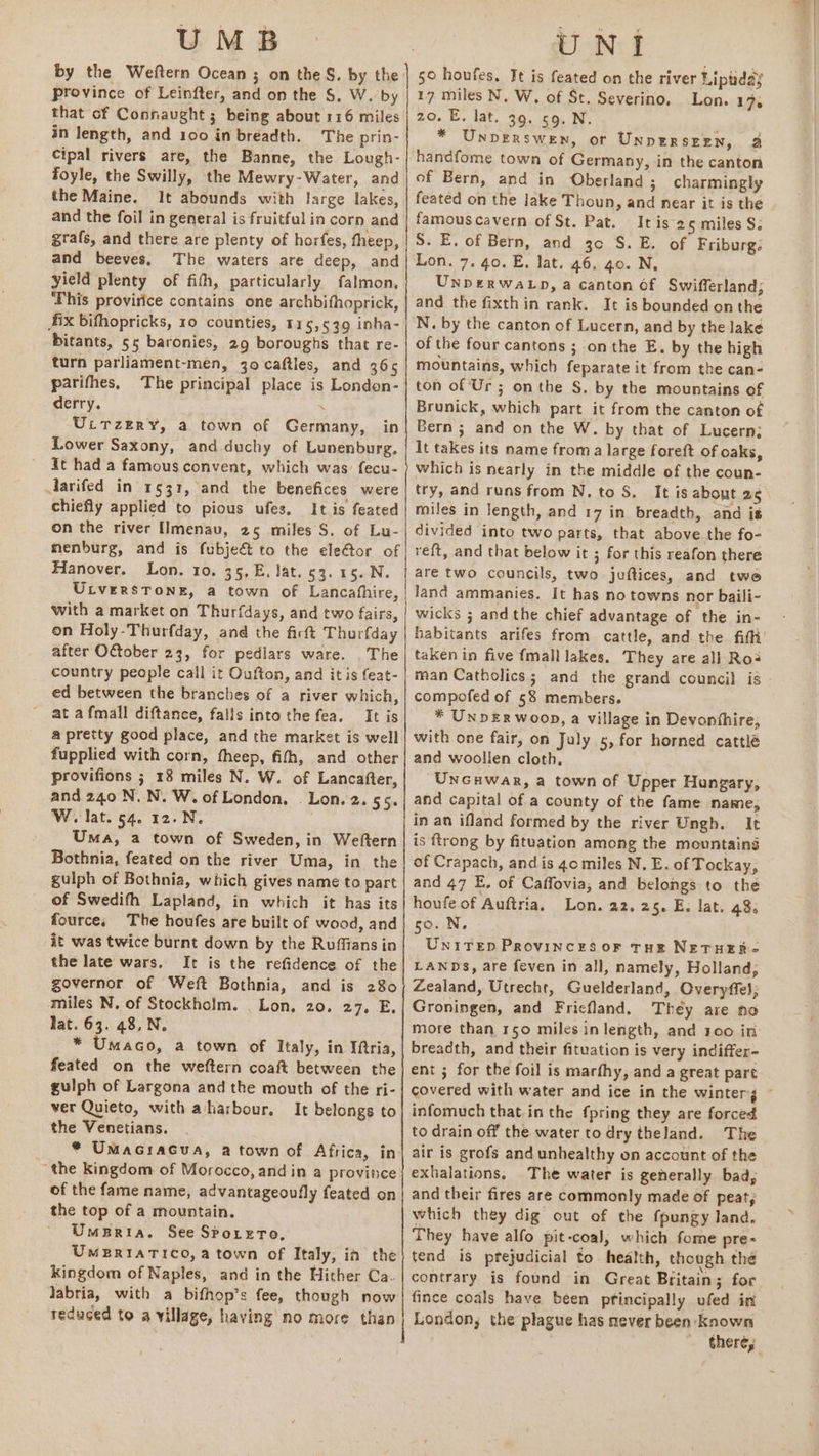 UMB Province of Leinfter, and on the S, W. by that of Connaught ; being about 116 miles in length, and 100 in breadth. The prin- Cipal rivers are, the Banne, the Lough- foyle, the Swilly, the Mewry-Water, and the Maine. It abounds with large lakes, and the foil in general is fruitful in corn and grafs, and there are plenty of horfes, theep, and beeves. The waters are deep, and yield plenty of fith, particularly falmon, This provirice contains one archbifhoprick, ix bifhopricks, 10 counties, 115,539 inha- bitants, 55 baronies, 29 boroughs that re- turn parliament-men, jo caftles, and 366 parifhes, The principal place is London- derry. . Utrzery, a town of Germany, in Lower Saxony, and duchy of Lunenburg. It had a famous convent, which was’ fecu- Aarifed in 1531, and the benefices were chiefly applied to pious ufes. It is feated on the river IImenav, 25 miles S. of Lu- menburg, and is fubjeé&amp; to the eletor of Hanover. Lon. ro. 35, E. lat. 53. 15. N. ULverstone, a town of Lancahhire, with a market on Thurfdays, and two fairs, on Holy-Thurfday, and the fictt Thurfday after OGtober 23, for pedlars ware. The country people call it Oufton, and it is feat- ed between the branches of a river which, ' at afmall diftance, falls into the fea. It is a pretty good place, and the market is well fupplied with corn, fheep, fifh, and other provifions ; 18 miles N. W. of Lancafter, and 240 N.N. W. of London, . Lon. 2. 55. W. lat. 54. 12.N. Uma, a town of Sweden, in Weftern Bothnia, feated on the river Uma, in the gulph of Bothnia, which gives name to part of Swedifh Lapland, in which it has its fource, The houfes are built of wood, and it was twice burnt down by the Ruffians in the late wars. It is the refidence of the governor of Weft Bothnia, and is 280 miles N. of Stockholm. . Lon, 20. 27. E lat. 63. 48,N. _ * Umaco, a town of Italy, in Iftria, feated on the weftern coaft between the gulph of Largona and the mouth of the ri- ver Quieto, with aharbour. It belongs to the Venetians. “the Kingdom of Morocco, and in a province of the fame name, advantageoufly feated on the top of a mountain. Umaria. See Srorrro, UmBRIATICO, a town of Italy, in the kingdom of Naples, and in the Hither Ca. labria, with a bifhop’s fee, though now reduced to a village, having no more than IN: f 50 houfes. Jt is feated on the river Lipiday 17 miles N, W, of St. Severino, Lon. 17, 20. E. lat. 39. 59, N. * Unpverswen, or Unnerszzn, 3 handfome town of Germany, in the canton of Bern, and in Oberland ; charmingly feated on the lake Thoun, and near it is the famous cavern of St. Pat. It is 25 miles S. S. E, of Bern, and 3c S. E. of Friburg: Lon. 7. 40. E. lat. 46. go. N, UnpE£RWALD, a canton Of Swifferland; and the fixthin rank. It is bounded onthe N. by the canton of Lucern, and by the lake of the four cantons ; onthe E. by the high mountains, which feparate it from the can- ton of Ur ; onthe S. by the mountains of Brunick, which part it from the canton of Bern ; and on the W. by that of Lucern; It takes its name froma large foreft of oaks, which is nearly in the middle of the coun- try, and runs from N, to S._ It is about 25 miles in length, and 17 in breadth, and is divided into two parts, that above the fo- reft, and that below it ; for this reafon there aré two councils, two juftices, and two land ammanies. It has no towns nor baili- wicks ; andthe chief advantage of the in- taken in five {mall lakes. They are all Ros man Catholics; and the grand council is compofed of 58 members. * UnDER Woop, a village in Devonihire, with one fair, on July 5, for horned cattlé and woollen cloth, Uncuwar, a town of Upper Hungary, and capital of a county of the fame name, in an ifland formed by the river Ungh. It is {trong by fituation among the mountains of Crapach, and is go miles N. E. of Tockay, and 47 E. of Caffovia, and belongs to the houfe of Auftria, Lon. 22.25. E. lat. 48. 50. N. UNITED Provinces oF THE NETHER- LANDS, are feven in all, namely, Holland; Zealand, Utrecht, Guelderland, Overyffel; Groningen, and Fricfland. They are no more than 150 miles in length, and 100 in: breadth, and their fituation is very indiffer- ent ; for the foil is marfhy, and a great part infomuch that.in the fpring they are forced to drain off the water to dry theland. The air is grofs and unhealthy on account of the exhalations, The water is generally bad, and their fires are commonly made of peat; which they dig out of the fpungy land. They have alfo pit-coal, which fome pre- tend is prejudicial to health, though the contrary is found in Great Britain; for fince coals have been pfincipally ufed in London; the plague has mever been: known . — there,