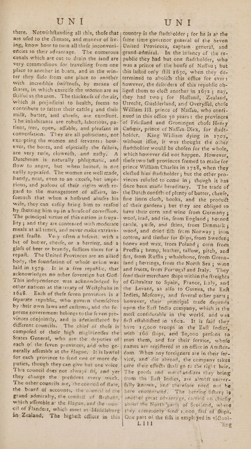 UNI there. Notwithftanding all this, thofe that are ufed to the climate, and manner of liv- ing, Know how toturn all thefe inconveni- ericies to their advantage. The numerous canals which are cut to drain the land are very commodious for travelling from one place to another in boats, and in the win- ter they flide from one place to another with incredible {wiftnefs, by means of fkates, in which exercife the women are as fkilfulas themen. The thicknefs of the air, which is prejudicial to health, feems to contribute to fatten their cattle; and their milk, butter, and cheefe, are excellent. ‘the inhabitants are robuft, laborious, pa- tient, free, open, affable, and pleafant in converfation. They are all politicians, not excepting the women and fervants: how-. ever, the boors, and efpecially the failors, are very rude, clownith, and nafty. A Dutchman is naturally phlegmatic, and flow to anger, but when heated, is not eafily appeafed. The women are well made, handy, neat, even to an excefs, but impe- rious, and jealous of their rights with re- xard to the management of affairs, in- fomuch that when a hefband abufes. his wife, they can eafily bring him to reafon by fhutting him up in a houfe of correion, The principal virtue of this nation is fruga- lity ; and they are contented with moderate meals at all times, and never make extrava- gant feafts. Very often a bifcuit, with a bic of butrer, cheefe, or a herring, and a glafs of beer or brandy, fuffices them for a repait. The United Provinces are an allied body, the foundation of whofe union was laid in 1579. It is a free republic, that acknowledges no other fovereign but God. This independence was acknowledged by other nations at the treaty of Weftphalia in 1648. Each of thefe feven provinces is a feparate republic, who govern themfelves by their own laws and cufioms, and the fu- preme government belongs tothe feven pro- vinces conjointly, and is adminifiered by different councils. The chief of thefe js compofed of their high mightineffes the States General, who are the deputies of each of the feven provinces, and who ge- | nerally affemble at the Hague, It is lawful | for each province to fend one or more de- puties, though they can give but one voice.” This council does not always fit, and yet | they change the prefident every week, The otber councils are, the council of fiate, the board of accounts, the council of the grand admiralty, the council of Brabant which affemble at the Hague, and the coun. cil of Flanders, which meet at: Middleburg in Zealand, The higheft officer in this ee UNI country is the fadtholder ; for he is at the fame time governor general of the Seven United Provinces, captain - general, and grand-admiral. In the infancy of the re- public they had but one ftadtholder, who was a prince of the houfe of Naffau; but this lafted only ftill 1650, when they de. termined to abolifh this office for ever: however, the diforders of this republic ob- liged them to ele&amp; another in 1672; nay, they had two; for Holland, Zealand, Utrecht, GuelderJand, and Overyfiel, chofe William III, prince of Naffau, who conti- nued in this office 30 years: the provinces of Friefland and Groningen chofe Henry Cafimir, prince of Naffan-Diex, for ftadt- holder, King Wiiliam dying in 1702, without iffue, it was thought the other ftadtholder would be chofen for the whole, whic however did not happen. However, thefe two taft provinces feemed to make for prince William Charles in 1728, when they elected him ftadtholder ; but the other pro- vinces refufed to come in; though it has fince been made hereditary, The trade of the Dutch confifts of plenty of butter, cheefe, fine linén cloth, books, and the product — of their gardens ; but they are obliged to have their corn and wine from Germany ; wool, lead, and tin, from England ; horned cattle, puife, and fkins, from Denmark ; wood, and dried-fifh from Norway ; iron cotton, and timber for thips, from Sweden; honey and wax, from Poland ; corn from Proffia; hemp, leather, tallow, pitch, and firs, from Ruffia ; whalebone, from Green- land ; herrings, from the North Sea; wine and fruits, from Portugal and Italy. They fend their merchant fhips within the ftreights of Gibraltar to Spain, France, lialy, and the Levant, as aifo to Guinea, the Eaft Indies, Mofcovy, and feveral other parts ; however, their’ principal trade depends | upon the Eaft India company, which is the - moft confiderable in the world, and was firft eftablithed in 1602. It is faid they have 35,000 troops in the Eaft Indies, with 160 fhips, and 80,000 perfons to man them, and for their fervice, whofe names are regiftered at an office in Amftere” vicé, and’ die abroad, the company takes care their effects thall go to the right heir. The gocds and merchandizes they bring from the Eaft Indies, are almoft univer- fally Known, and therefore néed not be here enumerated. The herring. fithery is. another great advantege, carried on chiefly | about the North parts of Scotland, where they commdnly fend 1,000, fail of Mips. One part of the fith is emplofed in vidual- Lill “ling