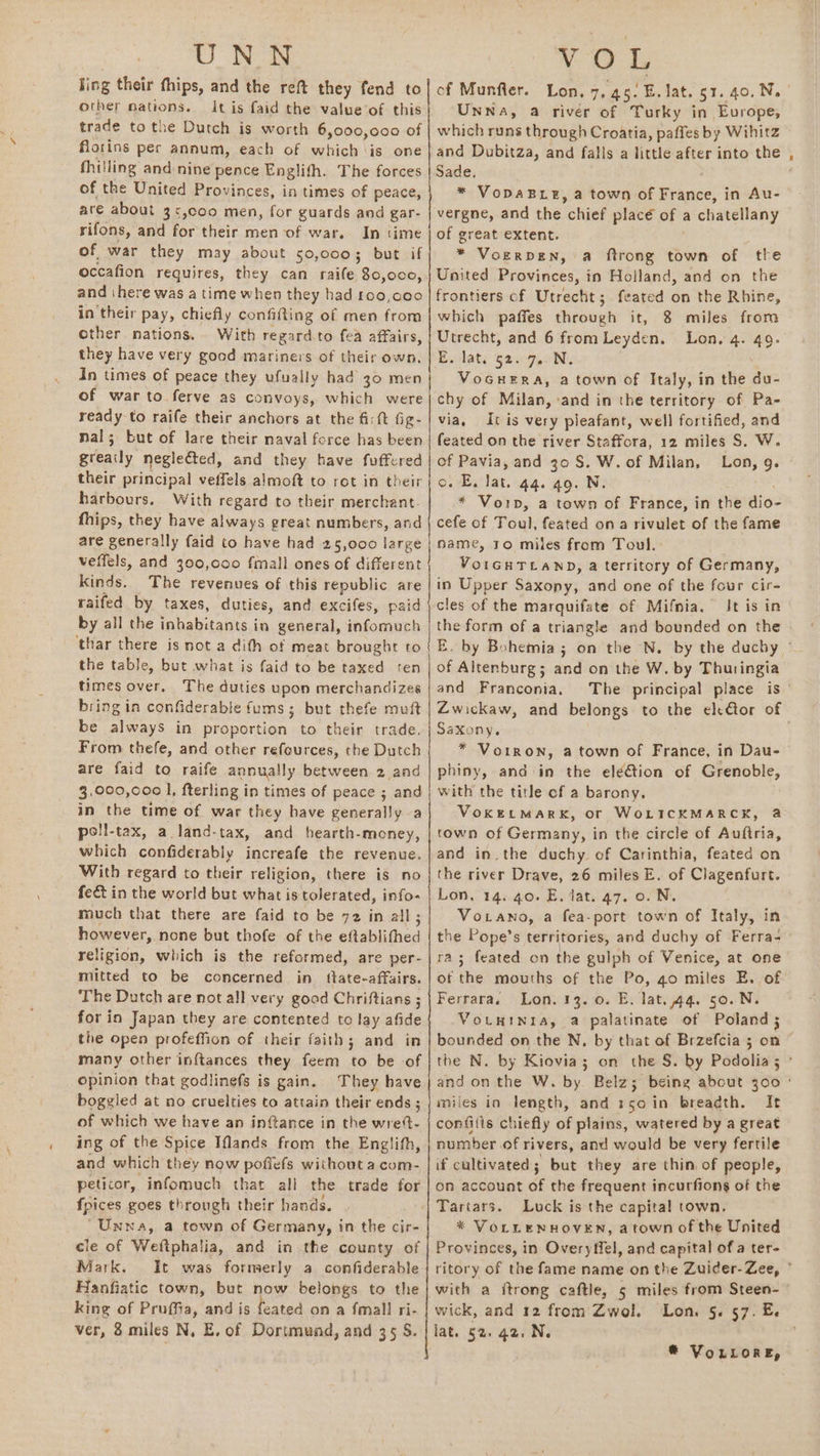 UNN ling their fhips, and the reft they fend to other nations. It is faid the value of this trade to the Dutch is worth 6,000,000 of florins per annum, each of which is one fhilling and nine pence Englifh. The forces of the United Provinces, in times of peace, are about 3>,coo men, for guards and gar- rifons, and for their men of war. In time of war they may about 50,000; but if occafion requires, they can raife 80,000, and ‘here was a time when they had £00,000 in their pay, chiefly confifting of men from other nations. With regard-to fea affairs, they have very good mariners of their own, In times of peace they ufually had 30 men of war to ferve as convoys, which were ready to raife their anchors at the fi: ft Gig- nal; but of lare their naval force has been greaily neglected, and they have fuffered their principal veffels almoft to rot in their harbours. With regard to their merchant. fhips, they have always great numbers, and are generally {aid to have had 25,000 large veffels, and 300,000 fmall ones of different kinds. The revenues of this republic are raifed by taxes, duties, and excifes, paid by all the inhabitants i in general, infomuch ‘thar there is not a dith of meat brought to the table, but what is faid to be taxed ten times over, The duties upon merchandizes bring in confiderable fums ; but thefe mvft be ak in proportion. to their trade. From thefe, and other refeurces, the Dutch are faid to raife annually between 2 and 3,000,000 l, fterling in times of peace ; and in the time of war they have generally a poll-tax, a land-tax, and hearth-money, which confiderably increafe the revenue. With regard to their religion, there is no fect in the world but what is tolerated, info- much that there are faid to be 72 in all ; however, none but thofe of the eftablithed religion, which is the reformed, are per- mitted to be concerned in_ ttate-affairs. The Dutch are not all very good Chriftians ; for in Japan they are contented to lay afide the open profeffion of their faith; and in many other inftances they feem to be of opinion that godlinefs is gain. They have boggled at no cruelties to attain their ends ; of which we have an inftance in the wre- ing of the Spice Ifands from the Englith, and which they now pofiefs without a com- peticor, infomuch that all the trade for fpices goes through their hands. “Unna, a town of Germany, in the cir- cle of Weftphalia, and in the county of Mark. Hanfiatic town, but now belongs to the king of Pruffia, and is feated on a {mall ri- ver, 8 miles N, E, of Dortmund, and 35 S. rn TS aeBe Unna, a rivér of Turky in Evrope, which runs through Croatia, paffes by Wihitz and Dubitza, and falls a little after into the Sade, * VopaBtg, a town of France, in Au- vergne, and the chiel placé of a chatellany of great extent. * Voerpen, a ftrong town of the United Provinces, in Holland, and on the frontiers cf Utrecht; feated on the Rhine, which paffes through it, 8 miles from Utrecht, and 6 from Leyden. Lon. 4. 49. E. lat, g2.7,.0N. VoGHERA, a town of Italy, in the du- chy of Milan, and in the territory of Pa- via, It is very pleafant, well fortified, and feated on the river Staffora, 12 miles S. W. of Pavia, and 30 S. W. of Milan, Lon, 9. o.°E. lat. 44. 49. N. * Voip, a town of France, in the dio= cefe of Toul, feated ona rivulet of the fame name, 10 miles from Toul. VoIGHTLAND, a territory of Germany, in Upper Saxopyy and one of the four cir- cles of the marquifate of Mifnia. It is in the form of a triangle and bounded on the of Altenburg; and on the W. by Thuringia and Franconia. Saxony. * Vorron, a town of France, in Dau- phiny, and in the elé&amp;tion of Grenoble, with the title cf a barony. VoKELMARK, or WoLICKMARCK, &amp; town of Germany, in the circle of Auftria, and in. the duchy of Carinthia, feated on the river Drave, 26 miles E. of Clagenfurt. Lon, 14. 40. E. lat. 47. 0. N. Votano, a fea-port town of Italy, in the Pope’s territories, and duchy of Ferra- a3 feated on the gulph of Venice, at one of the mouths of the Po, go miles E. of Ferrara. Lon. 13. 0. E. lat. 44. 50. N. VotuwINia, a palatinate of Poland ; miles in length, and 150 in breadth. It confitis chiefly of plains, watered by a great number of rivers, and would be very fertile if cultivated; but they are thin. of people, on account of the frequent incurfions of the Luck is the capital town. * VoLLeNHOVEN, a town of the United Provinces, in Overyffel, and capital ofa ter- with a itrong caftle, 5 miles from Steen- wick, and 12 from Zwol., lat. §2. 42, N.