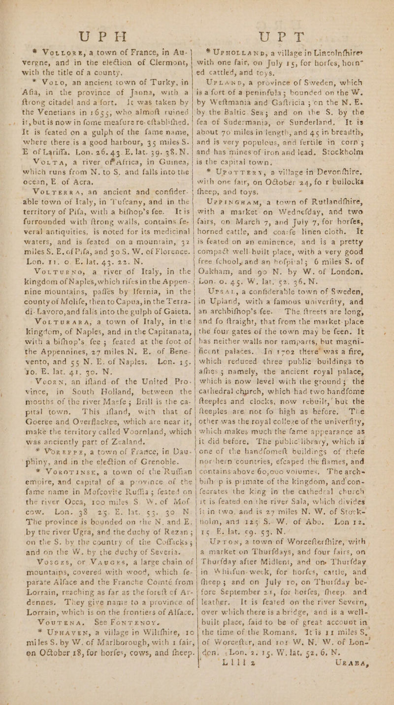 a a a ih BE lee se * Vorrorez, a town of France, in Au-} * Upnorztanp, a village in Lincoln thire vergne, and in the election of Clermont, | with one fair, on July 15, for horfes, horn” with the title of a county. ed cattled, and toys. * VoLo, an ancient town of Turky, in UrLawpn, a province of Sweden, which Afia, in the province of Jaona, with a | isa fort of a peninfula; bounded on the W. {trong citadel anda fort. It was taken by | by Weftmania and Gaftricia ;‘on the N. E. the Venetians in 1655, who almoft ruined | by the Baltic. Sea; and on the S. by the it, but is now in fome meafure re-eftablifhed, | fea of Sudermania, or Sunderland, It. ts it is feated on a gulph of the fame name, | about 70 miles in length, and 45 in breadth, where there is a good harbour, 35 miles S.{ and is very poputous, and fertile in corn 5 E of Lariffa. Lon. 26. 43.E, lat. 39. 38.N.| and has mines of iron and lead. Stockholm Vorta, a river offAftica, in Guinea, | is the capital town. : which runs from N. to S. and falls into the * UpotTery, a village in’ Devonhiire, ocean, E. of Acra. with one fair, on Oober '24, fo r ieee eee ex A, an ancient and ip re fheep, and toys. « able town of Italy, in Tufcany, and in the UrPinGuam, a town of Rutlandhhire, territory of Pifa, with a bifhop’s fee. Itis furrounded with ftrong wails, contains fe- veral antiquities, is noted for its medicinal waters, and 1s feated ona mountain, 32 bniler 3! E. of Pifa, and 39S. W. of Floreace. Lon, 11.°O7ealat..43. 22. Ni VorTurnNo, a river of Italy, in the kingdom of Naples, which rifesinthe Appen-} Lon. 0. 45. W, lat. 52. 26. N. nine mountains, paffes by Hernia, in the Upsatr, a confiderable town of Sweden, fs a market on Wednefday, and two | county of Molife, then to Capua, in the Verra- in Upiand, with a famous univerfity, and fairs, on March 7, and July 7, for horfes, horned cattle, and coa:fe linen cloth. — Ie is feated on an eminence, and is a pretty compact well-built place, with a very good free-{chool, and an hofpi'al; 6 miles S. of Oakham, and go N. by W. of London. di- Lavoro,and falls into the gulph of Gaieta. | an archbifhop’s fee. The ftreets are long, VortTurara, a town of Italy, in the} and fo ftraight, that from the market- place kingdom, of Naples, and in the Capitanata, | the four gates of the town may be feen. It with a bifhop’s fee; feated at the foot of | has neither walls nor ramparts, but magni- the Appennines, 27 miles N. E. of Bene- ficent palaces.. In s702 there’ was a fire, vento, and 55 N. ok of Napies. Lon. 35. | which reduced ¢hree public buildings to 40. Blat, at. Jo. NS: afhes 3 namely, the ancient royal palace, Voorn, an ifland of the United Pro-} which is now level with the ground; the vince, in South Holland, between the| cathedral chprch, which had two handfome mosths of the river Maefe; Brill is the ca- | fteeples and clocks, now rebuilt,’ but the pital town. This ifland, with that of | | Reeples are. not fo high as sires) The Goeree and Overflackee, ae are near it, | other was the royal colleze of the univerfity, make the territory called Voornland, which | which makes much the fame appearance as was anciently part of Zealand. jit did before, The public‘library, which is * Voreppsz, a town of France, in Dau-\one of the handfomeft buildings of ‘thefe ‘phiny, and in the election of Grenoble. nor‘hern ‘countries, efcaped the flames, and * VoroTinsk, a town of the Ruffian contains above 60,000 volumes. The aiehrs empire, and capital of -a province of the | bith’ p is primate of the kingdom, and'con- fame name in Mofcovite Ruffia; feated on | fecrates the peak. in the cathedral church the river Occa, 100 miles S. W.of Moff. | it is feated on the river Sala, which divides cow. Lon.,.338.. 2/5, BE.) lat. 630-30. Ne | itim tworandds 27° miles N. W. of Stock- The province is bounded on the N. and E.|thoim, and 125 S.. W. of Abo. Lon rz. by the river Ugra, and the duchy of Rezan;| 15. E. lat. 69. 53. N.: on the S. by the country of the Coffacks; Urpron, 2 town of Worcefterhhire, with and on the W. by the duchy of Severia. a market on Thurfdays, and four fairs, on Vosczs, or Vauces, a large chain of | Thurfday after Midient, and om Thurfday mountains, covered with wood, which. fe-| in Whicfun-weck, for horfes, cattle, and parate Alface and the Franche Cointé from | fheep; and on July ro, on Thurfday be- Lorrain, reaching as far as the fore{t cf Ar- | fore September 21,-for horfes, fheep, and dennes. They give name to a province of] leather. It is feated on the river Severn, Lorrain, which is on the frontiers of Alface. | over which there is abridge, and is a well- Voutrena, See FonreEnoy.~ built place, faidto be of great account in * Upnaven, a village in Wilthhire, 10| the time of the Romans. Itis 11 miles S miles S. by W. of Marlborough, with 1 fair, | of Worcefter, and ror W. N, W. of Lon-’ on Odtober 18, for horfes, cows, and fheep.| don, «Lon. 2.15. W, lat. 52,6, N. : Pe eae UR ABA,