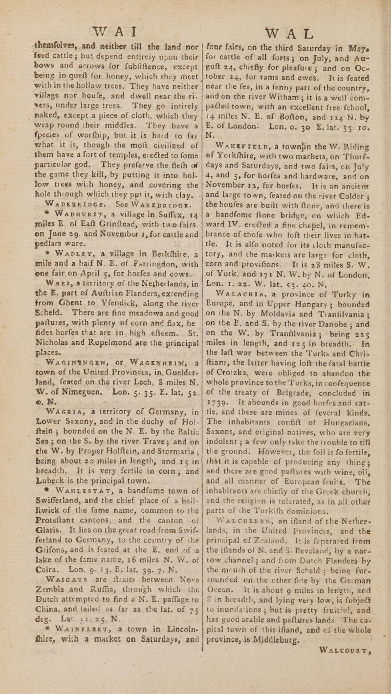 WAI -themfelves, and neither till the land nor feed cattle; but depend entirely upon their bows and arrows for fubfiftence, except being in queft for honey, which thcy meet with in the hollow trees, They have neither village nor houfe, and dwell near the ri- vers, under large trees. They go intirely naked, except a piece of cloth, which they wrap round their middles, They have a fpecies of worfhip, but it is hard to fay what it is, though the mot civilized of them have a fort of temples, erefted to fome particular god. They preferve the flefh of the game they kill, by putting it into hol- Tow trees with honey, and covering the hole through which they ppt it, with clay, Waprsrince. See WarEBRIDGE. * Wanuursrt, a village in Suffex, 14 miles E. of Eaft Grinftead, with two fairs. on June 29, and November 1, for cattle and pediars ware. * Waprry, a village in Berkthire, a mile and a half N. E. of Farringdon, with one fair on April 5, for horfes and cows. Waes, a territory of the Netherlands, in the E. part of Auftrian Flanders, extending from Ghent to Yfendick, along the river Scheld. There are fine meadows and good pafiures, with plenty of corn and flax, be fides horfes that are in high efteem. St. Nicholas and Rupelmond are the principal places. sith WaGINENGEN, or WaGENHEIM, a town of the United Provinces, in, Guelder- Jand, feated on the river Lech, 8 miles N. W. of Nimeguen. Lon. 5. 35. E. lat. 52. ©, N. WaGriA, a territory of Germany, in Lower Saxony, andin the duchy of Hol- _ ftein; bounded on the N. E. by the Baltic Sea; on the S. by the river Trave; and on the W. by Proper Holftein, and Stormaria ; being about 20 miles in Jength, and 15 in ‘breadth. It is very fertile in corn; and Lubeck is the principal town. * WauHLeESTAT, a handfome town of Swifferland, and the chief place of a bail- liwick of the fame name, common to the Proteftant cantons; and the canton -of Glaris. It hes on the great road froma Swif- ferland to Germany, to the country of the Grifons, and is feated at the E. end of a lake of the fame name, 16 miles N. W. of Coira. Lon. 9. 13. E. lat. 39. 7. N. Waicarts are ftraits between Nova Zembla and Ruffia, through which the Dutch attempted to find a N. E. paffage to China, and failed as far as the lat. of 25 deg. Lat. 52. 25. N. * WAINFLEET, a town in Lincoln- fhire, with a market on Saturdays, and ae > a SS WAL four fairs, on the third Saturday in Mays for cattle of all forts; on July, and Au- guft 24, chiefly for pleafure ; and on Oc- tober 24, for rams and ewes. tis feated near the fea, in a fenny part of the country, and on the river Witham; it is a well come pacted town, with an excellent free: fchool, i4 miles N. E. of Bofton, and 124 N. by E. of London. Lon. 0. 30 E. lat. $4. 10. WAKEFIELD, a townjin the W. Riding of Yorkhhire, with two markets, on Thuif- days and Saturdays, and two fairs, on July 4, and 5, for horfes and hardware, and on November 12, for horfes. Itis an ancient and large town, feated on the river Colder ; the boufes are built with ftone, and there is a handfome ftone bridge, on which Ed- ward IV. ereéted a fine chapel, in remem- brance of thofe who loft their lives in bat- tle. It is alfo noted for its cloth manufac- tory, and the markets are large for cloth, corn and provifions. It is 28 miles S. W. of York, and 171 N. W. by N. of London, Lon. 1,22. W. lat, ¢3. 40. Ni. Watacuta, a province of Turky in Europe, and in Upper Hungary 3; bounded on the N. by Moldavia and Tranfilvania ; on the E. and S. by the river Danube ; and on the W. by Tranfilvania ; being 225 miles in length, and 125 in breadth.. In the laft war between the Turks and Chri- ftians, the latter having loft the fatal battle of Crotzka, were obliged to abandon the whole province tothe Turks, in confequence of the treaty of Belgrade, concluded in #739: tle, and there are mines of feveral kinds, The inhabitants confift of. Hungarians, Saxons, and original natives, who are very indolent ; a few only take the trouble to till the ground. However, the foil is fo fertile, that itis capable of producing any thing; and there are good paftures with wine, oil, and all manner of European fruits.» The inhabitants are chiefly of the Greek church, and the religion is tolerated, as in all other parts of the Turkifh dominions. WaALCHEREN, an ifland of the Nether- lands, in the United Provinces, and the principal of Zealand, IJtjs feparated from the-iflands of N. and S. Beveland, by a nar- the mouth of the river Scheld ; being fur- Ocean. Jt is about 9 miles in length, and 3 in breadth, and lying very low, is fubje@ to inundations 5 but is pretty fruitfel, and has good arable and paftures lands. ‘The ca- pital town of this ifland, and of the whole province, is Middleburg, - WaLcourT,