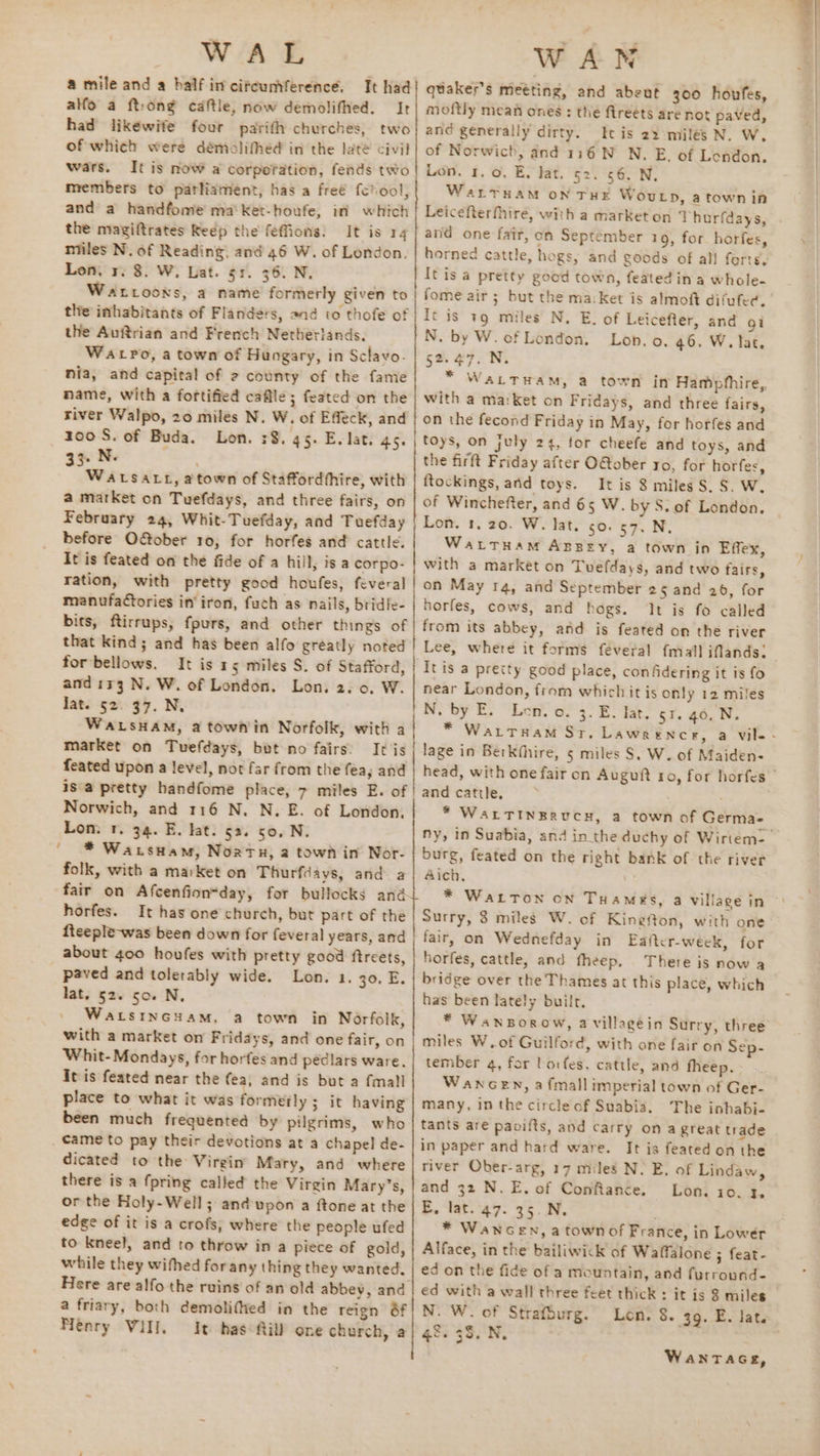 ; WATE alfo a ftrong caftle, now demolifhed. Ir had likewife four patith churches, two of which were démolifhed in the late civil wars. It is now a corporation, fends two members to parliament, has a freé fchool, and a handfome ma'ket-houfe, in which the magiftrates Reép the feffions: It is 14 niiles N. of Reading, and 46 W. of London. Lon. r. 8. W. Lat. 51. 36. N. Wartooxs, a name formerly given to | the inhabitants of Flanders, and to thofe of the Auftrian and French Netherlands. Watpo, a town of Hungary, in Sclavo. nia, and capital of 2 county of the fanie | name, with a fortified cafile; feated on the river Walpo, 20 miles N. W. of Effeck, and zoo S. of Buda. Lon. 38. 45. Ev lat. 45. | 33. N- | WALSALL, atown of Staffordthire, with a market on Tuefdays, and three fairs, on February 24, Whit-Tuefday, and Tuefday before OGober 10, for horfes and cattle. It is feated on the fide of a hill, is a corpo- ration, with pretty good houfes, feveral manufatories in’ iron, fuch as nails, bridle- bits, ftirrups, fpurs, and other things se that kind; and has been alfo greatly noted | for bellows. It is 15 miles S. of Stafford, and ir3 N. W. of London. Lon. 2.0. W. WALSHAM, a town'in Norfolk, with a market on Tuefdays, bot no fairs. It js feated upon a level, not far from the fea, and isa pretty handfome place, 7 miles E. of | Norwich, and 116 N. N.E. of London. Lon. 1. 34. E. kat. 52. 50, N. * Watsuam, Nortx, a town in Nor- folk, with a market on Thurfiays, and. a fair on Afcenfion“day, for bullocks ang horfes. It has one church, but part of the fteeple-was been down for feveral years, and about 400 houfes with pretty good ftreets, paved and tolerably wide. Lon. 1. 30. E. lat. 52. 50. N. WaLstnGHam, a town in Norfolk, with a market on Fridays, and one fair, on Whit- Mondays, for horfes and peédlars ware. It is feated near the fea, and is but a {mall place to what it was formerly ; it having been much frequented by pilgrims, who came to pay their devotions at a chapel de- dicated to the Virgin Mary, and where there is a fpring called the Virgin Mary’s, or the Holy-Well; and upon a ftone at the edge of it is a crofs, where the people ufed to kneel, and to throw in a piece of gold, while they wifhed forany thing they wanted, Here are alfo the ruins of an old abbey, and a friary, both demolifted in the reign &amp;f Nenry Vill. It has Rill one church, a ee a at ee - ; > WAN quaker’s meéting, and abeut 300 houfes, moftly mean ones: the fireéts are not paved, and generally dirty. It is 22 miles N. W. of Norwich, and 116 N N. E, of Lendon. Lon. 1. 0. E. Jat. §2. 56. N. WaLtTHAM ON THE WouLp, a town in Leicefterfhire, with a market on Thurfdays, and one fair, on September 19, for horfes, horned cattle, hogs, and goods of all forts. Itis a pretty good town, featedin a whole- fome air ; but the ma:Ket is almott difufec. It is 19 miles N. E. of Leicefter, and gi N. by W. of London. Lon. o. 46. W. lat. 52. 47. N. * WattHam, a town in Hamphhire,, with a ma:Ket on Fridays, and three fairs, on the fecond Friday in May, for horfes and toys, on july 24, for cheefe and toys, and the firft Friday after O@ober to, for horfes, ftockings, and toys. It is 8 miles S. S. W. of Winchefter, and 65 W. by S. of London. Lon. 1. 20. W. lat. 50. 57. N, WattHam Agsey, a town in Effex, with a market on Tuefdays, and two fairs, on May 14, and September 25 and 26, for horfes, cows, and hogs. It is fo called from its abbey, and is feated on the river Lee, where it forms feveral {mall iflands: tis a pretty good place, confidering it is fo near London, from which it is only 12 miles N. by E. Len. o. 3. E. lat. 51. 40. N. lage in Berkfhire, 5 miles S. W. of Maiden- and cattle, * WALTINERUCH, a town of Germa- burg, feated on the right bank of the river Aich, * WALTON ON THaMés, a village in Surry, 3 miles W. of Kingefton, with one fair, on Wednefday in Eafter-week, for horfes, cattle, and fheep. There is now a bridge over the Thames at this place, which has been lately built. * WansBorow, a villagein Surry, three miles W.of Guilford, with one fair on Sep- tember 4, for borfes. cattle, and fheep, Wancen, a fmall imperial town of Ger- many, in the circle of Suabia. The inhabi- tants are paoifts, and carry on a great trade in paper and hard ware. It is featedon the river Ober-arg, 17 miles N. E. of Lindaw, and 32 N. E. of Conflance. Lon. 10. 3, E, lat. 47. 35.N. ; * Wancen, a town of France, in Lower Alface, in the bailiwick of Waffalone ; feat- ed on the fide of a mountain, and furround- ed with a wall three feet thick : it is 8 miles N. W. of Straféurg. Len. 8. 39. E. lat. 42. 35. N. WanTaGgs,