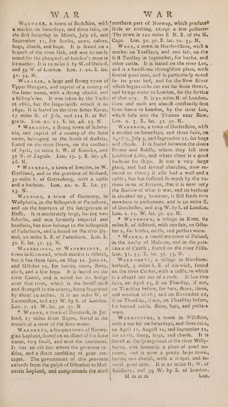 WanTacGr, a town of Berkhhire, with a market on Saturdays, and three fairs, on the firft Saturday in March, July 18, and September 17, for horfes, cows, calves, hogs, cheefe, and hops. It is feated on a branch of the river Ock, and was formerly noted for the cheapnefs of butcher’s meat in its market, Itis.12 miles S. by W. of Oxford, and 59 W.of London. Lon, 5. 22. E, lat. 51. 34. N, Warandin, a large and ftrong town of Upper Hungary, and capital of a county of the fame name, with a ftrong citadel, and a bithop’s fee. It was taken by the Turks in 1660, but the Imperialifts retook it in 1692. It is feated on the river Sebes- Keres, 17 miles N. of Jula, and 112 N. of Bel grade. Lon. 21.'25. E. Jat. 46. 53. N.  * Waranpin, a ftrong town of Sclavo- nia, and capital of a county of the fame name, belonging to the houfe of Auftria; feated on the river Drave, on the confines of Syria, 30 miles S. W. of Kanifka, and 32 N. of Zagrab. Lon. 17, 5, E. lat. 46. 18. N. * WarBeERG, a town of Sweden,in W. Gothland, and in the province of Halland, 30 miles S. of Gottenburg, with a cattle and a harbour. Lon. 22. o. E. lat. 57. 15. N. Warzorc, a town of Germany, in Weftphalia, in the bifhoprick of Paderborn, and on the frontiers of the landgravate of Heffe. It is moderately large, having two fuburbs, and was formerly imperial and hanfiatic, but now belongs to the bifhoprick of Paderborn, and is feated on the river Dy- mel, 20 miles S. E. of Paderborn, Lon. 8. 50. E, lat, 51. 35. N. WaAREBRIDGE, OF WADEBRIDGE, a town in Cornwall, whofe market is difufed, but it has three fairs, on May 12. June 22, and Oétober 10, for horfes, oxen, fheep, cloth, and a few hops. It is feated on the river Camel, and is noted for its bridge over that river, which is the hand{omett and ftrongeft in the county, being fupported by about 20 arches. It is 20 miles W. of Launcefton, and 237 W. by S. of London. Lon. 7, 16. W. lat. 50. 37. N * Warne, a town of Denmark, in Jut- land, 15 miles from Ripen, feated at the mouth of a river of the fame name. Warpuuys, afea-port town of Norwe- gian Lapland, feated on an ifland of the fame mame, very fmall, and near the continent. lt bas an old fort where the governor re- fides, and a ftreet confifting of poor cot- tages. The government of this. province extends from the gulph of Oftrafion to Muf- covite Lapland, and comprehends the most northern part of Norway, which produce little or nothing, except a few pafturese The town is r20 miles E. N. E. of the Ne Cape. Lon. 32. 30. E. lat. 70. 35. N. Ware, a town in Hertfordfhire, with a market on Tuefdays, and one fair, on the fii ft Tuefday in September, for horfes, and other cattle. It is feated on the river Lee, ,; and is a handfome throvghfare place, with feveral good inns, and is particularly noted for its great bed, and for the New River which begins tobe cut not far from thence, and brings water to London, for the fervice of that city, It is 21 miles N. of London. Corn and malt are almoft conftantly fent from hence to London, by the river Lee, which falls into the Thames near Bow. Lon. o. 3. E. lat. 51.°50. N. WareHAM, a town of Dorfethhire, with a market on Saturdays, and three fairs, on April 7, July 5, and September 11, for hogs and cheefe, It is feated between the rivers Frome and Biddle, where they fall into Luckford Lake, and where there 1s a good harbour for fhips. It was avery large place, and had feveral churches, now re- duced to three; it alfo had a wallanda caftle; but has fuffered fo much by the va- rious turns of fortune, that it is now only the fhadow of what it was, and its harbour is choaked up; however, it ftill fends two members to parliament, and is 20 miles E, of Dorchefter, and 109 W. byS. of Lendon. Lon. 2.15. W. lat. 50. 45. N. * Wayernorn, a village in Kent, fix miles S. of Athford, with one fair, on Oto- ber 2, for horfes, cattle, and pedlars ware. * Warka, a handfome town of Poland, in the duchy of Mafovia, and in the pala- tina:e of Czerfk ; frase on the river Pilfa. LOM, 94.005 554. Dats 51. 53. N WarRKWORTH, a Vil llage in Northum- berland, 5 miles S. E. of Alnwick, feated on the river Cocket, with a caftle, in which is a chapel cut out of arock. It has twe fairs, on April 25, if on Thurday, if not, on Thurfday before, for hats, fhoes, linen, and woollen cloth; and on Nonaihies 24; if on Thurfday, ifnot, on Thurfday before, for horned cattle, fhoes, hats, and pedlars wate. WarRMINSTER, a town in Wilthhire, with a ma:ket on Saturdays, and three fairs, on April 11, Auguft 10, and September 11, for cattle, theep, hogs, and cheefe. It is feated at the fpring-bead of the river Willy- borne, was formerly. a place of good ac- count, and is now a pretty large town, having one church, with a chapel, and fe- veral good inns. It is 22 miles N. W. of Salifbury, and 99 W. by S. of London. Mmmm Loa.