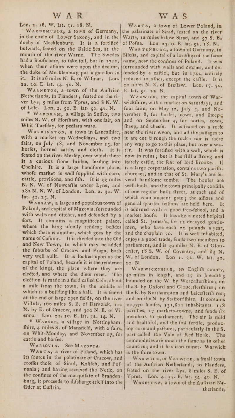 Lon. 2: 16, W, lat. 51. 18. N. WARNEMUNDE, a town of Germany, in the circle of Lower Saxony, and in the duchy of Mecklenburg. It is a fortified bulwark, feated on the Baltic Sea, at the mouth of the river Warne. The Swedes had a houfe here, to take toll, but in 1710, when their affairs were upon the decline, the duke of Mecklenburg put a garrifon in it. It is26 miles N. E, of Wifmar, Lon. 12. 20, E. lat. 54. 30. N. WaRNETON, a town of the Auftrian Netherlands, in Flanders; feated on the ri- ver Lys, 5 miles from Ypres, and 8 N. W. of Lifle. Lon. 2. 50. E. lat. 50. 47. N. * WarRNHAM, a village in Suffex, two miles N, W. of Horfham, with one fair, on Whit-Tuefday, for pedlars ware. WaRRINGTON, a town in Lancafhire, with a market on Wednefdays, and two fairs, on July 18, and November 13, for horfes, horned cattle, and cloth. It is feated on the river Merfey, over which there is a curious ftone - bridge, leading into Chefhire. It is a large bandfome place, whofe market is well fupplied with corn, cattle, provifions, and fifh. It is 33 miles N. N. W. of Newcaftle under Lyne, and 182 N,N. W. of London. Lon, 2. 32. W. Jat. 52. 23. N. | Warsaw, a large and populous town of Poland, and capital of Mazovia, furrounded with walls and ditches, and defended by a fort. It contains a magnificent palace, where the king ufually refides; befides which there is another, which goes by the name of Cafimir. It is divided into the Old and New Town, to which may be added the fuburbs of Cracow and Praga, both very well built. It is looked upon as the capital of Poland, becaufe it is the refidence of the Kings, the place where they are elected, and where the diets meet. The eleCtion is made in a field called Colo, about a mile from the town, in the middle of which is a building like a hall. It is feated at the end of large open fields, on the river Viftula, 160 miles §. E, of Dantzick, 112 N. by E. of Cracow, and 300 N. E, of Vi- enna. Lon. 21. 10. E. lat. 52. 14, N, * Warsop, a village in Nottingham- thire, 4 miles S$. of Mansfield, with 2 fairs, on Whit-Monday, and November 17, for cattle and horfes, Warsovia. See Mazovra. Warrta, a river of Poland, which has its fource in the palatinate of Cracow, and croffes thofe of Sirad, Kalifch, and Pof-. nania; and having received the Netic, on the confines of the marquifate of Branden- burg, it proceeds to difcharge-itfelf into the Oder at Cuftrin, WarTa, a town of Lower Poland, in the palatinate of Sirad, feated on the river Warta, 12 miles below Sirad, and 57 S. E. of Pofna. Lon. 23. 0. E, lat. 52. 18. N. WaARTENBURG, a town of Germany, in Silefia, and capita! of a lordfhip of the fame name, near the confines of Poland. It was furrcunded with walls and ditches, and de- fended by a caftle; but in 1742, entirely reduced to athes, except the caftle. It is Lon, 17. 306 E. dats Si. 22. N. Warwick, the capital town of War- wick(hire, with a market on Saturdays, and four faits, on May 42, July 5, and No- vember 8, for horfes, cows, and fheeps and on September 4, for horfes, cows, fheep, and cheefe. It is feated on a rock near the river Avon, and all the paflages to it are cut through the rock: nor is there any way to go tothis place, but over a wa- ter. It was fortified with a wall, which is now in ruins; but it has ftill a ftrong and ftately caftle, the feat of lord Brooke. It is a large corporation, contains two parifh- churches, and in that of St. Mary’s are fe- veral handfome tombs. The houfes are well-built, and the town principally confifts of one regular built ftreet, at each end of which is an ancient gate; the affizes and general quarter feflions are held here. Ir is adorned with a good free-fchool, and a market-houfe, It has alfo a noted hofpital called St. James’s, for 12 decayed gentle- men, who have each 20 pounds a-year, and the chaplain 50. It is well inhabited, enjoys a good trade, fends two members to parliament,-and is 39 miles N. E. of Glou- cefter, 18 S, W. of Coventry, and 84 N, W.of London. Lon 1. 32. W. lat. 52. 2o0.N, WaRwicksHIRE, an Englith county, 47 miles in length, and 27 in breadth; bounded on the W. by Worcefterthire ; on the S. by Oxford and Glouccfterthires 3 on the E. by Northampton and Leicefterth res ; and on the N_ by Staffordthire. It contains 21,970 houfes, 134,800 inhabitants. 158 parifhes, 17 markets-towns, and fends fix members to parliament. The air is mild and healthful, and the foil fertile, produc- ing corn and paftures, particularly in the S, part called the Vale of Red Ho:fe. The commodities are much the fame as in other counties ; and it has iron-mines. Warwick is the fhire town. Warwick, or Varwicx, a fmall town of the Aufirian Netherlands, in Flanders, feated on the river Lys, 8 miles S. E. of Ypres. Lon, 4. 55. E. lat. 54. 40. N. WaASEIGNE, 2 town of the Auftrian Ne- therlands, °