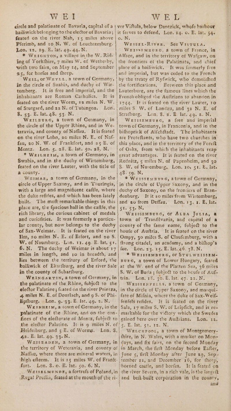 WEI WEL circle and palatinate of Bavaria, capital of a | ver Viftula, below Dantzick, whofe harbour bailiwick belonging to the eleCtor of Bavaria; | it ferves to defend, Lon. 24. 0. E. lat. 546 Pferimb, and 10 N. W. of Leuchtemburg. Lon. 12, 19. E. lat. 49. 44. N. * WerrGuTon, a village inthe W. Rid- ing of Yorkthire, 7 miles W. of Wetherby, with two fairs, on May 14, and September 25, for horfes and fheep. WerL, or Weytt, a town of Germany, in the circle of Suabia, and duchy of Wir- temberg. It is free and imperial, and the inhabitants are Roman Catholics, It is of Stutgard, and 22 N. of Tubingen. 8, 53. E. lat. 48. 53. N. Weitzpurc, a town of Germany, in the circle of the Upper Rhine, and in We- teravia, and county of Naffau. Itis feated on the river Lohn, 20 miles N, E. of Naf- fau, 20 N. W. of Frankfort, and 25 E. of Mentz. Lon. 5. 28. E. lat. 50. 28, N. * WEILHEIM, a town of Germany, in Swabia, and in the duchy of Wirtemburg, Lon. Weiser-River. See Vistura. WEISSEMBURG, a town of France, in Alface, and in the territory of Wafgaw, on the frontiers of the Palatinate, and chief place of a bailiwick. It was formerly free and imperial, but was ceded to the French by the treaty of Ryfwick, who demolifthed the fortifications, Between this place and Lauterburg, are the famous lines which the French obliged the Auftrians to abandon in 1744. It is feated on the river Lauter, ro miles S. W. of Landau, and 32 N. E. of Strafburg. Lon. 8.2. EB. lat. 49. 2. N. WEISSEMBURG, a free and imperial town of Germany, in Franconia, and in the bifhoprick of Aifchftadt. The inhabitants are Proteftants, who have two churches in this place, and in the territory of the Foret of Oaks, from which the inhabitants reap | great advantages. It is feated on the river Rednitz, 5 miles N. of Papenheim, and 30 a county. WEIMAR, a town of Germany, in the 48. SQ. N, i * WeissemBURG, atown of Germany, with a large and magnificent caftle, where the duke refides, and which has been lately built. The moft remarkable things in this place are, the fpacious hallin the caftle, the rich library, the curious cabinet of medals and curiofities. It was formerly a particu- lar county, but now belongs to the duchy of Sax-Weimar. It is feated on the river Tim, 20 miles N. E. of Erfort, and 20 S. W. of Naumburg. Lon. 11. 49. E. lat, 51. 6.N. The duchy of Weimar is about 17 miles in length, and 10 in breadth, and lies between the territory of Erford, the in the county of Scharfburg. the palatinate of the Rhine, fubje&amp; to the elector Palatine; (cated on the river Printza, 4 miles N, E. of Dourlach, and g S. of Phi- lipfburg. Lon. 9.°33. E. lat. 4g. 2. N. WEINHEIM, a town of Germany, in the palatinate of the Rhine, and on the con- fines of the eleftorate of Mentz, fubje@ to the elector Palatine. Hleideiburg, and 5 E. of Worms. Lon, 8, 42. E. lat. 49. 33. N. WEISEADEN, a town of Germany, in duchy of Saxony, op the frontiers of Bran- denburg, It it 20 miles from Wirtemburg, and 20 from Deffau, Lon. 13. 1. E, late 51. 53. N. WEISSEMBURG, Or ALBA JuLTA, a town of Tranfilvania, and capital of a county of the fame name, fubje@ to the houfe of Auftria. It is feated on the river Ompy, 30 miles S, of Claufemburg, with a {trong citadel, an academy, and a bifhop’s fee, “Lon. 23.25. E. lat.46. 33. N. * WEISSEMBURG, Or STULWEISSEM- BURG, a town of Lower Hungary, feated at the W. end of the Platten Sea, 36 miles S. W. of Buda ; fubjeét to the houfe of Auf- Lon, 18. 30. E. lat. 47. 22. N. | WEISSENFELLS, atown of Germany, jin the circle of Upper Saxony, and marqui- fate of Mifnia, where the duke of Sax-Weif- fenfels refides. Jt is feated on the river Sala, 17 miles S. W. of Leipfick, and is re- markable for-the vitory which the Swedes gained here over the Auftiians, Lon. 12. WeELcHPooL, a town of Montgomery- fhire, in N, Wales, with a market on Mon- days, and fix fairs, on the fecond Monday the territory of Weteravia, and county of|in March, the firft Monday before Eafter, Naffau, where there are mineral waters, in | June 5, firft Monday after June 29, Sep- thigh efteem, It is 15 miles W. of Frank-| tember 12, and December 16, for theep, fort. Lon. 3.0. E. lat. 50. 6. N. [horned cattle, and horfes, It is feated on WeiseELMUNDE, a fortrefs of Poland, in| the river Severn, in a rich vale, is the largeft Regal Pruflia, feated at the mouth of the ri- land beit-built corporation in the county, 1 and