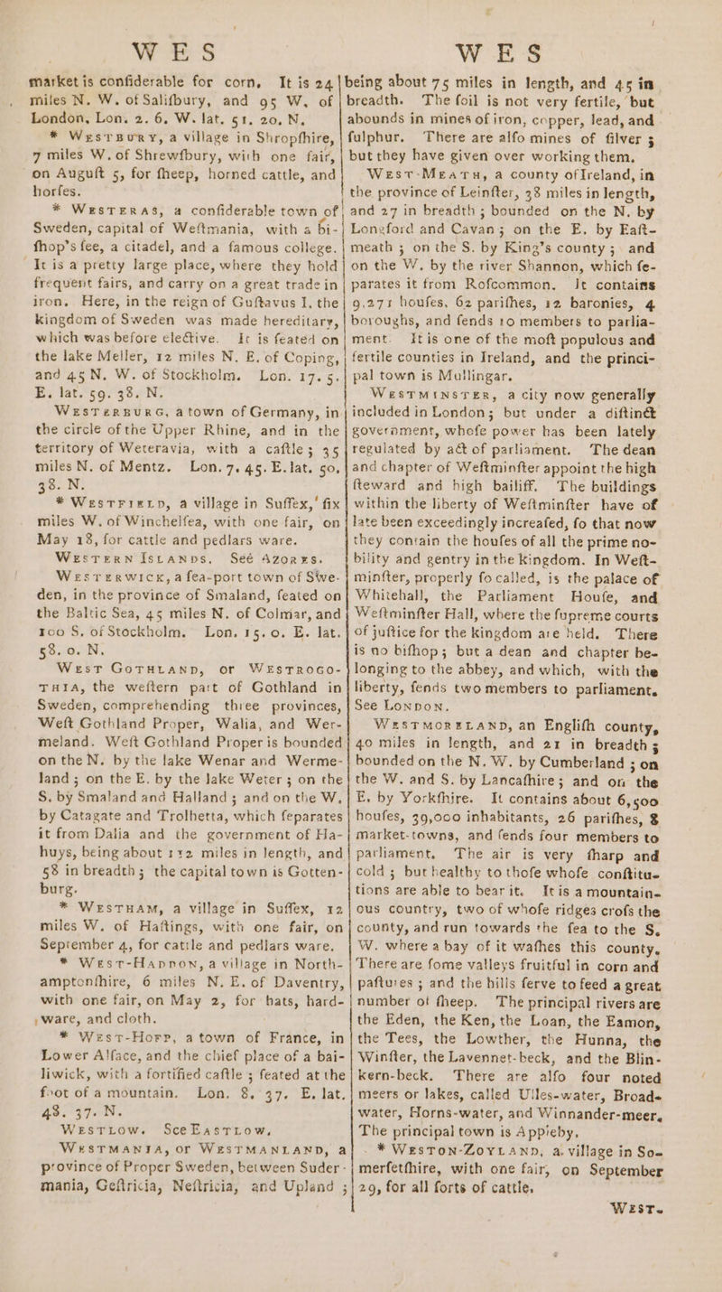 WES market is confiderable for corn, It is 24 miles N. W. of Salifoury, and 95 W, of London, Lon. 2. 6, W. lat. 51. 20, N, * WestTBury, a village in Shrophhire, 7 miles W. of Shrewfbury, with one fair, on Augult 5, for fheep, horned cattle, and horfes. * WesTERAS, a confiderable town of Sweden, capital of Weftmania, with 4 a WES The foil is not very fertile, but fulphur. There are alfo mines of filver 5 but they have given over working them, West-Mearu, a county ofIreland, in the province of Leinfter, 38 miles in length, and 27 in breadth ; bounded on the N, by Longford and Cavan; on the E. by Eat- It is a pretty large place, where they hold frequent fairs, and carry on a great tradein iron. Here, in the reign of Guftavus I, the kingdom of Sweden was made hereditary, which was before elective. It is feated on the lake Meller, 12 miles N. E. of Coping, and 45.N. W. of Stockholm. Lon. 17. 5. E, lat.§9. 38. N. WeESTERBURG, atown of Germany, in the circle of the Upper Rhine, and in the erritory of Weteravia, with a caftle; 35 miles N. of Mentz. Lon. 7. 45.E. lat. so, 33. N. * Westriztp, a village in Suffex,’ fix miles W. of Winchelfea, with one fair, on May 18, for cattle and pedlars ware. WesTeERN Istanns, Seé Azores. WESTERWICK, a fea-port town of Swe. den, in the province of Smaland, feated on the Baltic Sea, 45 miles N. of Colmar, and roo S. of Stockholm. Lon. 15.0. E. lat. 53.0. N. West GoTHLAND, or WEsTROGO- THia, the weftern part of Gothland in Sweden, comprehending three provinces, Weft Gothland Proper, Walia, and Wer- meland. Weft Gothland Proper is bounded on the N. by the lake Wenar and Werme- Jand ; on the E. by the Jake Weter 3 on the S. by Smaland and Halland ; and on the W, by Catagate and Trolhetta, which feparates it from Dalia and the government of Ha- huys, being about 112 miles in length, and 58 in breadth; the capital town is Gotten- burg. * WeEsTHAM, a village in Suffex, 12 miles W. of Haftings, with one fair, on September 4, for catile and pedlars ware. * West-Hapnon, a village in North- amptonfhire, 6 miles N. E. of Daventry, with one fair, on May 2, for hats, hard- , ware, and cloth. * West-Horp, atown of France, in Lower Alface, and the chief place of a bai- liwick, with a fortified caftle ; feated at the foot of a mountain. 43. 37.N. WeEstitow. SceEastrow, WrSTMANTA, Or WESTMANLAND, a on the W. by the river Shannon, which fe- parates it from Rofcommon., It contains 9,271 houfes, 62 parifhes, 12 baronies, 4 boroughs, and fends 10 members to parlia- ment. Itis one of the moft populous and fertile counties in Ireland, and the princi- pal town is Mullingar. WesTMINSTER, a city now generally included in London; bet under a diftiné goveroment, whofe power has been lately regulated by act of parliament. The dean and chapter of Weftminfter appoint the high fteward and high bailiff. The buildings within the liberty of Weftminfter have of late been exceedingly increafed, fo that now they contain the houfes of all the prime no-~ bility and gentry inthe kingdom. In Wett- minfter, properly fo called, is the palace of Whitehall, the Parliament Houfe, and Weftminfter Hall, where the fupreme courts of juftice for the kingdom are held. There is no bifhop; but a dean and chapter be- longing to the abbey, and which, with the liberty, fends two members to parliament. See Lonpon. WerSTMORELAND, an Englifh county, 40 miles in length, and 21 in breadth 5 bounded on the N. W. by Cumberland 3 on the W. and S. by Lancafhire; and on the E, by Yorkfhire. It contains about 6,500 houfes, 39,000 inhabitants, 26 parithes, % market-towns, and fends four members to pathament, The air is very fharp and cold ; but healthy to thofe whofe conftitue tions are able to bearit. Itis a mountain. ous country, two of whofe ridges crofs the county, and run towards the fea to the S, W. where a bay of it wafhes this county, There are fome valleys fruitful in corn and paftures ; and the hills ferve to feed a great number of fheep. The principal rivers are the Eden, the Ken, the Loan, the Eamon, the Tees, the Lowther, the Hunna, the Winfter, the Lavennet-beck, and the Blin- kern-beck. There are alfo four noted water, Horns-water, and Winnander-meer, The principal town is Appieby, - * Weston-Zoyiann, a. village in Som WersT.