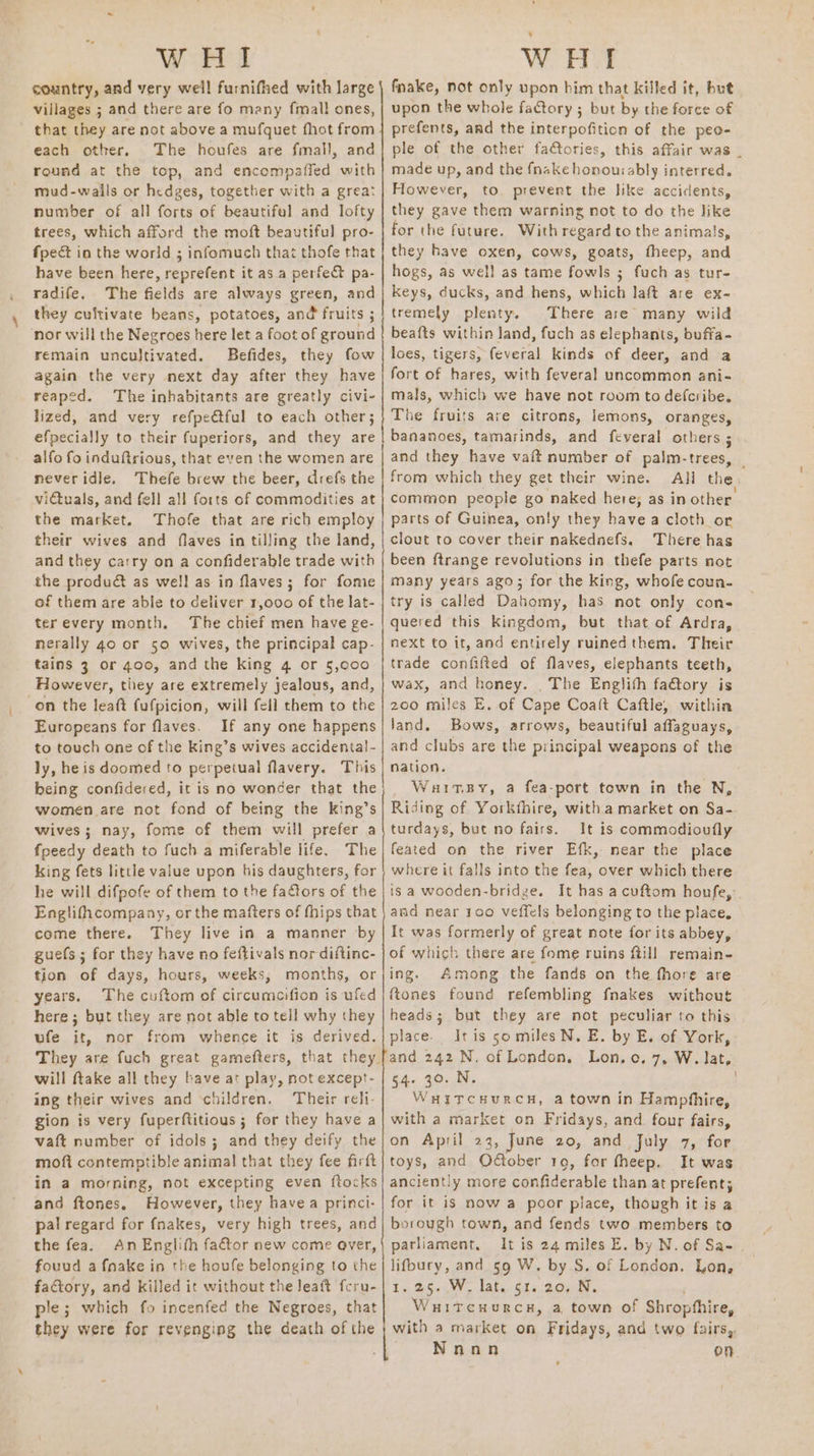 WHI country, and very well furnifhed with large villages ; and there are fo many fmall ones, ' that they are not above a mufquet fhot from each other. The houfes are fmall, and round at the top, and encompaffed with mud-wails or hedges, together with a great number of all forts of beautiful and lofty trees, which afford the moft beautiful pro- fpeét in the world ; infomuch that thofe that have been here, reprefent it asa perfect pa- radife. The fields are always green, and they cultivate beans, potatoes, and fruits ; nor will the Negroes here let a foot of ground remain uncultivated. Befides, they fow again the very next day after they have reaped. The inhabitants are greatly civi- lized, and very refpetful to each other; efpecially to their fuperiors, and they are alfo fo induftrious, that even the women are neveridle. Thefe brew the beer, drefs the victuals, and fell all forts of commodities at the market. Thofe that are rich employ their wives and flaves in tilling the land, and they carry on a confiderable trade with the produ&amp; as well as in flaves; for fome of them are able to deliver 1,000 of the lat- terevery month, The chief men have ge- merally 40 or 50 wives, the principal cap- tains 3 or 400, and the king 4 or 5,c00 However, they are extremely jealous, and, on the leaft fufpicion, will fell them to the Europeans for flaves. If any one happens to touch one of the King’s wives accidental- ly, he is doomed to perpetual flavery. This being confidered, it is no wonder that the women are not fond of being the king’s wives; nay, fome of them will prefer a fpeedy death to fuch a miferable life. The king fets little value upon his daughters, for he will difpofe of them to the factors of the Englifhcompany, or the matters of fhips that come there. They live in a manner by guefs ; for they have no feftivals nor diftinc- tion of days, hours, weeks, months, or years. The cuftom of circumcifion is ufed here ; but they are not able to tell why they ufe it, nor from whence it is derived. They are fuch great gamefters, will ftake all they bave at play, not except- ing their wives and ‘children. Their reli- gion is very fuperftitious ; for they have a vaft number of idols; and they deify the moft contemptible animal that they fee firft in a morning, not excepting even ftocks and ftones. However, they havea princi- pal regard for fnakes, very high trees, and the fea. An Englith factor new come over, fouud a fnake in the houfe belonging to the factory, and killed it without the leat feru- ple; which fo incenfed the Negroes, that they were for revenging the death of the a ee ee a A LT a NR a a a ee eee - WHI fnake, not only upon him that killed it, but upon the whole fatory ; but by the force of prefents, and the interpofition of the peo- ple of the other fatories, this affair was . made up, and the fnake honouiably interred. However, to. prevent the like acciclents, they gave them warning not to do the like for the future. With regard to the animals, they have oxen, cows, goats, fheep, and hogs, as well as tame fowls ; fuch as tur- keys, ducks, and hens, which laft are ex- tremely plenty. There are’ many wild beafts within land, fuch as elephants, buffa- loes, tigers, feveral kinds of deer, and a fort of hares, with feveral uncommon ani- mals, which we have not room to defcribe, The fruits are citrons, lemons, oranges, bananoes, tamarinds, and feveral others ; and they have vaft number of palm-trees, | from which they get their wine. All the common people go naked here; as in other parts of Guinea, only they havea cloth or clout to cover their nakednefs. There has been ftrange revolutions in thefe parts not many years ago; for the king, whofe coun- try is called Dahomy, has not only cons quered this kingdom, but that of Ardra, next to it, and entirely ruined them. Their trade confifted of flaves, elephants teeth, wax, and honey. _ The Englith fa@tory is 200 miles E. of Cape Coalt Caftle, within land. Bows, arrows, beautiful affaguays, and clubs are the principal weapons of the nation. WaitBy, a fea-port tewn in the N, Riding of Yorkfhire, witha market on Sa- turdays, but no fairs. It is commodioufly feated on the river Efk, near the place where it falls into the fea, over which there is a wooden-bridze. It has a cuftom houfe,:. and near 100 veficls belonging to the place. It was formerly of great note for its abbey, of which there are fome ruins ftill remain- ing. Among the fands on the fhore are ftones found refembling fnakes without heads; but they are not peculiar to this place. It is 50 miles N. E. by E. of York, and 242 N. of London. Lon, o. 7, W. Jat, 54. 30..N. WuitTcHurcH, a town in Hampfhire, with a market on Fridays, and four fairs, on April 23, June 20, and July 7, for toys, and Oé€tober 19, for fheep. It was anciently more confiderable than at prefent; for it is now a poor place, though it is a borough town, and fends two members to parliament, It is 24 miles E. by N. of Sa- lifbury, and 59 W. by S. of London. Lon, Ly, BSW. dake Gls 20a. WuitcuHurc#, a town of Shropthire, with a market on Fridays, and two fairs, Nann on