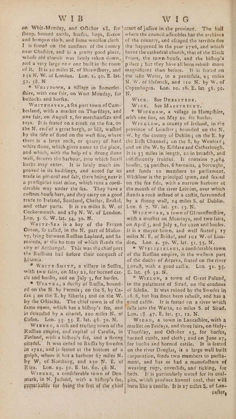 WIB fheep, horned cattle, horfes, hogs, flaxen and hempen cloth, and fome woollen cloth. I is feated on the confines of the county near Chefhire, and is a pretty good place, whofe old church was lately taken down, of it. Itis 20 miles MN, of Shrewfbury, and 352 N, W. of London, Lon, 2, go. E. lat. $2. 58, N. * Wuirpown, a village in Somerfet- fhire, with one fair, on Wiit-Monday, for bullocks and horfes. WHITFRAVEN, @ fea-port town of Cum- -beiland, with a market on Thurfdays, and one fair, on Auguft 1, for merchandize and toys. It is feated ona creek on the fea, on the N. end of a great bergh, or hill, wathed by the tide of flood on the weft fide, where there fs a large rock, or quarry of hard white fone, which gives name to the place, and which, with the help of a ftrong ftone wali, fecures the harbour, into which fmall barks may enter. It is lately much im- proved in its buildings, and noted far its trade in pit-coal and falt, there being near it &amp; prodigious coal mine, which runs a confi- derable way under the fea. They have a cuftom-boufe here, and they carry on a good trade to Ireland, Podtiand, Chefter, Briftol, and other parts. It is 10 miles S, W. of Cockermouth, and 289 N, W. of London, Lon. 3. 6. W. lat. 54. 30. N White-Sea is a bay of the Frozen Ocean, fo called, in the N. part of Mafco- vy, lying between Ruffian Lapland, and Sa- moieda, at the boitom of which ftands the city of Archangel. This was the chief port the Ruffians had before their conqueft of Livonia. * Wuire-SmitH, a village in Suffex, with two faire, on May 21, for horned cat- tle and horfes, and on July 3, for horfes. * Wratka, a duchy of Ruffia, bound- ed on the N. by Permia; on the S, by Ca- fan ; on the E, by Siberia; and on the W. by the Oftiacks, The chiet town ‘is of the fame name, which hag a bifhop’s fee, and 3s defended by a citadel, roo miles N. of Cafan. Lon. 55. 35. E. lat. 46. 30. N. WisurcG, arich and trading town of the Ruffian empire, and capital of Carelia, in Finland, with a bifhop’s feé, and a ftrong citadel, It was ceded to Ruffia by Sweden in 1721, and is feated at the bottom of a gulph, where it has a barbour 67 miles N. by W. of Nortburg, and 250 N. E, of Riga. Lon. 29. 50. E. lat. 60, 56.N. WreurG, a confiderable town of Den- mark, in N. Jutland, with a bifhop’s fee, Femarkable tor being the feat of the chief Wi1G ‘The half where the council affembles has the archives of the country, and efcaped the terrible fire tha: happened in the year 1726, and which burnt the cathedral church, that of the Black Friars, the town-houfe, and the bifhop’s palace ; but they have all been rebuilt more magnificent than before. It is feated on the lake Weter, in a peninfula, 25 miles N. W. of Slefwick, and t10 N. by W. of Copenhagen. Lon. 30. 16, E, lat. 56. 502 N. , Wick, See DurrstTene. Wick. See MarestTricuT. * Wicknam, a village in Hampfhire, i ner WickLow, acounty of Ireland, in the province of Leinfter ; bounded on the N, W. by the county of Dublin; on the E. by the lrifh Channel; on the S, iy Wexford ; and on the W. by Kildare and Catherlobeh, itis 33 miles in length, 20 in breadth, and indifferently fruitful. It contains 7,464 houfes, 54 parifhes, 6 baronies, 4 boroughs, and fends 1o members to parliament, Wicklow is the principal town, and feaied on the fea fide, with a narrow harbour at the mouth of the river Leitsim, over which ftands arock inftead of a caftle, furrounded by a ftrong wall, 24 miles S, of Dublin. Lon. 6.7. W.‘lat. ¢2. 53. N. with a market on Mondays, and two fairs, on April 5, and July 2, for oxen and horfes. t is a mayor-town, and weil feated; 17 miles N. E, of Briftol, and ror W. of Lon- don. Lon. 2. 30. W, lat. 51. 35. N. * Wrerixrevoxt, aconfiderable town of the duchy of Arzeva, feated on the river Lovaft, with a good caftie. Lon. 31. 35° late 5 Og 2ciy * WIELUN, a town of Great Poland, in the palatinate of Sirad, on the conainies of Silefia. It was ruined by the Swedes in 1656, but has fince been rebuilt, and has a good caftle. It is feated on a river which jalls into the Warta, 20 miles S. of Sirad. Lon. 18. 47. E, lat. 51, t2. N. “Wican, a town in Lancafhire, with a matket on Fridays, and three fairs, on Holy- Thurfcay, and Oétober 13, for horfes, horned cattle, and cloth; and on June 275 for horfes and horned cattle, It is feated on the river Douglas, is a large well built corporation, fends two members to parlia- ment, and has or had a manufacture of weaving rugs, coverlids, and ticking, for beds, It is particularly noted for its coal- pits, which produce kannel coal, that will burn like a candle, It is 27 miles §, of Lan- gafter,