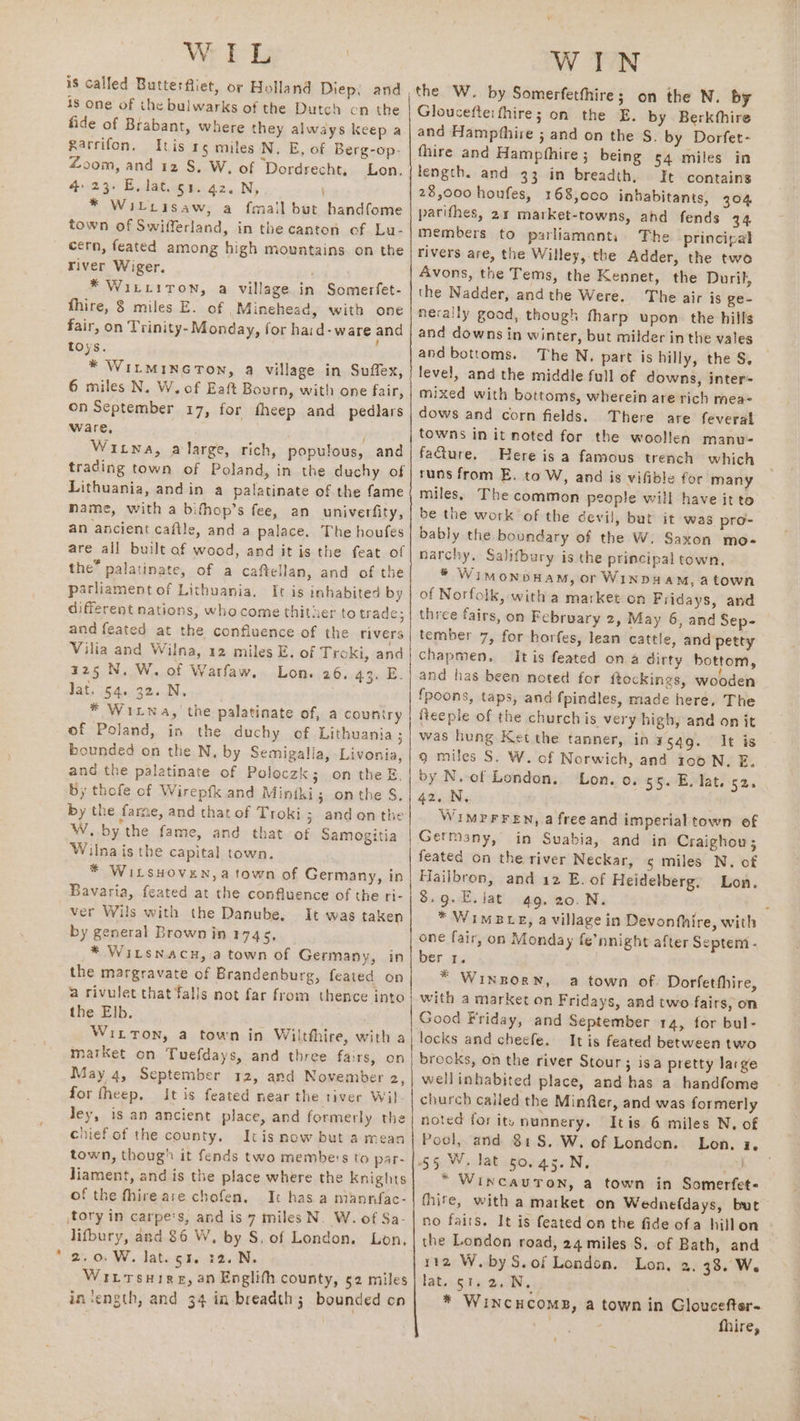 WL is called Butterfliet, or Holland Diep, and is one of the bulwarks of the Dutch cn the fide of Brabant, where they always keep a Rarrifon. Itis 15 miles N. E, of Berg-op- Zoom, and 12 S. W. of Dordrecht, Lon. 4 23. E, lat. 51. 42. N, * Wilcisaw, a fmail but handfome town of Swifferland, in the canton of Lu- cern, feated among high mountains on the river Wiger. * WiLLITON, a village in Somerfet- fhire, 8 miles E. of Minehead, with one fair, on Trinity- Monday, for haid-ware and toys. * WitminGTon, a village in Suffex, 6 miles N. W. of Eaft Bourn, with one fair, on September 17, for theep and pedlars ware, : . Witwa, alarge, rich, populous, and trading town of Poland, in the duchy of Lithuania, andin a palatinate of the fame name, with a bifhop’s fee, an univerfity, an ancient caftle, and a palace. The houfes are all built af wood, and it is the feat of the” palatinate, of a caftellan, and of the parliament of Lithuania, It is inhabited by different nations, whocome thither to trade; and feated at the confluence of the rivers Vilia and Wilna, 12 miles E. of Troki, and r25 N. W. of Warfaw. Lon. 26. 43. E. Jat. 54. 32. N. * Witwa, the palatinate of, a couniry of Poland, in the duchy of Lithuania ; bounded on the N, by Semigalia, Livonia, and the palatinate of Poloczk; on the E. by thofe of Wirepfk and Minthi; onthe S$. by the fame, and that of Troki; andon the W..by the fame, and that of Samogitia Wilnais the capital town. * WitsHoven,a town of Germany, in Bavaria, feated at the confluence of the ri- ver Wils with the Danube. It was taken by general Brown in 1745, * WILSNACH, a town of Germany, in the margravate of Brandenburg, feated on a rivulet that falls not far from thence into the Elb. Witton, a town in Wilthhire, with a market on Tuefdays, and three fairs, on May 4, September 12, and November 2, for fheep. It is feated near the tiver Wil Jey, is an ancient place, and formerly the chiefof the county. Itis now but a mean town, thoug’ it fends two membe's to par- liament, and is the place where the knights of the fhire are chofen, Ic has a mannfac- jtory in carpe's, and is 7 miles N. W. of Sa- lifbury, and 86 W, by S. of London. Lon, 2.0. W. lat. 53. :2. N. Wiitsuire, an Englith county, 52 miles insength, and 34 in breadth 3. bounded on pn i a WIN the W. by Somerfetthire; on the N. by Gloucefteifhire; on the E. by Berkthire and Hampthire ; and on the S. by Dorfet- fhire and Hampfhire ;_ being 54 miles in length. and 33 in breadth, It contains 28,000 houfes, 168,0c0 inhabitants, 304 parifhes, 21 market-towns, ahd fends 34 members to parliamants The principal rivers are, the Willey, the Adder, the two Avons, the Tems, the Kennet, the Duril, the Nadder, andthe Were. The air is ge- nerally good, though fharp upon. the hills and downs in winter, but milder in the vales and bottoms. The N, part is hilly, the S, level, and the middle full of downs, inter=- mixed with bottoms, wherein are rich mea- dows and corn fields. There are feveral towns in it noted for the woollen manu- facture. Here is a famous trench which runs from E. to W, and is vifible for many miles. The common people will have it to be the work of the devil, but it was pro- bably the boundary of the W. Saxon mo- narchy, Salifbury is the principal town, * WimMonbHAM, or WINDH AM, atown of Norfolk, with a market on Fridays, and three fairs, on February 2, May 6, and Sep- tember 7, for horfes, lean cattle, and petty chapmen. It is feated on a dirty bottom, and has been noted for ftockings, wooden {poons, taps, and fpindles, made here, The fReeple of the church is very high, and on it was hung Ket the tanner, inagqg. It is 9 miles S. W. of Norwich, and 100 N. E. by N. of London. Lon. o. 55. E. lat. 52. 42. N, WIMPFFEN, a free and imperial town of Germany, in Suabia, and in Craighou; feated on the river Neckar, ¢ miles N. of Hailbrop, and 12 E. of Heidelberg. Lon. 8.9.E. lat 49, 20.N. E * Wimesce, a village in Devonfhire, with one fair, on Monday fe’nnight after Septemt- ber 1. * Winporn, a town of Dorfetfhire, with a market on Fridays, and two fairs, on Good Friday, and September 14, for bul- locks and checfe. It is feated between two brocks, on the river Stour; isa pretty large wellinhabited place, and has a handfome church called the Minfter, and was formerly noted for ity nunnery. Itis 6 miles N. of Pool, and 81S. W. of London. Lon. 2, * WincauTon, a town in Somerfet- fhite, with a market on Wednefdays, but no fairs. It is feated on the fide ofa hillon the London road, 24 miles S, of Bath, and 112 W.byS.of London. Lon, 2, 33. We lat. $1.2, N, * WiNcCHCOMB, a town in Gloucefter. : fhire,