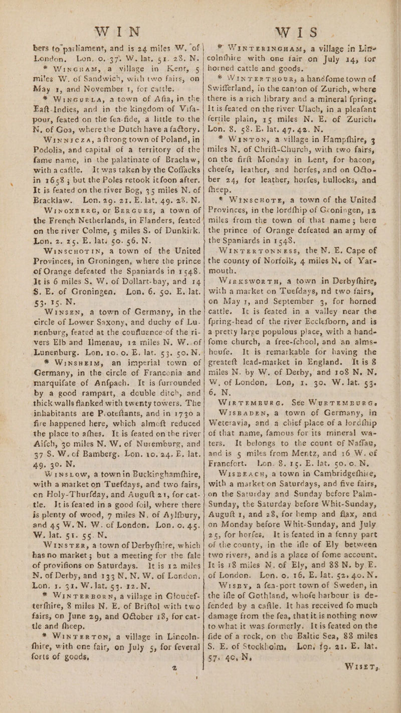 bers to parliament, and is 24 miles W, ‘of London, Lon, 0,:37. W. lat. $4. 28. N. * Wincruam, a village in Kenr, 5 miles W. of Sandwich, wiih two fairs, on May 3, and November 1, for cattle. * WinGorLa, a town of Afia, in the Eaft-Indies, and in the kingdom of Vifa- pour, feated on the fea-fide, a little to the W. of Goa, where the Dutch havea factory. Winwnicza, a ftrong town of Poland, in Podolia, and capital of a territory of the fame name, in the palatinate of Braclaw, withacafile. It was taken by the Cofiacks in 1658 ; but the Poles retook itfoon after. It is feated on the river Bog, 35 miles N. of Bracklaw. Lon. 29. 21. E. lat. 49. 28. N. WinxoxBerG, or BerGueEs, a town of the French Netherlands, in Flanders, feated on the river Colme, 5 miles S. of Dunkirk, Lon, 2. 25. E. lats 50. 56. N. WINSCHOTIN, a town of the United Provinces, in Groningen, where the prince of Orange defeated the Spaniards in 1548. It is 6 miles S. W. of Dollart-bay, and 14 S. E. of Groningen. Lon. 6. 50. E. lat. 53-15. N. Winsen, a town of Cisne in the circle of Lower Saxony, and duchy of Lu- nenburg, feated at the coufluence-of the ri- vers Elb and Imenau, 12 miles N. W..of Lunenburg. Lon, 10.0. E, lat. 53. 50. N * WiINSHEIM, an imperial town of Germany, in the circle of Francenia and marquifate of Anfpach. It is furrounded by a good rampart, a double ditch, and thick walls flanked with twenty towers, The inhabitants are Poteftants, and in 1730 a fire happened here, which almoft reduced the place to afhes. It is feated on the river Aifch, 30 miles N. W. of Nuremborg, and 37 S. W.of Bamberg. Lon. 10. 24. E. lat. 49. 30. N, Winsiow, a townin Buckinghamhhire, with a market on Tuefdays, and two fairs, on Holy-Thurfday, and Auguft 21, for cat- tle. IJtis feated in a good foil, where there and 45 W.N. W. of London. Lon. o. 45. W. lat. 51. 55. N. WINSTER, a town of Derbyfhire, which hasno market; but a meeting for the fale of provifions on Saturdays. It is 12 miles N, of Derby, and 133 N..N. W. of London, Lon. 5. 31. W. Jat. 53. 12.N. * WINTER BORN, a village in Gloucef- terfhire, 8 miles N, E. of Brittol with two fairs, on June 29, and O@ober 18, for cat- tle and fheep. * Winterton, a village in Lincoln- fhire, with ene fair, on July 5, for feveral forts of goods, 2 * WINTERINGHAM, a Village in Line colnfhire with one fair on July 14, for horned cattle and goods. * WInTzERTHOUR, a handfometown of Swifferland, in the canton of Zurich, where there is a rich library and a mineral fpring. It is feated on the river Ulach, in a pleafant fertile plain, 15 miles N. E. of Zurichs Lon. 8, 58. E. lat. 47.42. N. * Winron, a village in Hampfhire, 3 miles N. of Chrift-Church, with two fairs, on the firft Monday in Lent, for bacon, cheefe, leather, and horfes, and on O&amp;o- ber 24, for leather, horfes, bpllocks, and theep. * WinscHoTE, a town of the United miles from the town of that name; here the prince of Orange defeated an army of the Spaniards in 1548, WintTertTonness, the N. E. Cape of the county of Norfoik, 4 miles N. of Yar- mouth. Wirxswortn, a town in Derbyhhire, with a market on Tuefdays, nd two fairs, on May 1, and September 3, for horned cattle. Ic is feated in a valley near the fpring-head of the river Ecclefborn, and is a pretty large populous place, with a hands fome church, a free-fchool, and an almse heufe. It is remarkable for having the greateft lead-market in England. It is 8 miles N. by W. of Derby, and 108 N,N. W,of London, Lon, 1. 30. W. lat. 53. 6. N, WIRTEMBURG. See WuRTEMEURGe WiISBADEN, a town of Germany, in Weteravia, and. a chief place of a lordthip of that name, famous for its mineral wa- ters. It belongs to the count of Naffaa, and is ¢ miles from Mentz, and 16 W. of Francfort. Lon. 8.15. E. lat. 50,0. N,. WispEach, a towo in Cambridgefhiie, with a market on Saturdays, and five fairs, on the Saturday and Sunday before Palm- Sunday, the Saturday before Whit-Sunday, on Monday before Whit-Sunday, and July 25, for horfes, It is feated in a fenny part of the county, in the ifle of Ely between two rivers, andis a place of fome account. It is 18 miles N. of Ely, and 88 N. by E. of London. Lon. o. 16, E. lat. 52. 40. N. Wiszpy, a fea-port town of Sweden, in the ifle of Gothtand, whofe harbour is de- fended by acafile. It has received fo much damage from the fea, thatit is nothing now to what it was formerly. Itis feated on the fide of a rock, on the Baltic Sea, 83 miles S. E. of Stockhoim, Lony fg. ai. E. lat. $7. 4c, N,