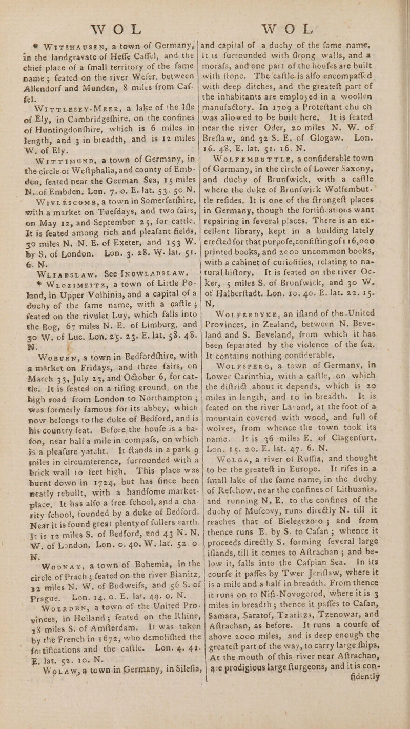 in the landgravate of Heffe Caffel, and the chief place of a fmall territory of the fame mame ; feated on the river Weiler, between Allendorf and Munden, 8 miles from Caf- fel. Wirtrresey-Meerr, a lake of the Ifle of Ely, in Cambridgefhire, on the confines of Hustingdonthire, which is 6 miles in Tength, and 3 in breadth, and is 12 miles W. of Ely. Wirrimunp, atown of Germany, in the circle.of Weftphalia, and county of Emb- den, feated near the German Sea, 15 miles W..of Embden, Lon. 7. 0. E. Jat. 53. 50 N. Wivitscoms, a town in Somerfetthire, with a market on Tuefdays, and two fairs, on May 12, and September 25, for cattle. It is feated among rich and pleafant fields, go mites N. N. E. of Exeter, and 153 W. by S. of London, Lon. 3. 28. W. lat. 51. é.N. Wiraprstaw. See INOWLADSLAW. * Wrozimerrz, a town of Little Po- fand, in Upper Volhinia, and a capital of a duchy of the fame name, with a gaftle ; feated on the rivulet Luy, which falls into the Bog, 67 miles N. E. of Limburg, and go W. of Luc, Lon, 25. 23, E. lat. 58. 48. WN, i . Wozvury, a town in Bedfordhhire, with a market om Fridays, and three fairs, on March 33, July 23, and Otober 6, for cat- tle. It is feated on a rifing ground, on the high road from London to Northampton ; was formerly famous for its abbey, which now belongs tothe duke of Bedford, and is his country feat. Before the houfe is a ba- fon, near half a mile in compafs, on which js a pleafure yatcht. Ir ftands in a park 9 miles in circumference, furrounded with a brick wall 10 feet high, This place was burnt down in 1724, but has fince been neatly rebuilt, with a handfome market- place. It has alfo a free fchool, anda cha- rity fchool, founded by a duke of Bedford. Wear it is found great plenty of fullers earth. Tt is 12 miles S. of Bedford, end 43 N.N. Wr. of London, Lon. o. 40. W. lat. 52. 0. WN, /Wopway, atown of Bohemia, in the circle of Prach ; feated on the river Bianitz, 22 miles N. W. of Budweifs, and 6 S. of Prague. Lon. 14,0. E, lat, 49.0. N. Worrpsn, a town of the United Pro- winces, in Holland; feated on the Rhine, +8 miles S. of Amfterdam. It was taken by the French in 1672, who demolifhed the fortifications and the caftle. Lon. 4. 41. E, lat. 52. 10. N. ~ Woxraw,a town in Germany, in Silefia, and capital of a duchy of the fame name, itis furrounded with firong wal!!s, and a morafs, andone part of the houfes are built with deep ditches, and the greateft part of the inhabitants are employed in a woollen manufadory. In 1709 a Proteftant chu ch was allowed to be built here. It is feated Breflaw, and 42S. E, of Glogaw. Lon. 16. 48, E. lat. 51. 16. N. WoLtremMBuTTLE, aconfiderable town of Germany, in the circle of Lower Saxony, and duchy of Brunfwick, with a caftle tle refides, It is one of the ftrongeft places in Germany, though the fortifications want repairing in feveral pjaces. There is an ex- cellent library, kept in a building lately erected for that purpofe,confifting of 116,000 printed books, and 2coo uncommon books, with a cabinet of cusiofties, relating to na- tural biftory, It is feated on the river Oc- ker, 5 miles S. of Brunfwick, and 30 W. of Halberftadt. Lon. ro. go. E. lat. 22.15. N, WotFerDYXE, an ifland of the-United Provinces, in Zealand, between N. Beve- land and S. Beveland, from which it has been feparated by the violence of the fea. It contains nothing contiderable, WoLFsPerRG, a town of Germany, in Lower Carinthia, with a caflle,.on which the di@ri@ about it depends, which is 20 miles in length, and 10 in breadth. It is feated on the river Lavand, at the foot of a mountain covered with wood, and full of wolves, from whence the town took its name. Itis 36 miles E, of Clagenfurt. Lon. 15. 20,.E. Jat. 47. 6. N. Wotca, a river of Ruffia, and thought to be the greateft in Europe. It rifes in a fiwall lake of the fame name, in the duchy of Refchow, near the confines of Lithuania, and running N. E, to the confines of the duchy of Mufcovy, runs dire@ly N. till it reaches that of Bielegezoro; and from thence runs E. by 8. to Cafan ; whence it proceeds dire€tly S. forming feveral large iflands, till it comes to Aftrachan ; and be- low it, falls into the Cafpian Sea. In its courfe it paffes by Twer Jeriflaw, where it isa mile and a half in breadth. From thence it runs on to Nifi-Novogorod, where itis 3 miles in breadth; thence it paffes to Cafan, Samara, Saratof, Tzaritza, Tzenowar, and Afirachan, as before. It runs a courfe of above 2000 miles, and is deep enough the greateft part of the way, to carry large fhips, At the mouth of this river near Aftrachan, are prodigious large flurgeons, and itis con- fidently