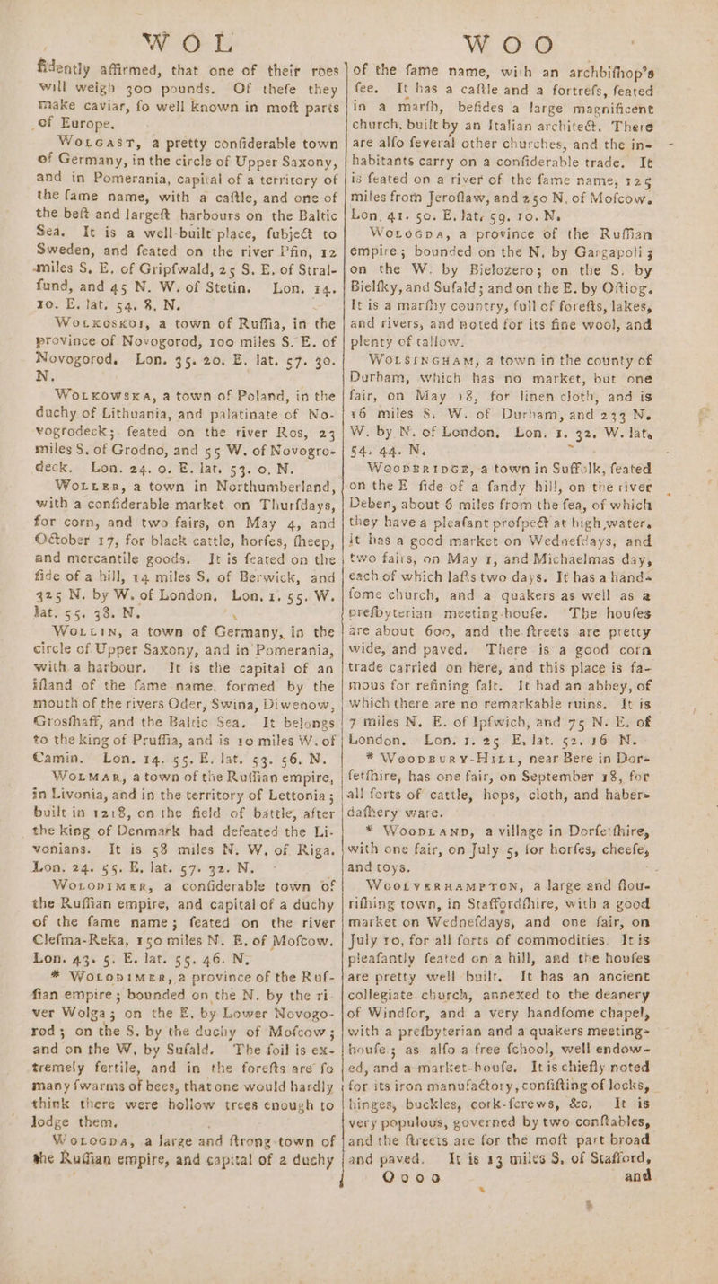 fidently affirmed, that one of their roes will weigh 300 pounds. Of thefe they make caviar, fo well known in moft parts _of Europe, WotGast, a pretty confiderable town of Germany, i in the circle of Upper Saxony, and in Pomerania, capital of a territory of the fame name, with a caftle, and one of the beft and largeft harbours on the Baltic Sea. It is a well-built place, fubjeét to Sweden, and feated on the river Pfin, 12 amiles S, E, of Gripfwald, 25 S. E. of Stral- fund, and 45 N. W. of Stetin. Lon. 14. Zo. E. lat. 54. 8, N. Wotxkoskor, a town of Ruffia, in a province of Novogorod, 100 miles S. E. of Novogorod. Lon. 35. 20. E. lat. 57. 30. N. Wotkowsxa, a town of Poland, in the duchy of Lithuania, and palatinate of No- vogrodeck;. feated on the river Ros, 23 miles S. of Grodno, and 55 W. of Novogro- deck. Lon. 24. 0. E. lat. 53. 0, N. WoLter, a town in Northumberland, with a confiderable market on Thurfdays, for corn, and two fairs, on May 4, and October 17, for black cattle, horfes, fheep, and mercantile goods. It is feated on the fide of a hill, 14 miles S. of Berwick, and que N: by W. of London, Lon.1. 55. W. Jat. 55. 38. N. WoLtin, a town of Germany! i in the circle of Upper Saxony, and in’ Pomerania, with a harbour. It is the capital of an ifland of the fame name, formed by the mouth of the rivers Oder, Swina, Diwenow, Grosfhaff, and the Baltic Sea. It belongs to the king of Pruffia, and is 10 miles W. of Camin. Lon. 14. 55. E. lat. 53. 56. N. WorMar, a town of tiie Ruffian empire, in Livonia, and in the territory of Lettonia ; built in 1218, on the field of battle, after the king of Denmark had defeated the Li- vonians. It is 58 miles N. W, of Riga. Lon. 24. 55. E, lat. 57. 32. N. WoLopimeR, a confiderable town of the Ruffian empire, and capital of a duchy of the fame name; feated on the river Clefma-Reka, 150 miles N. E, of Mofcow. Lon. 43: 5. E. lat. 55. 46. N, * Wotopimer, a province of the Ruf- fian empire ; bounded on the N. by the ri- ver Wolga; on the E by Lower Novogo- rod; on the S. by the duchy of Mofcow; and on the W, by Sufald. The foil is ex- tremely fertile, and in the forefts are fo many {warms of bees, that one would hardly think there were hollow trees enough to lodge them. Worocpa, a large and ftrong town of she Rudian empire, and capital of 2 duchy : See of the fame name, with an archbifhop’s fee. It has a caftle and a fortrefs, feated in a marth, befides a large magnificent church, built by an Italian architect. There are alfo feveral other churches, and the in habitants carry on a confiderable trade. It is feated on a river of the fame name, 125 miles from Jeroflaw, and 250 N, of Mofcow. Lon, 41. so. E, late 59. 10. Ne WoLoGpa, a province of the Ruffian empire; bounded on the N. by Gargapoli 3 on the W. by Bielozero; on the S. by Bielfky, and Sufald; and on the E. by Oftiog. It is a marfhy sodeny, full of forefts, lakes, and rivers, and noted for its fine wool, and plenty of tallow. WoLsinGHam, a town in the county of Durbam, which has no market, but one fair, on May 18, for linen cloth, and is 16 miles $, W. of Durham, and 233 N. W. by N. of London, Lon, 1. Hoe W. late 54. 44. N, Woopgripné#, a town in Suffs Ik, feated on the E fide of a fandy hill, on the river Deben, about 6 miles from the fea, of which they havea pleafant profpe&amp; at high water, it has a good market on Wedoefdays, and two faiis, on May 1, and Michaelmas day, each of which lafts two days. It has a hands fome church, and a quakers as well as a prefbyterian meeting-houfe. ‘The houfes are about 600, and the ftreets are pretty wide, and paved. ‘There is a good corn trade carried on here, and this place is fa- mous for refining falt. It had an abbey, of which there are no remarkable ruins. It is 7 miles N. E. of Ipfwich, and 75 N. E. of London, Lon. 1. 25. E, lat. 52. 16 N. * WeopsBury-Hi tt, near Bere in Dore fetfhire, has one fair, on September 18, for dafhery ware. * Woop.tanp, a village in Dorfetthire, with one fair, on July 5, for horfes, ie i and toys. : WootveRHAMPTON, a large and flou- rifhing town, in Staffordfhire, with a good market on Wednefdays, and one fair, on July ro, for all forts of commodities. It is pleafantly feated ona hill, and the hovfes are pretty well built, It has an ancient collegiate. church, annexed to the deanery of Windfor, and a very handfome chapel, with a prefbyterian and a quakers meeting= houfe.; as alfo a free fchool, well endow- ed, and a-market-houfe, Itis chiefly noted for its iron manufactory, confifting of locks, | hinges, buckles, cork-fcrews, &amp;c, It is very populous, governed by two conftables, and the ftreets are for the moft part broad and paved, It is 13 miles S, of Stafford, Q900 and +