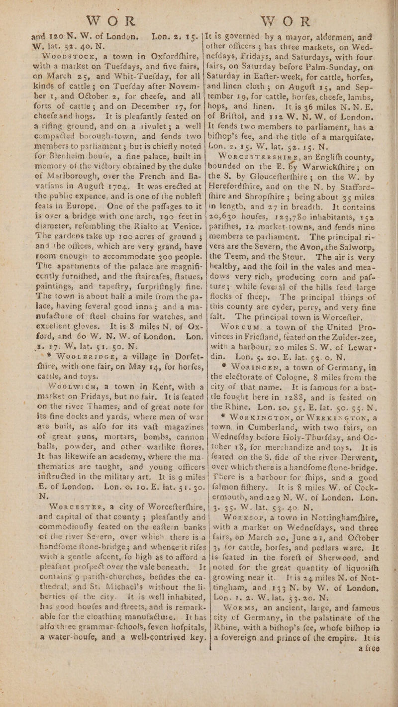 WOR and 120 N, W. of London. W, lat. 52. 40. N. Woopstock, a town in Oxfordhiire, Lon. 23.15. kinds of cattle; on Tuefday after Novem- ber 1, and OBober. 2, for cheefe, and all forts of cattle; and on December 17, for cheefeand hogs, It is pleafantly feated on a rifing ground, and on a rivulet; a well compacied borough-town, and fends two members to parliament; but is chiefly noted for Blenheim-houle, a fine palace, built in memory of the victory obtained by the duke of Marlborough, over the French and Ba- varians in Auguft 1704, It was erefted at the public expence, and is one of the nobleft feats in Europe. One of the paffages to it is over a bridge with one arch, 190. feet in diameter, refembling the Rialto at Venice. The gardens take up too acres of ground ; and the offices, which are very grand, have room enough to accommodate 300 people. The apartments of the palace are magnifi- cently furnifhed, and the ftaircafes, flatues, - paintings, and tapenrys furprifingly fine. The town is about half a mile from the pa- Jace, having feveral good inns; and a ma- nufacture of fteel chains for watches, and excelient gloves, Itis 8 miles N. of Ox- ford, and 60 W. N. W. of London. Lon, ae t7: Ws lat. 914.50. N; °* Woorreaipce, a village in Dorfet- fhire, with one fair, on May 14, for horfes, Cattle, and toys. WootwicH, a town in Kent, with a market on Fridays, but no fair. Itis feated on the river Thames, and of great note for its fine docks and yards, where men of war are built, as alfo for its vaft magazines of great guns, mortars, bombs, cannon balls, powder, and other. warlike ftores, It has likewife an academy, where the ma- thematics are taught, and young officers inftructed in the military art. It is 9 miles N. It is governed: by a mayor, aldermen, and other officers ; has three markets, on Wed- Saturday in Eafter- week, for cattle, horfes, and linen cloth; on Auguft 15, and Sep- tember 19, for cattle, horfes, cheefe, lambs, hops, ana linen. It is 36 miles N.N.E. of Briftol, and 112 W. N, W. of London. It fends two members to parliament, has a bifhop’s fee, and the title of a marquifate. Lon, 2.15. W, lat. 52. 15. N. WorcesTerRsuiryg, an Englifh county, bounded on the E. by Warwickthire; on the S, by Gloucefterfhire ; on the W. by Herefordthire, and on the N. by Stafford- fhire and Shropthire ; being about 35 miles in length, and 27 in breadth. It contains 20,630 houfes, rage inhabitants, 152 parifhes, 12 market-towns, and fends nine members to parliament, vers are the Severn, the Avon, the Salworp, the Teem, and the Stour. The air is very healthy, and the foil in the vales and mea- ture; while feveral of the hills feed large flocks of theep. The principal things of this county ate cyder, perry, and very fine falt. The principal town is Worcefter, Worcum,. a town of the United Pro- vinces in Friefland, feated on the Zuider-zee, itn a harbour, 20 miles S. W. of Lewar- din. Lon, 5, 20. E. lat. 53.0, N * WorINGEN, a town of Germany, in the eleétorate of Cologne, 8 miles from the city of that name. It is famous for a bat- tle fought here in 1288, and is feated on the Rhine, Lon. to. 55. E. lat. 50. 55. N. * WorKINGTON, or WERKINGTON, a town, in Cumberland, with two fairs, on Wednefday before Holy-Thurfday, and Oc- tober 18, for merchandize and toys. Itis feated on the 8, fide of the river Derwent, over which there is a handfome ftone-bridge. There is a harbour for fhips, anda good and capital of that county ; pleafantly and Worksop, a town in Nottinghamfhire, handfome ftone-bridge; and whenge'it rifes with a gentle afcent, fo high as to afford a pleafant profpect over the vale beneath. Ie contains 9 parifh-churches, befides the ca- thedral, and St. Michael’s without the li- berties of the city. It is well inhabited, has good houfes and ftreets, and is remark- able for the cloathing manufacture. - It has alfa'three grammar- fchools, feven hofpitals, a water-houfe, and a well-contrived key. 3, for cattle, horfes, and pedlars ware. It is feated in the foren of Sherwood, and noted for the great quantity of liquorifh growing near it. Itis 24 miles N. of Not- tingham, and 133 .N. by W, of London, Lon. 1. 2. W. lat. 53.20. Ni WorMS, an ancient, large, and famous city of Germany, in the palatinate of the Rhine, with a bifhop’s fee, whofe bifhop ia a fovereign and prince of the empire. Itvis a free <n — ace