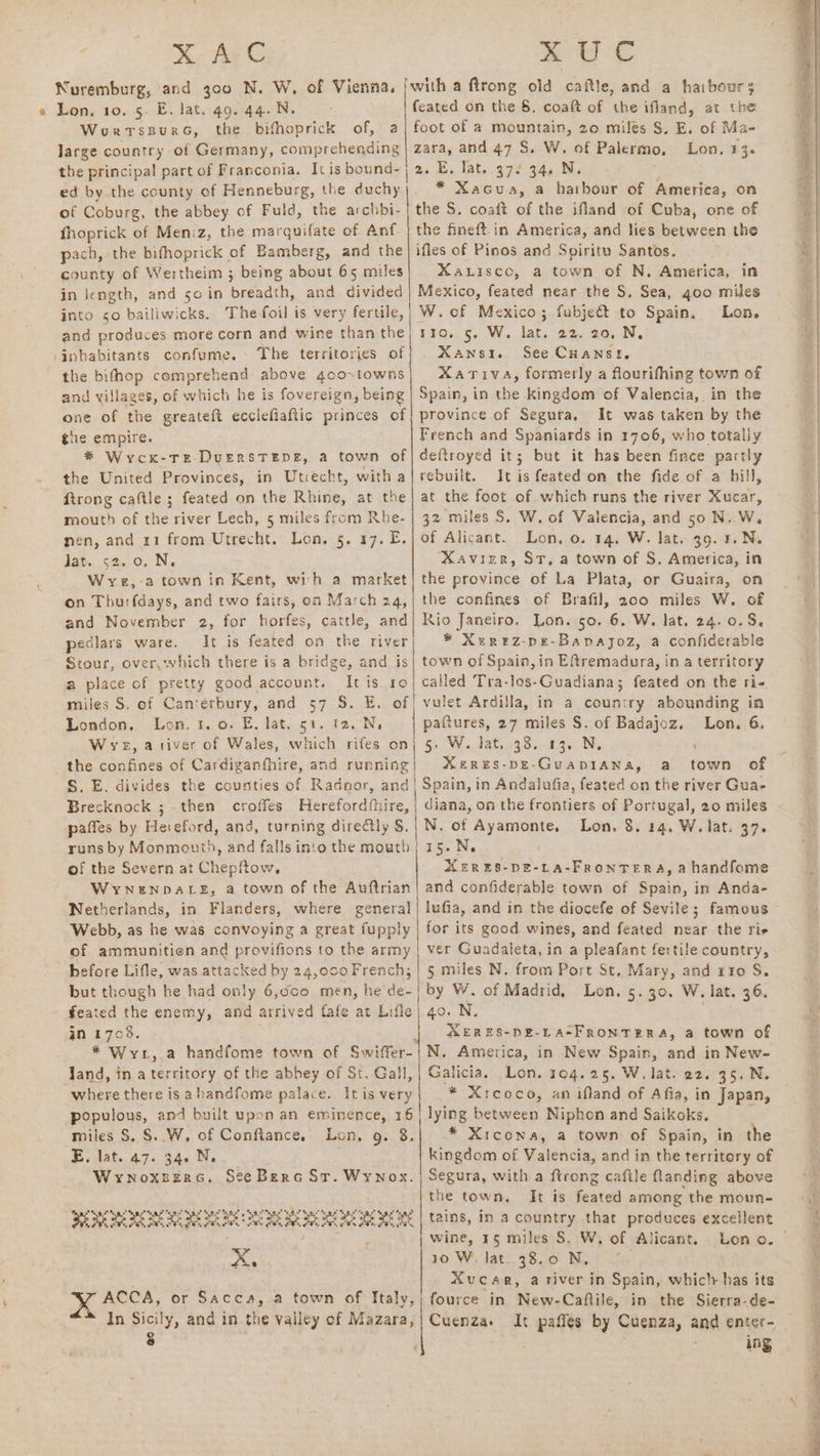 Nuremburg, and 300 N. W, of Vienna, « Lon. 10. 5. E. lat. 49.44. N. WourtspursG, the bifhoprick of, a Jarge country of Germany, comprehending the principal part of Franconia. It is bound- ed by the county of Henneburg, the duchy of Coburg, the abbey of Fuld, the archbi- fhoprick of Meniz, the marquifate of Anf pach, the bifhoprick of Bamberg, and the county of Wertheim ; being about 65 miles in iength, and soin breadth, and. divided into so bailiwicks. The foil is very fertile, iwith a ftrong old caftle, and a haibours feated on the §. coaft of the ifland, at the foot of a mountain, 20 miles S, E. of Ma- zara, and 47 S. W. of Palermo, Lon. 13. a, Es lat..¢7¢ 4400; * Xacuas,a hatbour of America, on the S. coaft of the ifland of Cuba, one of the fineft-in America, and lies between the ifles of Pinos and Spiritu Santos. XaLisco, a town of N. America, in Mexico, feated near the S, Sea, goo miles W.of Mexico; fubjeét to Spain. Lon. ‘inhabitants confume. the bifhop comprehend above 4co~towns and villages, of which he is fovereign, being the empire. Xansi. See Cuanst, Xariva, formerly a flourifhing town of Spain, in the kingdom of Valencia, in the It was taken by the French and Spaniards in 1706, who totally the United Provinces, in Utrecht, with a Rtrong caftle ; feated on the Rhine, at the mouth of the river Lech, 5 miles from Rhe- nen, and 11 from Utrecht. Lon. 5. 17. £. Jat. 52. 0. N. W yz, a town in Kent, with a market on Thurfdays, and two fairs, oa March 24, and November 2, for horfes, cattle, and pedlars ware. It is feated on the river Stour, overywhich there is a bridge, and is a place of pretty good account. It is ro miles S. of Canterbury, and 57 S. E. of London. Lon. 1.0. E. lat, 51. 12. N, Wye, ativer of Wales, which rifes on _ the confines of Cardiganfhire, and running S. E. divides the counties of Radnor, and Brecknock ;- then croffes Herefordfhire, pafles by Heieford, and, turning directly S. runs by Monmouth, and falls into the mouth of the Severn at Chepftow, WYNENDALE, a town of the Auftrian Netherlands, in Flanders, where general of ammunitien and provifions to the army before Lifle, was attacked by 24,000French; but though he had only 6,0co men, he de- feated the enemy, and arrived fafe at Lifle in 1708. * Wrt, Jand, in aterritory of the abhey of St. Gall, where there is ahandfome palace. Itis very populous, and built upon an eminence, 16 miles S, §..W, of Conftance. Lon, g. 8. B. lat. 47: 34< Ne Wrynoxsers. See Berc St. Wynox. a he he aS a Sys Mn px Ya ra OP Si aS “aoe ye og poe Lot epehepotoe cies eee eee coe ees. ~ ; oa K ACCA, or Sacca, a town of Italy, In Sicily, and in the vailey of Mazara, Neen nee eee eee eee area rebuilt. It is feated on the fide of a hill, at the foot of which runs the river Xucar, 32 miles S. W. of Valencia, and 50 N. W. of Alicant. Lon, 0. 14. W. lat. 39. 1.N. XAVIER, ST, a town of S, America, in the province of La Plata, or Guaira, on the confines of Brafil, 200 miles W. of Rio Janeiro. Lon. 5o. 6. W. lat, 24.0.8, * XeREZ-pDE-Bapajoz, a confiderable town of Spain, in Eftremadura, in a territory called Tra-los-Guadiana; feated on the ri- | vulet Ardilla, in a country abounding in pattures, 27 miles S. of Badajoz. Lon. 6. 5: Ww. lat. 33. 13. N, ‘ | Xeres-peE-Guap1ana, a town of i Spain, in Andalufia, feated on the river Gua- diana, on the frontiers of Portugal, 20 miles N. of Ayamonte, Lon. 8. 14, W. lat. 37. ;15.N. MER ES-DE-LA-FRONTERA, 2 handfome and confiderable town of Spain, in Anda- for its good wines, and feated near the rie ver Guadaleta, in a pleafant fertile country, 5 miles N. from Port St, Mary, and r1o S. by W. of Madrid, Lon. 5.30. W. lat. 36. | 40. N. . | MERES-DE-LA-FRONTERA, a town of Galicia. Lon. 104.25. W, lat. e2. 35. N. * Xreoco, an ifland of Afia, in Japan, lying between Niphon and Saikoks. * Xtcona, a town of Spain, in the kingdom of Valencia, and in the territory of Segura, with a ftrong caftle flanding above the town. It is feated among the moun- tains, in a country that produces excellent wine, 15 miles S. W. of Alicant. 10 W. lat. 38.0 N, | Xvucar, a river in Spain, whic'r has its fource in New-Caftile, in the Sierra-de- ing