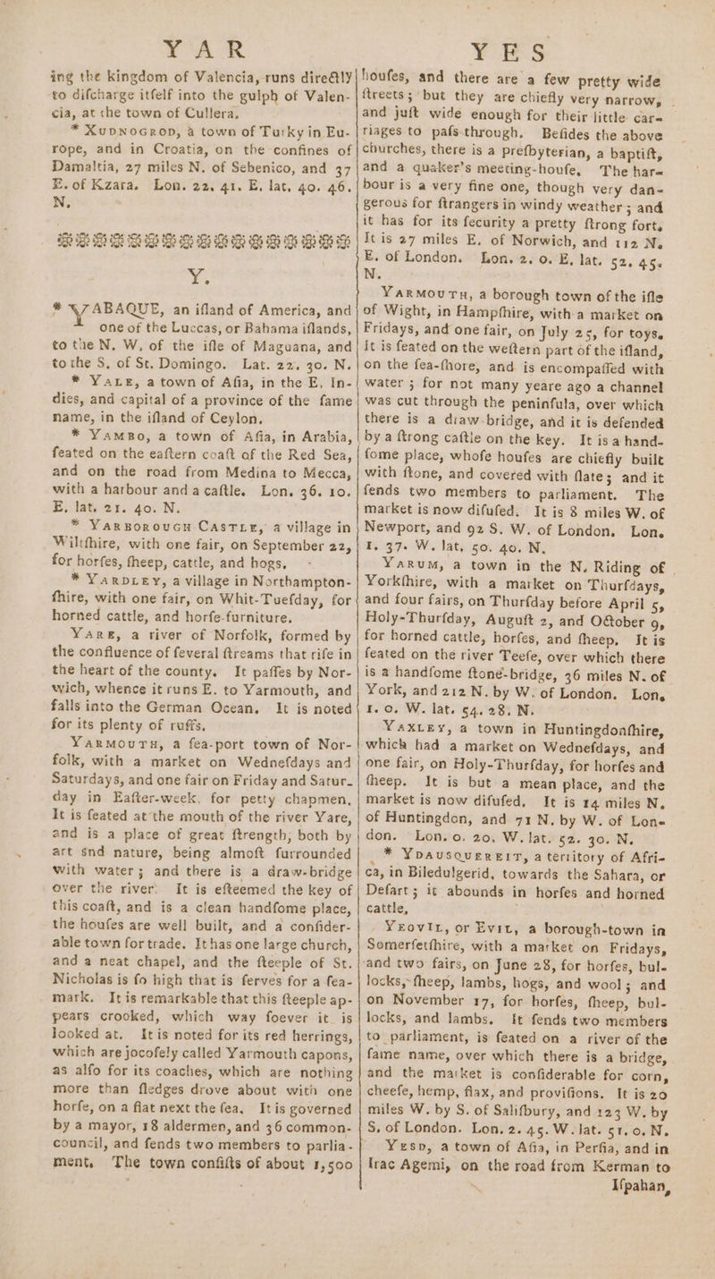 YAR ing the kingdom of Valencia, runs dire@ly to difcharge itfelf into the gulph of Valen- cia, at che town of Cullera, * XuvNoGerop, a town of Turky in Eu- rope, and in Croatia, on the confines of Damaltia, 27 miles N. of Sebenico, and 37 E.of Kzara. Lon. 22. 41. E, lat, go. 46. N, E55 203 503 OS 5S SG 2H Ss Gp Gh oS Hh 3 Hey oe, % ZAR ARE, an ifland of America, and one of the Luccas, or Bahama iflands, to the N. W, of the ifle of Maguana, and tothe S, of St. Domingo. Lat. 22. 30. N. * Yate, a town of Afia, in the E, In- dies, and capital of a province of the fame mame, in the ifland of Ceylon. * YamBo, a town of Afia, in Arabia, feated on the eaftern coaft af the Red Sea, and on the road from Medina to Mecca, with a harbour anda caftle. Lon. 36. 10. E, lat. 21. 40. N. * Yarsoroucu Castee, a village in Wiltthire, with one fair, on September 22, for horfes, fheep, cattle, and hogs, * YarvLey, a village in Northampton- fhire, with one fair, on Whit-Tuefday, for horned cattle, and horfe-furniture. Yare, a river of Norfolk, formed by the confluence of feveral ftreams that rife in the heart of the county. It paffes by Nor- wich, whence it runs E. to Yarmouth, and falls into the German Ocean. It is noted for its plenty of ruffs, Yarmouru, a fea-port town of Nor- folk, with a market on Wednefdays and Saturdays, and one fair on Friday and Satur. day in Eafter-week, for petty chapmen, It is feated at the mouth of the river Yare, and is a place of great ftrength, both by art snd nature, being almoft furrounded with water; and there is a draw-bridge over the river, It is efteemed the key of this coaft, and is a clean handfome place, the houfes are well built, and a confider- able town for trade. It has one large church, and a neat chapel, and the fteeple of St. Nicholas is fo high that is ferves for a fea- mark. It is remarkable that this fteeple ap- pears crooked, which way foever it. is looked at. Itis noted for its red herrings, which are jocofely called Yarmouth capons, as alfo for its coaches, which are nothing more than fledges drove about with one horfe, on a flat next the fea, Itis governed by a mayor, 18 aldermen, and 36 common. A eee SS ee SS ee nt ee ment, The town confifts of about 1,500 PLES houfes, and there are a few pretty wide {treets;'but they are chiefly very narrow, - and juft wide enough for their little care riages to pafsthrough, Befides the above churches, there is a prefbyterian, a baptift, and a quaker’s meeting-houfe, The harm bour is a-very fine one, though very dan« gerous for ftrangers in windy weather; and it has for its fecurity a pretty {trong forts It is 27 miles E. of Norwich, and 112 Ne E. of London. Lon. 2. 0. E, lat. 52. 45s N. Yarmourn, a borough town of the ifle of Wight, in Hampfhire, with a market on Fridays, and one fair, on July 25, for toys. it is feated on the weftern part of the ifland, on the fea-fhore, and is encompaiied with water ; for not many yeare ago a channel was cut through the peninfula, over which there is a draw-bridge, and it is defended by a ftrong caftle on the key. It is a hand- fome place, whofe houfes are chiefly buile with ftone, and covered with flate; and it fends two members to parliament. The market is now difufed. It is 8 miles W. of Newport, and 92 S. W. of London, Lon. 1.37. W. lat, 50. 40. N, YaRuM, a town in the N, Riding of | Yorkfhire, with a market on Thurfdays, and four fairs, on Thurfday before April 5, Holy-Thurfday, Auguft 2, and OGober 9» for horned cattle, horfes, and fheep, It is feated on thé river Teefe, over which there is a handfome ftoné-bridge, 36 miles N. of York, and 212 N. by W. of London. Lon. 1.0, W. lat. 54.28. N. YAXLEY, a town in Huntingdonhfhire, which had a market on Wednefdays, and one fair, on Holy-Thurfday, for horfes and fheep. It is but a mean place, and the market is now difufed, It is 14 miles N. of Huntingdon, and 71 N, by W. of Lone don. Lon.o. 20, W, lat. 52. 30. N, * Yoausquereit, a territory of Afri- ca, in Biledulgerid, towards the Sahara, or Defart; it abounds in horfes and horned cattle, | YeEovir, or Evit, a borough-town in Somerfetthire, with a market on Fridays, locks, fheep, lambs, hogs, and wool; and on November 17, for horfes, theep, bul- locks, and lambs. It fends two members to parliament, is feated on a river of the fame name, over which there is a bridge, and the maiket is confiderable for corn, cheefe, hemp, flax, and provifions. It is 20 miles W. by S. of Salifbury, and 123 W. by S, of London. Lon. 2. 45.W. lat. st.o.N. Yesp, a town of Afia, in Perfia, and in lrac Agemi, on the road from Kerman to ‘ Ifpahan,