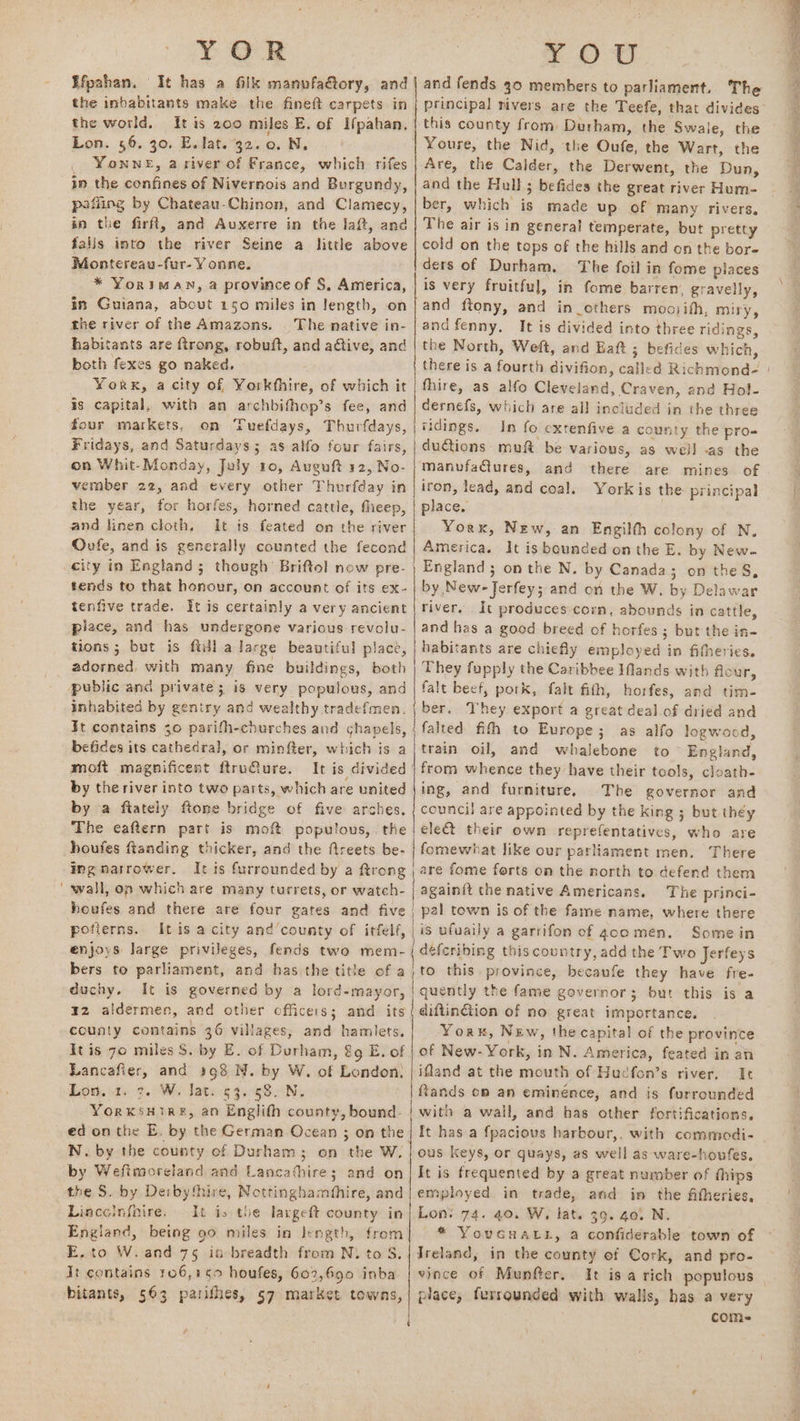 YOR : £0 U Efpahan. It has a filk manvfaétory, and the inbabitants make the fineft carpets in the world, It is 200 miles E. of Ifpahan, Lon. 56. 30. E. lat. 32.0. N. Yonwne, a siver of France, which rifes in the confines of Nivernois and Burgundy, pofling by Chateau-Chinon, and Clamecy, in the firft, and Auxerre in the laft, and falis into the river Seine a little above | cold on the tops of the hills and on the bore Montereau-fur- Y onne. ders of Durham. The foil in fome places and fends 30 members to parliament. The * Yoriman, a province of S, America, is very fruitful, in fome barren. gravelly, | principal rivers are the Teefe, that divides this county from Durham, the Swaie, the Youre, the Nid, the Oufe, the Wart, the Are, the Calder, the Derwent, the Dun, and the Hull ; befides the great river Hum- ber, which is made up. of many rivers. The air is in general temperate, but pretty in Guiana, about 150 miles in length, on | and ftony, and in_others mooifh, miry, the river of the Amazons. | The mative in- | and fenny, It is divided into three ridings, habitants are ftrong, robuft, and adtive, and | the North, Weft, and Eaft 3 befides which, both fexes go naked. Yorx, a city of Yorkthire, of which it is capital, with an archbifhop’s fee, and four markets, on Tuefdays, Thurfdays, Fridays, and Saturdays; as alfo four fairs, on Whit-Monday, July 10, Auguft 12, No- vember 22, and every other Thurfday in the year, for horfes, horned cattle, theep, and linen cloth. It is feated on the river Oufe, and is generally counted the fecond fhire, as alfo Cleveland, Craven, and Hol- dernefs, which are all included in the three ridings. In fo extenfive a county the pro- ductions: muft be various, as well -as the manvfaCures, and there are mines of iron, lead, and coal. Yorkis the principal place, . Yorx, New, an Engilth colony of N. America. It is bounded on the E. by New- England; on the N. by Canada; on the S, by New-Jerfey; and on the W. by Delawar river. It produces-cormm, abounds in cattle, and has a good breed of horfes ; but the in- tends to that honour, on account of its ex- tenfive trade. It is certainly a very ancient piace, and has undergone various revolu- tions ; but is ftill a large beautiful place, | habitants are chiefly employed in fifheries. adorned, with many fine buildings, both | They fupply the Caribbee IMands with flour, public and private; is very populous, and | falt beef, pork, falt fith, horfes, and tim- inhabited by gentry and wealthy tradefmen. | ber. They export a great deal of dried and It contains 30 parifh-churches and chapels, | falted fith to Europe; as alfo logwood, befides its cathedral, or minfler, which is a|train oil, and whalebone to England, moft magnificent ftruure. It is divided | from whence they have their tools, cloath- by the river into two parts, which are united |ing, and furniture, The governor and by a ftately ftone bridge of five arches, | council are appointed by the King ; but they The eaftern part is moft populous, the | elect their own reprefentatives, who are houfes ftanding thicker, and the freets be- | fomewhat like our parliament men. There ingnatrower. Itis furrounded by a ftrong | are fome forts on the north to defend them wall, on which are many turrets, or watch- | againit the native Americans. The princi- houfes and there are four gates and five | pal town is of the fame name, where there poflerns. It is a city and‘county of itfelf, | is ufuaily a garrifon of gacomen. Some in enjoys large privileges, fends two mem | deferibing this country, add the Two Jerfeys | bers to parliament, and has the title of a; to this. province, becaufe they have fre- duchy. It is governed by a lord-mayor, | quently the fame governor; but this is a 42 aldermen, and other officers; and its { diftin@ion of no great importance. county contains 36 villages, and hamlets. Yor, New, the capital of the province It is 7o miles S. by E. of Durham, &amp;9 E. of | of New-York, in N. America, feated in an Lancafier, and 198 N. by W. of London, | ifland at the mouth of Hucfon’s river, Ie Lotte 2. We late 5 4.-585N, ftands op an eminence, and is furrounded YorxkSHIRE, an Englith county, bound. | with a wall, and has other fortifications. ed on the E. by the German Ocean ; on the | It has a f{pacious harbour,, with commodi- N. by the county of Durham 3; on the W, | ous keys, or quays, as well as ware-houfes. by Wefimoreland and Lancathire; and on| It is frequented by a great number of thips the S. by Deibythire, Nottinghamfhire, and| employed in trade, and in the fitheries, Lincelnfnire, It is the laxgeft county in| Lon: 74. 40. W, lat. 39. 40) N. England, being 90 miles in Jength, from * YouGuatt, a confiderable town of E.to W.and 75 ia breadth from N. to S.|IJreland, in the county ef Cork, and pro- Jt contains 106,150 houfes, 602,690 inba | vince of Munfter. It is a rich populous bitants, 563 parishes, 57 market towns, | place, furrounded with walls, has a very ee ee Me Ny 4 P ¢ ee yy