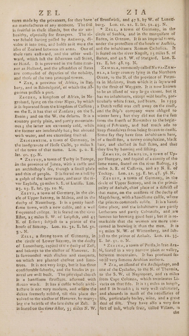Z Et “at no manufactures of any moment. The foil is fruitful in thefe iflands, but the air un- healthy, efpecially for ftrangers. burg. Lon. ro. 22. E. lat. 52.45. N. * ZerxL, atown of Germany, in the and in the marquifate of ifles of Zealand between its arms. One of thefe runs eaftward, and the other wefi- ward, which laft the fifhermen call Stont, or Hod. | It is governed in the fame man- are compofed of deputies of the nobility, and thofe of the two principal towns. * Zep, a province of Africa, in Bat, bary, and in Biledulgerid, ‘of which the Al- gerines poffefs a pait. ZeczEG, a kingdom of Africa, in Ne- groland, lying on the river Niger, by which it is feparated from the kingdom of Caffena ; on the E. it has that of Zanfara; on the § Benin ; and on the W. the defarts. It eae a country partly plain, and partly mountain- ous; the latter are extremely cold, while the former are intolerably bot; but abound with water, and are exceeding fruitrel. ZEIGINHEIM, a town of Germany, in the landgravate of Heffe Cailel, 30 miles S. of the town of that name. Lon, 9.0. E. dat. so. 55. N. * Ze1ToN, a town of Turky i in Europe, in the province of Janna, with a caftle and an archbifhop’s fee, and thin of people. It is feated ona bill by a gulph of the fame ae; and near the ri- ver Eaylada, 50 miles S$. E, of Lariffla. Lon. 23.25. E, lat. 39. 10. N. Zeitz, a town of Germany, in the cir- cle of Upper Saxony, in Mifnia, and in the duchy of Naumburg. It is a pretty hand- fome town, with a new cafile, and a well frequented college. itis feated on the tiver Efter, 25 miles S. W. of Leipfick, and 45 E. of Erfort; fubjedt to a prince of the pias of Saxony. Lon. 32. 32. E. lat. so. 7 N : va a ftrong town of Germany, in the circle of Lower Saxony, in the duchy of Lunenburg, capital of the duchy of Zell, and belongs to the elelor of Hanover. It is furrounded with ditches and ransparts, on which are planted chefnut and lime- trees. Itis not very large, but it has three confiderable fuburbs, and the houfes in ge- neral are well built. ‘The principal chuich is a handfome ftru€ture, adorned with ftucco woik. It has a caftle whofe archi- tecture is not very modern, and where the @ukes formerly refided, till this place de- volved to the elector of Hanover, by marry- is feated‘on the river Aller, 35 miles N, W. and the inhabitants Roman-Caiholics. It is feated on the river Nagolt, 15 miles S, of Baden, and 42S, W. of Stutgard, Lon. 8 iz. E, tat 43,169. N, Ocean, 10 the N. of the province of Petzo- rain Mofcovy, from which it is feparated by the ftrait of Weygate. It is now known has no inhabitants, except wild beafts, par ticularly white foxes, and bears. In 31595 from the fourth of November to the begin- ning of February, and had much ado to’ keep themfelves from being frozen to death, Some fay they have feen inhabitants here, of a (mall fize, a tawny complexion, black hair, and -clothed in fea} fkins, and thas they live by hunting and fifhing. ZeMLIN, Or ZEMPLIN, a town of Up- per Hungary, and Capital of a county of the fame name, feated on the river Bodrog, 2§. miles S,-E. of Caffovia, and 27 N. E. of Tockay: Lon..22. 3g. E. lat.q8. 36..N. ZeERBST, atown of Germany, in the circle of Upper Saxony, and in the princi- pality of Anhalt, chief place of a diftri&amp;t of Magdeburg, with a handfome caftle, where the princes commonly refide. Itisa band- fome place, and the inhabitants are partly Lutherans and partly Calvinifts, and are famous for brewing good beer; but it is re- markable that the women are more con- cerned in brewing it than the men, It 18 i. hoes $2. 0. N. Zex1Ga,a town of Perfia,in fie Aras bi, seek in a very narrow Bia or valley, between mountains, It has produced fee veral very famous Arabian authors. * Zra, anifland of the Archipelago, and one of the Cyclades, to the N. of Thermia, to the $. W. of Negropont, and 12 miles from Cape Colonna, which terminates Li- and 8 in breadth 3 is very well cultivated, and abounds in moft of the neceffaries of life, particularly barley, wine, and a great They have alfo a very fine fort of oak, whofe fruit, called Villam, is the ee