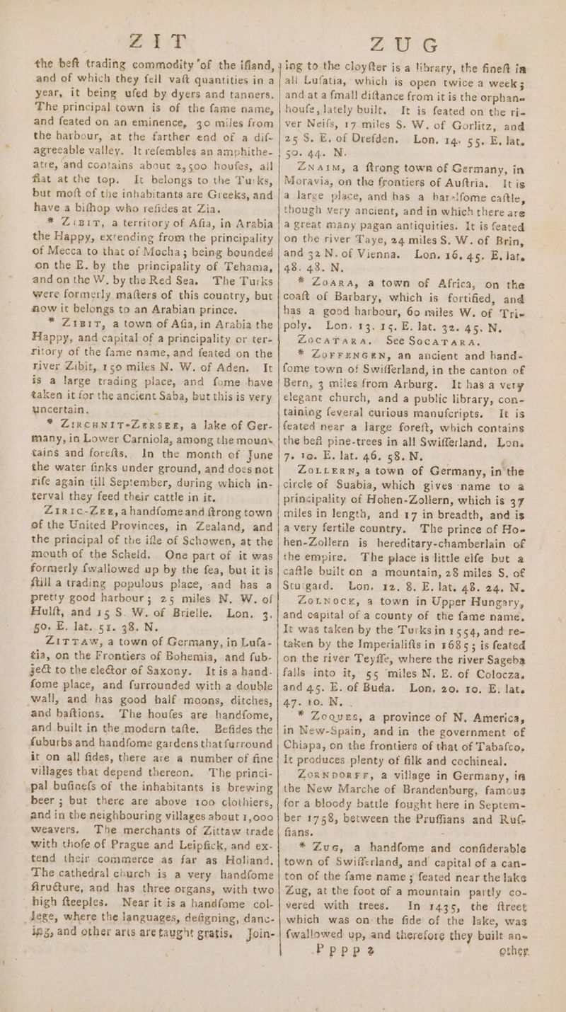 24 3T and of which they fell vaft quantities in a year, it being ufed by dyers and tanners. The principal town is of the fame name, and feated on an eminence, 30 miles from the harbour, at the farther end of a dif- agreeable valley. It refembles an amphithe- atre, and contains about 2,500 houfes, all fiat atthe top. It belongs to the Turks, but mott of the inhabitants are Greeks, and have a bifhop who refides at Zia. * ZiBit, a territory of Afia, in Arabia the Happy, extending from the principality of Mecca to that of Mocha; being bounded on the E. by the principality of Tehama, and on the W. by the Red Sea. The Turks were formerly matters of this country, but how it belongs to an Arabian prince. * Zisir, a town of Afia, in Arabia the Happy, and capital of a principality or ter- river Zibit, 150 miles N. W. of Aden. It is a large trading place, and fome have uncertain. * ZIRCHNIT*ZERSEE, a lake of Ger- many, in Lower Carniola, among the moun tains and forefis, In the month of june the water finks under ground, and docs not rife again till September, during which in- terval they feed their cattle in it. Ziric-Zee,ahandfomeand ftrong town of the United Provinces, in Zealand, and the principal of the ifle of Schowen, at the mouth of the Scheld. One part of it was formerly fwallowed up by the fea, but it is ftill a trading populous place, and has a pretty good harbour; 25 miles N. W. of Fulft, and is S. W. of Brielie. Lon, 3. 50. E. lat. 51. 38. N. ZiTTaw, a town of Germany, in Lufa- tia, on the Frontiers of Bohemia, and fub- ge&amp; to the cle@or of Saxony. It is a hand- fome place, and furrounded with a double ‘wall, and has good half moons, ditches, and baftions. The houfes are handfome, and built in the modern tafte. Befides the fuburbs and handfome gardens that furround it on all fides, there are a number of fine villages that depend thereon. The princi- pal bufinefs of the inhabitants is brewing beer ; but there are above roo clothiers, and in the neighbouring villages about 1,000 weavers. The merchants of Zittaw trade with thofe of Prague and Leipfick, and ex- tend their commerce as far as Holland, The cathedral church is a very handfome firucture, and has three organs, with two high fteeples. Near it is a bandfome col- _dege, where the languages, defigning, danc- ing, and other ar(s are taught gratis, Join- ZUG ing to the cloyfter is a library, the fineft ja all Lufatia, which is open twice a week 5 and at a fmall diftance from it is the orphane houfe, lately built. It is feated on the ri- ver Neifs, 17 miles §. W. of Gorlitz, and 25S. E. of Drefden. Lon. 14. 55, E. lat. “ Naim, a ftrong town of Germany, in Moravia, on the frontiers of Auftria, It is a large place, and has a bhar-!fome caftle, though very ancient, and in which there are a great Many pagan antiquities. It is feated on the river Taye, 24 miles S, W. of Brin, and 32.N.of Vienna. Lon. 16.45. E. lat. 48. 43. N, * Zoara, a town of Africa, on the coaft of Barbary, which is fortified, and has a good harbour, 60 miles W. of Tri poly. Lon. 13. 45. E. lat. 32. 45. N. ZocaTara, See SocaTarRa. * ZorreNnGEN, an ancient and hand- fome town of Swifferland, in the canton of Bern, 3 miles from Arburg. It has a very elegant church, and a public library, con- taining feveral curious manufcripts. It is feated near a large foreft, which contains the bea pine-trees in all Swifferland, Lon. 7- to. E, lat. 46. 58. N. p ZoLLERN, a town of Germany, in the circle of Suabia, which gives name to a principality of Hohen-Zollern, which is 37 miles in length, and 17 in breadth, and is avery fertile country. The prince of Hoe hen-Zollern is hereditary-chamberlain of the empire. The place is little elfe but a caftie built on a mountain, 28 miles S. of Stuigard. Lon. 12. 8. E, lat. 48. 24. N. ZouNock, a town in Upper Hungary, and capital of a county of the fame name, It was taken by the Turksin 1554, and re- taken by the Imperialifts in 1685; is feated on the river Teyffe, where the river Sageba falls into it, 55 miles N. E. of Colocza. and 45. E. of Buda. Lon. 20. ro. E: late 47.10. N... * Zoques, a province of N. America, in Wew-Spain, and in the government of Chiapa, on the frontiers of that of Tabafco. it produces plenty of filk and cochineal. ZORNDORFF, a village in Germany, ia the New Marche of Brandenburg, famous for a bloody battle fought here in Septem- ber 1758, between the Prufians and Ruf- fians. * Zuc, a handfome and confiderable town of Swifferland, and capital of a can- ton of the fame name ; feated near the lake Zug, at the foot of a mountain partly co- vered with trees. In 1435, the ftreet which was onthe fide of the lake, was fwallowed up, and therefore they built ane Pppp2 other,