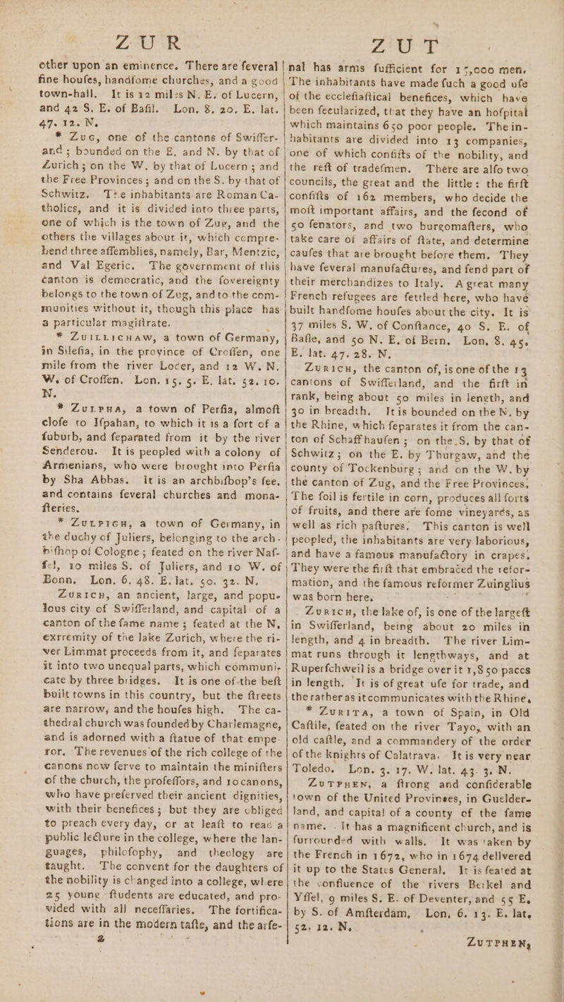 ZAGER ae 0S other upon an eminence. There are feveral|nal has arms fufficient for 15,000 men. fine houfes, handfome churches, and a good | The inhabitants have made {uch a good ufe town-hall. It is 12 miles N. E. of Lucern, | of the ecclefiaftical benefices, which have and 42 S. E. of Bafil. Lon. 8, 20. E. lat. | been feeularized, that they have an hofpital 47.12. N, which maintains 650 poor people. The in- * Zuc, one of the cantons of Swiffer- | habitants are divided into 13 companies, and ; bounded on the E. and N. by that of |one of which confifts of the nobility, and Zurich; on the W, by that of Lucern ; and | the reft of tradefmen. There are alfo two the Free Provinces ; and on the S. by that of | councils, the great and the little: the firft Schwitz. Te inhabitants are RomanCa- | confifts of 162 members, who decide the tholics, and it is divided into three parts, | mott important affairs, and the fecond of ene of which is the town of Zug, and the | 50 fenators, and two burgomafters, who others the villages about it, which compre- | take care of affairs of fate, and determine bend three affemblies, namely, Bar, Mentzic, | caufes that are brought before them. They and Val Egeric. The government of this | have feveral manufa@tures, and fend part of canton is democratic, and the fovereignty | their merchandizes to Italy. A great many belongs to the town of Zug, andto the com- } French refugees are fettled here, who have munities without it, though this place has | built handfome houfes about the city. It is a particular magittrate. . |37 miles S. W. of Conftance, 40 S,. E. of * Zuitticuaw, a town of Germany, | Bafle, and so N. E. of Bern, Lon, 8. 45. in Silefia, in the province of Croffen, one | E. lat. 47. 28. N. mile from the river Locer, and 12 W.N, Zuricn, the canton of, is one of the 13 W. of Croffen, Lon. 15. 5. E, lat. 52.10. | cantons of Swifferland, and the firft in N. . rank, being about 50 miles in jength, and * ZuLpua, a town of Perfia, almoft| 30 in breadth. Itis bounded on the N. by clofe to Ifpahan, to which it is a fort of a | the Rhine, which feparates it from the can- fuburb, and feparated from it by the river | ton of Schaffhaufen ; on the_S, by that of Senderou. It is peopled with acolony of | Schwitz; on the E. by Thurgaw, and the Armenians, who were brought into Perfia | county of Tockenburg ; and on the W. by by Sha Abbas. It is an archbifbop’s fee. | the canton of Zug, and the Free Provinces, and contains feveral churches and mona- | The foil is fertile in corn, produces all forts fteries. | of fruits, and there are fore vineyards, 2s * ZuLpicu, a town of Germany, in | well as rich paftures. This carton is well the duchy of Juliers, belonging to the arch- | peopled, the inhabitants are very laborious, bithop of Cologne; feated on the river Naf- | and have a famous manufactory in crapes. f-!, 10 miles S. of Juliers, and 10 W. of | They were the firft that embraced the refor- Bonn. Lon, 6. 48. E. lat. 50. 32. N. | mation, and the famous reformer Zuinglius Zuricw, an ancient, large, and popue | was born here. = i Jous city of Swifferland, and capital of a Zuricn, the lake of, is one of the largett canton of the fame name ; feated at the N. | in Swifferland, being about 20 miles in exrremity of the lake Zurich, where the ri- | length, and 4 in breadth. The river Lim- ver Limmat proceeds from it, and feparates | mat runs through it lengthways, and at it into two unequal parts, which communi, | Ruperfchweil is a bridge over it 1,850 paccs cate by three bridges. It is one of-the beft | in length, ‘It is of great ufe for trade, and built towns in this country, but the ftreets | the ratheras itcommunicates with the Rhine, are narrow, andthe houfes high. The ca- * Zurita, a town of Spain, in Old thedral church was founded by Charlemagne, | Caftile, feated on the river Tayo, with an and is adorned with a ftatue of that empe- | old caftle, and a commandery of the order ror, The revenues‘of the rich college of the | of the Knights of Calatrava. It is very near canons now ferve to maintain the minifters | Toledo. Lon. 3.17. W. lat. ag. ge N. of the church, the profeffors, and ro canons, ZuTPHEN, a ftrong and confiderable who have preferved their ancient dignities, {town of the United Provinees, in Guelder- with their benefices ; but they are obliged | land, and capita! of a county of the fame to preach every day, or at lJeaft to reac aj} name. . It has a magnificent church, and is public leture in the college, where the lan- | furrourded with walls. It was ‘aken by guages, philofophy, and theclogy are] the French in 1672, who in 1674 dellvered taught. The convent for the daughters of | it up to the States General. Ir is feated at the nobility is changed into a college, where| the confluence of the rivers Berkel and 25 young -ftudents are educated, and pro- | Yffel, 9 miles S. E. of Deventer, and ¢5 E, vided with all neceffaries, The fortifica- | by S. of Amfterdam, Lon, 6. 13. E. lat, tions are in the modern tafte, and the arfe- | 52, 12. N. : vi 2 bo &gt; ZUTPHEN, pean se eso 5A