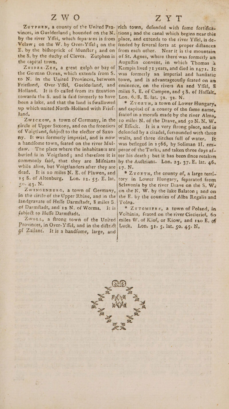 4 e-O ZuTPHEN, a county of the United Pro- vinces, in Guelderland ; bounded on the N. by the river Yffel, which feparates is from /Velaw ; on the W. by Over-Yffel; on the E, by the bifhoprick of Munfter; and on _the S. by the duchy of Cleves, Zutphen is the capital town, Zuiper-Zee, a great guiph or bay of the German Ocean, which extends from S$. to N. in the United Provinces, between Friefland, Over-Yffel, Guelderland, and Holland. It is fo called from its fituation towards the S. and is faid formerly to have been a lake, and that the land is fwallowed up which united North-Holland with Frief- land, “ZwicKow, a town of Germany, in the gircle of Upper Saxony, and on the frontiers of Voigtland, fubjeé to the elector of Saxo- ny. It was formerly imperial, and is now a handfome town, feated on the river Mul- daw. The place where the inhabitants aré buried is in Voigtland 5; and therefore it is commonly faid, that they are Mifnians while alive, but Voigtlanders after they are dead. It is 20 miles N. E. of Plawen, and a5 S. of Altenburg, Lon. 12. 65. E. lat. 50. 43. N. ZWINGENBURG, a town of Germany, in the circle of the Upper Rhine, and in the fandgravate of Heffe Darmftadt, 8 miles S. of Darmftadt, and 12 N. of Worms, It is fubje&amp; to Heffe Darmftadt, Zwo tt, a ftrong town of the United Provinces, in Over-Yffel, and in the diftri@ of Zailant. It is a handfome, large, and ee ioe &amp;  tich town, defended with fome fortifica« tions; and the canal which begins near this place, and extends to the river Yffel, is de- fended by feveral forts at proper diftances from each other. Near it is the mountain of St. Agnes, where there was formerly an Auguftin convent, in which Thomas 3 Kempis lived 71 years, and died in 1471. It was formerly an imperial and hanfiatic town, and is advantageoufly feated on an. eminence, on the rivers Aa and Yflel, $ miles S, E. of Campen, and 5S. of Haffalt. Lon. 6.8. E. lat. 52. 32. N. * Zycezern, a town of Lower Hungary, and capital of a county of the fame name, feated in a morafs made by the river Alma, to miles N, of the Drave, and 50N.N. We of Effeck. It is a very ftrong place, and is defended by a citadel, furrounded with three walls, and three ditches full of water. It was befieged in 1566, by Soliman IJ. em= perer of the Turks, and taken three days af= ter his death ; but it has been fince retakers by the Auftrians. Lon, 23, 37.E. lat. 46. 17. N. * ZyceETu, the county of, a large terri- tory in Lower Hungary, feparated from Sclavonia by the river Drave on the $8, Wa on the N, W. by the lake Balaton ; and on the E. by the counties of Alba Regalis and Tolna. * ZYTOMIERZ, a town of Poland, in Volhinia, feated on the river Ciecierief, 60 miles W. of Kiof, or Kiow, and 120 E, of