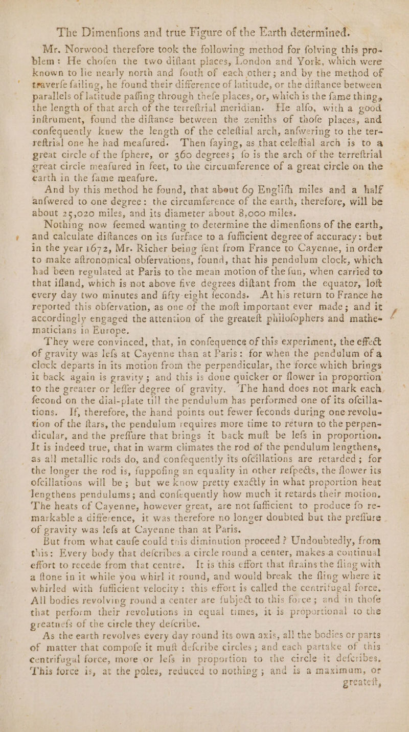 Mr. Norwood therefore took the following method for folving this pro- blem: He chofen the two diftant places, London and York, which were known to lie nearly north and footh of each other; and by the method of traverfe failing, he found their diference of latitude, or the diftance between parallels of latitude paffing through thefe places, or, which is the fame thing, the length of that arch of the terreftrial meridian. He alfo, with a good inftrument, found the diftance between the zeniths of thofe places, and confequently knew the length of the celeftial arch, anfwering to the ter~ reftrial one he had meafured. Then faying, as that celeftial arch is to a great circle cf the fphere, or 360 degrees; fo is the arch of the terreftrial great circle meafured in feet, to the circumference of a great cirele on the earth in the fame meafure. a And by this method he found, that abeut 69 Englifh miles and a half an{fwered to one degree: the circumference of the earth, therefore, will be about 25,020 miles, and its diameter about 8,oc0 miles. Nothing now feemed wanting to determine the dimenfions of the earth, and caiculate diftances on its furface to a fufficient degree of accuracy: but in the year i672, Mr. Richer being fent from France to Cayenne, in order to make aftronomical obfervations, found, that his pendulum clock, which had been regulated at Paris to the mean motion of the fun, when carried to that ifland, which is not above five degrees diftant from the equator, loft every day two minutes and fifty-eight feconds. At his return to France he reported this obfervation, as one of the moft important ever made; and it accordingly engaged the attention of the greateft philofophers and mathe- maticians in Europe. | They were convinced, that, in confequence of this experiment, the effect of gravity was lefs at Cayenne than at Paris: for when the pendulum of a clock departs in its motion from the perpendicular, the force which brings it back again is gravity; and this is done quicker or flower in proportion to the greater or lefler degree of gravity. ‘The hand does not mark each, fecond on the dial-plate ull the pendulum has performed one of its ofcilla- tions. If, therefore, the hand points out fewer feconds during one revolu- tion of the ftars, the pendulum requires more time to return to the perpen- dicular, and the preflure that brings it back muft be lefs in proportion. It is indeed true, that in warm climates the rod of the pendulum lengthens, as all metallic rods do, and confequently its ofcillations are retarded; for the longer the rod is, fuppofing an equality in other ref{pects, the flower its ofcillations will be; but we know pretty exactly in what proportion heat lengthens pendulums; and confequently how much it retards their motion, The heats of Cayenne, however great, are not fufficient to produce fo re- markable a difference, it was therefore no longer doubted but the preflure of gravity was lefs at Cayenne than at Paris. . But from what caufe could this diminution proceed ? Undoubtedly, from this: Every body that defcribes.a circle round a center, makes.a continual effort to recede from that centre. Itis this effort that flrains the fling with a ftone in it while you whirl it round, and would break the fling where it whirled with fuflicient velocity: this effort is called the centrifugal force, All bodies revolving round a center are fubject to this force ; and in thofe that perform their revolutions in equal times, it is proportional to the reatnefs of the circle they defcribe. As the earth revolves every day round its own axis, all the bodies or parts of matter that compofe it muft defcribe circles; and each partake of this © centrifugal force, more.or lefs in proportion to the circle it defcribes, This force is, at the poles, reduced to nothing ; and is a maximum, or greatcit,