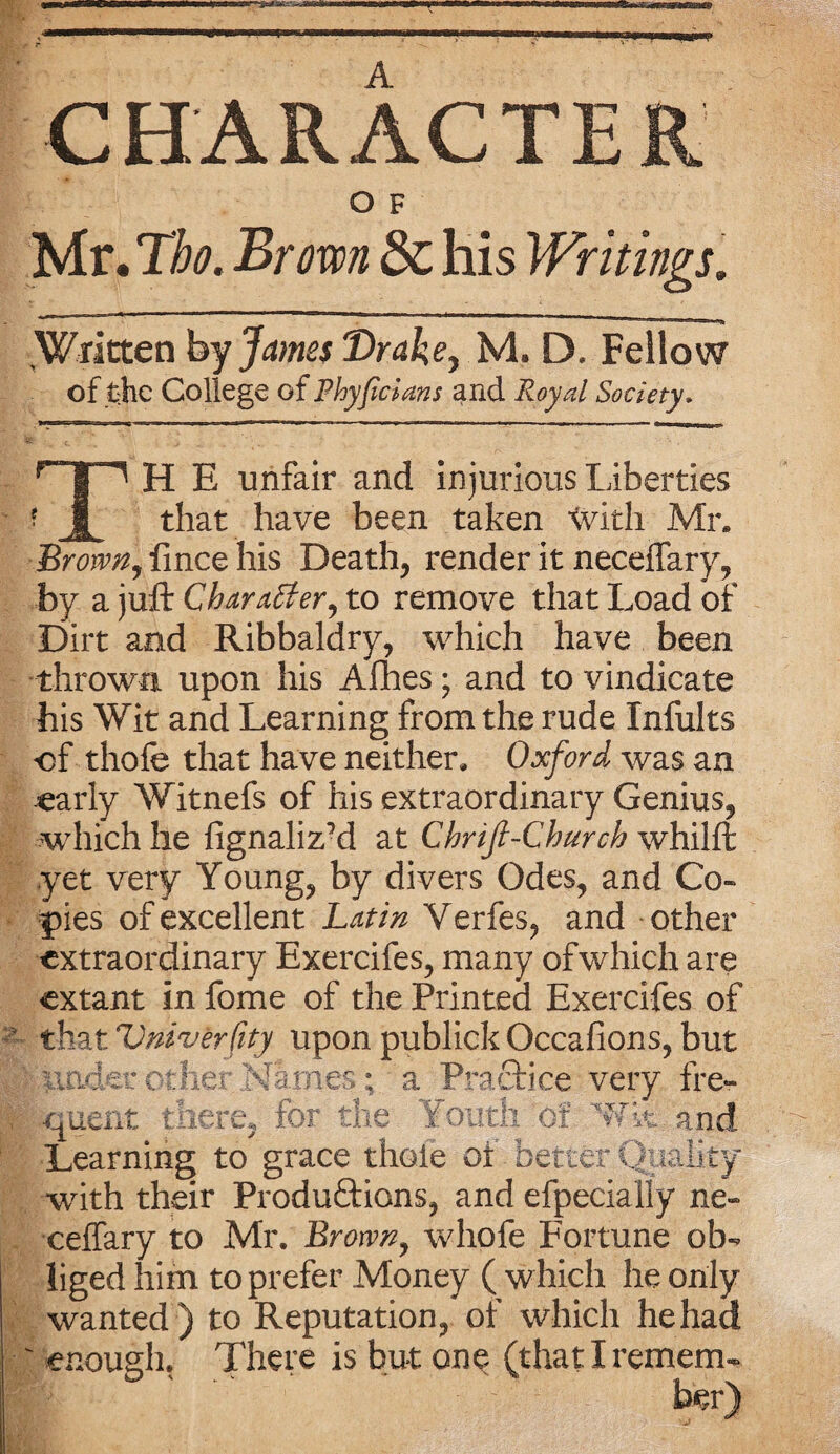 A CHARACTER O F Mr. Tbo. Brown & his Writings. Written by James Drake, M. D. Fellow of the College of P byfdans and Royal Society. H E unfair and injurious Liberties that have been taken With Mr. Brown, fince his Death, render it necelfary, by a juft Charafter, to remove that Load of Dirt and Ribbaldry, which have been thrown upon his Alhes; and to vindicate bis Wit and Learning from the rude Infults of thole that have neither, Oxford was an early Witnefs of his extraordinary Genius, which he fignalizM at Chnft-Church whilft yet very Young, by divers Odes, and Co¬ pies of excellent Latin Verfes, and other extraordinary Exercifes, many of which are extant in fome of the Printed Exercifes of that Vniverfity upon publick Occafions, but under other Names; a Practice very fre- ' quent there, for the Youth of Wk and Learning to grace thole of better Quality with their Productions, and efpecially ne- celfary to Mr. Brown, whofe Fortune ob¬ liged him to prefer Money ( which he only wanted ) to Reputation, or which he had