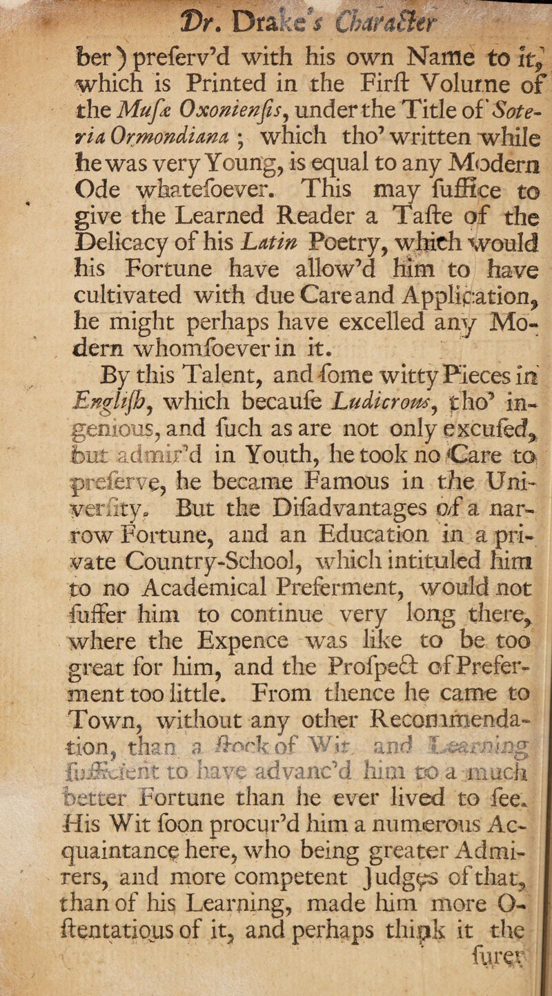 Dr. Drake' $ her) preferv’d with his own Name to lt9 which is Printed in the Firft Volume of the Mufe Oxonienfis, under the Title oi'Sote- rid, Ormondiam ; which tho’ written while he was very Young, is equal to any Modern Ode whatsoever. This may fuffice to give the Learned Reader a Tafte of the Delicacy of his Latin Poetry, which would his Fortune have allow’d him to have cultivated with due Care and Application, he might perhaps have excelled any Mo¬ dern whomfoeverin it. By this Talent, and fome witty Pieces in EngUfb, which becaufe Ludicrous, f ho’ in¬ genious, and fuch as are not onlyexcufed^ but admir 'd in Youth, he took no Care to ©referve, he became Famous in the Uni- verfity. But the Difadvantages o>f a nar¬ row Fortune, and an Education in a pri¬ vate Country-School, which intituled him to no Academical Preferment, would not fuffer him to continue very long there, where the Expence was like to be too great for him, and the Profpeft of Prefer¬ ment too little. From thence he came to Town, without any other Recommenda¬ tion, than, a Jftock of Wit. a rid Turning J fujffia’erit to have advanc’d him to a much etter Fortune than he ever lived to fee. His Wit foon procur’d him a numerous Ac¬ quaintance here, who being greater Admi¬ rers, and more competent J udgys of that, thanof his Learning, made him more O- ftentatious of it, and perhaps thipk it the