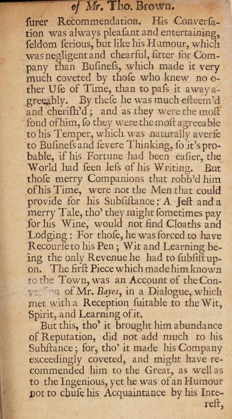furer Recommendation, His Converfa- tion was always pleafant and entertaining, feldom ferious, but like his Humour, which was negligent and chearful, fitter for Com¬ pany than Bufinefs, which made it very much coveted by thofe who knew no o- ther Ufe of Time, than to pafs it away a- gree&biy. By thefe he was much efteem’d and cherifh’d ; and as they were the moft fond of him, fo they were the rnoft agreeable to his Temper, which was naturally averfe to Bufinefs and fevere Thinking, fo it’s pro¬ bable, if his Fortune had been eafier, the World had feen lefs of his Writing. But thofe merry Companions that robbed him of his Time, were not the Men that could provide for his Subfiftanee: A Jeft and a merry Tale, tho’ they might fometimes pay for his Wine, would not find Cloaths and Lodging ; For thofe, he was forced to have Recourfeto his Pen ; Wit and Learning be¬ ing the only Revenue he had to fubfift up¬ on. The firft Piece which made him known to the Town, was an Account of the Con- V.  2 of Mr. Bayesr in a Dialogue, which met with a Reception fuitable to the Wit, Spirit, and Learning of it. But this, tho’ it brought him abundance of Reputation, did not add much to his Subftance; for, tho’ it made his Company exceedingly coveted, and might have re¬ commended him to the Great, as well as to the Ingenious, yet he was of an Humour pot to cbufe his Acquaintance by his Jnte-