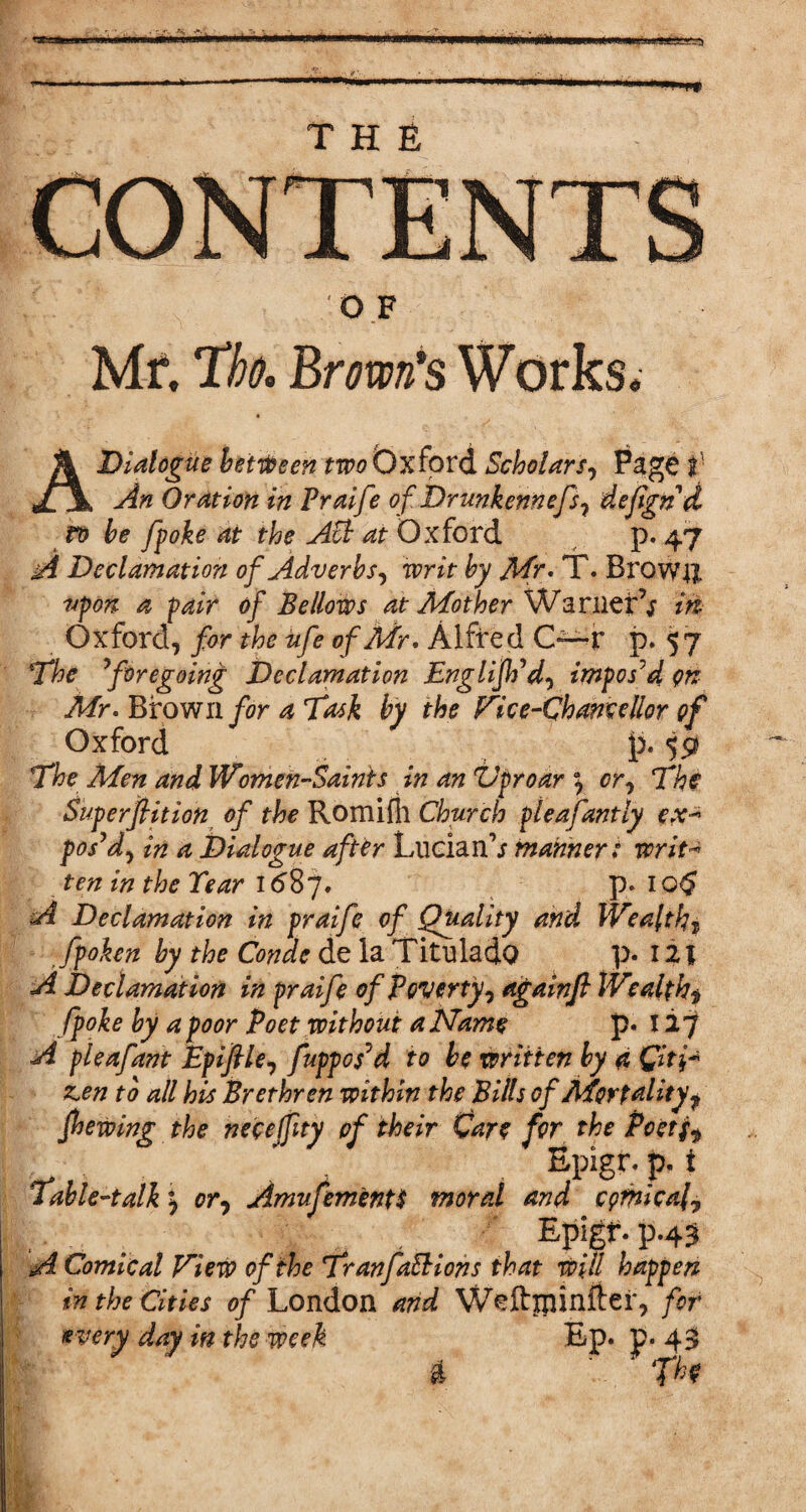 O F Mr. Tk Brown's Works. A Dialogue between two Oxford Scholars, Page I' An Oration in Praife of Drunkennefs, defgnd ro be fpoke at the API at Oxford p. 47 A Declamation of Adverbs, writ by Mr. T. Brown upon a pair of Bellows at Mother Warner’; m Oxford, for the ufe of Mr. Alfred G—r p. 57 The Aforegoing Declamation Englijh’d, imposed on Mr. Brown for a Task by the Vice-Chancellor of Oxford p. $9 The Men and Women-Saints in an ZJproar \ or. The Superflition of the Romifh Church pleafantly ex-* pos’d, in a Dialogue after Lucian\f manner: writ« ten in the Tear 16B7. p. 10$ A Declamation in praife of Quality and Wealthy Jpohn by the Conde de la Titnlado p* 121 A Declamation in praife of Poverty, againfl lVealth$ fpoke by a poor Poet without a Name p« 127 A pleafant Epiflle, fuppopd to be written by a Qit\fr z,en to all his Brethren within the Bills of Mortality, fhewing the neceffity of their Care for the Poetj, Epigr. p. i Table-talk or, Amufementt moral and cpmica(. P-43 A Comical View of the TranfaEHohs that will happen in the Cities of London and Weftjpinfter, for (every day in the week Ep» p- 43 A fhf