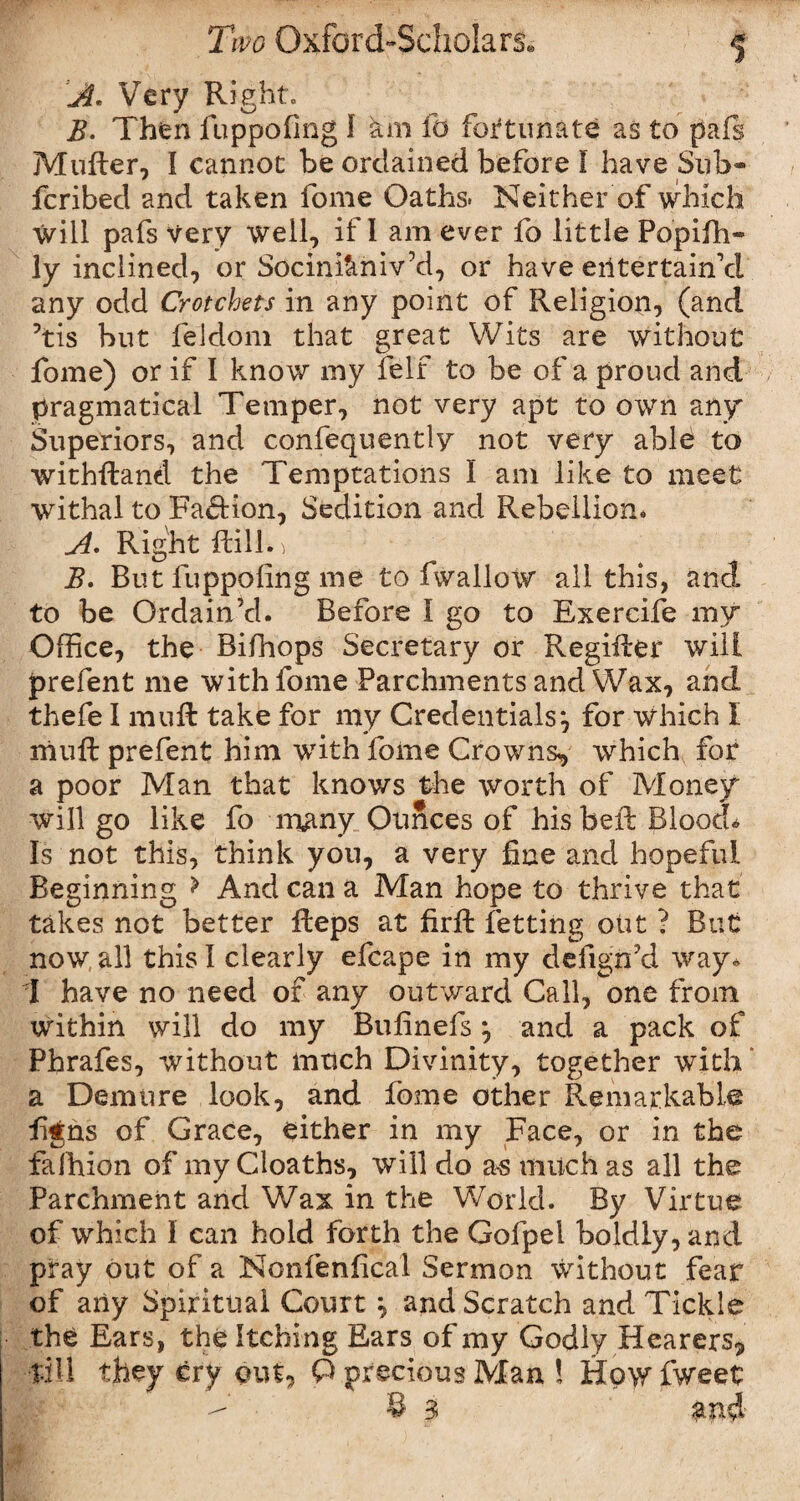 1 A* Very Right. B. Then fuppofing I km fo fortunate as to pafs Mufter, I cannot be ordained before I have Sub- fcribed and taken fome Oaths. Neither of which Will pafs Very well, if I am ever fo little Popifh- ly inclined, or Socinikniv’d, or have entertain’d any odd Crotchets in any point of Religion, (and ?tis but feldom that great Wits are without fome) or if I know my felf to be of a proud and pragmatical Temper, not very apt to own any Superiors, and confequently not very able to withstand the Temptations I am like to meet withal to Faction, Sedition and Rebellion. A. Right Rill. ^ B. But fuppofing me to fwallow all this, and to be Ordain’d. Before I go to Exercife my Office, the Biftiops Secretary or Regifter will prefent me with fome Parchments and Wax, and thefe I mu ft take for my Credentials} for which I rhuft prefent him with fome Crowns, which for a poor Man that knows the worth of Money will go like fo many Ounces of hisbeft Blood* Is not this, think you, a very fine and hopeful Beginning > And can a Man hope to thrive that takes not better fteps at firft fetting out ? But now,all this! clearly efcape in my defign’d way* 1 have no need of any outward Call, one from within will do my Bufinefs} and a pack of Phrafes, without much Divinity, together with * a Demure look, and fome other Remarkable fijns of Grace, either in my Face, or in the faihion of my Cloaths, will do as much as all the Parchment and Wax in the World. By Virtue of which I can hold forth the Gofpel boldly, and pray out of a Nonfenfical Sermon without fear of any Spiritual Court ^ and Scratch and Tickle the Ears, the Itching Ears of my Godly Hearers, till they cry out, O precious Man ! How fweet - 83 and