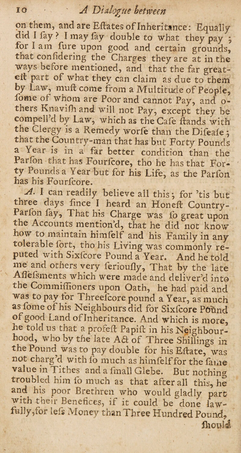 on them, and are EHates of Inheritance : Equally1 did I fay } I may fay double to what they pay y for lam fure upon good and certain grounds, that conlidering the Charges they are at in the ways before mentioned, and that the far great- eit part of what they can claim as due to them by Law, mutt come from a Multitude of People, fome of whom are Poor and cannot Pay, and o- thers Knavifh and will not Pay, except they be compelPd by Law, which as the Cafe Hands with the Clergy is a Remedy worfe than the Difeafe j that the Country-man that has but Forty Pounds a Year is in a far better condition than the Parfon that has Fourfcore, tho he has that For¬ ty Pounds a Year but for his Life, as the Parfon has his Fourfcore. A. I can readily believe all this*, for ’tis but three days fince I heard an Honeft Country - Parfon fay. That his Charge was fo great upon the Accounts mention’d, that he did not know how to maintain himfelf and his Family in any tolerable fort, tho his Living was commonly re¬ puted with Sixlcore Pound a Year. And he told me and others very ferioufly. That by the late AHefsments which were made and deliver'd into the Commiffioners upon Oath, he bad paid and was to pay for Threefcore pound a Year, as much as fome of his Neighbours did for Sixfoore Ptfond of good Land or Inheritance. And which is more, he told us that a profeft Papift in his Neighbour¬ hood, who by the late Aa of Three Shillings in the Pound was to pay double for his Eftate, was not charg’d with fo much as himfelf for the fame value in Tithes and a fmall Glebe. But nothing troubled him fo much as that after all this, he and his poor Brethren who would gladly part with then Benefices, it it could be done law- fully, loi lefs Money than Three Hundred Pound? Should