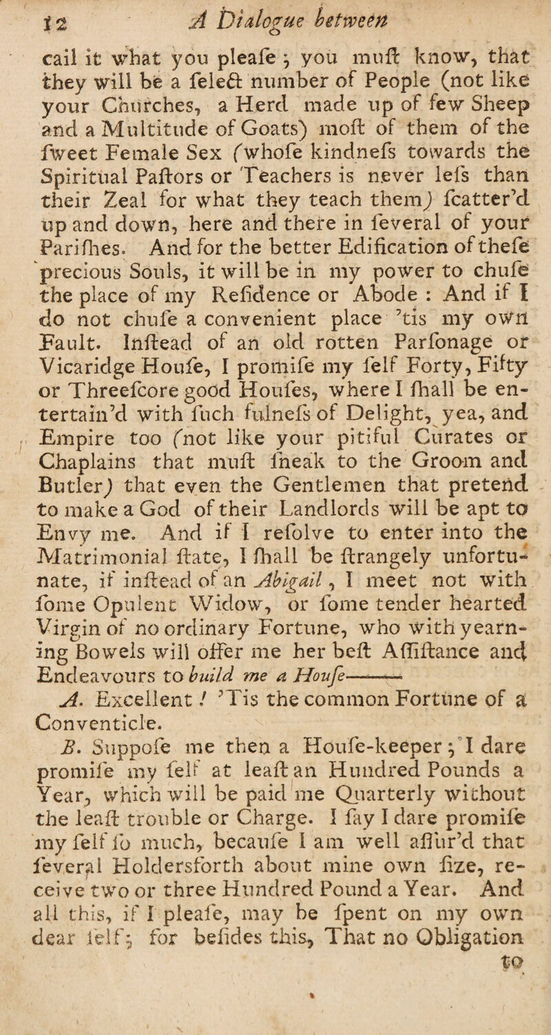 cail it what you pleale } you muft know, that they will be a feleft number of People (not like your Churches, a Herd made up of few Sheep and a Multitude of Goats) mod: of them of the Tweet Female Sex fwhofe kindnefs towards the Spiritual Pallors or Teachers is n.ever lefs than their Zeal for what they teach them) fcatter’d up and down, here and there in feveral of your Pari flies. And for the better Edification of thefe precious Souls, it will be in my power to chufe the place of my Reftdence or Abode : And if I do not chufe a convenient place 7tis my own Fault. Inflead of an old rotten Parfonage or Vicaridge Houfe, I promife my lelf Forty, Fifty or Threefcore good Houfes, where I final! be en¬ tertain’d with fiich fulnefs of Delight, yea, and Empire too (not like your pitiful Curates or Chaplains that muft fneak to the Groom and Butler) that even the Gentlemen that pretend to make a God of their Landlords will be apt to Envy me. And if I refolve to enter into the Matrimonial ftate, I fhall be ftrangely unfortu¬ nate, if inflead of an Abigail, I meet not with fome Opulent Widow, or fome tender hearted Virgin of no ordinary Fortune, who with yearn¬ ing Bowels will offer me her belt Afliitance and Endeavours to build me a Houfe——- A> Excellent / ’Tis the common Fortune of a Conventicle. B. Suppofe me then a Houfe-keeper} I dare promife my felf at leaft an Hundred Pounds a Year, which will be paid me Quarterly without the leaft trouble or Charge. I fay I dare promife my felf fo much, becaufe I am well aifiir’d that feveral Holdersforth about mine own fize, re¬ ceive two or three Hundred Pound a Year. And all this, if I pleafe, may be fpent on my own dear felf, for befides this, That no Obligation